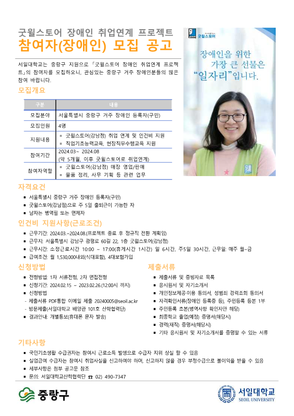 굿윌스토어 장애인 취업연계 프로젝트 참여자(장애인) 모집 공고 서일대학교는 중랑구 지원으로 「굿윌스토어 장애인 취업연계 프로젝 트」의 참여자를 모집하오니, 관심있는 중랑구 거주 장애인분들의 많은 참여 바랍니다. 굿윌스토어 장애인을 위한 가장 큰 선물은 "일자리”입니다. 모집개요 구분 내용 모집분야 서울특별시 중랑구 거주 장애인 등록자(구민) 모집인원 4명 지원내용 • 굿윌스토어(강남점) 취업 연계 및 인건비 지원 • 직업기초능력교육 현장직무수행교육 지원 참여기간 2024.03~ 2024.08(약 5개월, 이후 굿윌스토어로 취업연계) 참여자역할 ※ 굿윌스토어(강남점) 매장 영업/판매 ※ 물품 정리, 사무 기획 등 관련 업무  자격요건 ■ 서울특별시 중랑구 거주 장애인 등록자(구민) ■ 굿윌스토어(강남점)으로 주 5일 출퇴근이 가능한 자 ■ 남자는 병역필 또는 면제자  인건비 지원사항(근로조건) ■ 근무기간: 2024.03.~2024.08.(프로젝트 종료 후 정규직 전환 계획임) ■ 근무지: 서울특별시 강남구 광평로 60길 22, 1층 굿윌스토어(강남점) ■ 근무시간: 소정근로시간 10:00 ~ 17:00(휴게시간 1시간) 일 6시간, 주5일 30시간 근무일: 매주 월~금 ■ 급여조건: 월 1,530,000내외(식대포함), 4대보험가입  신청방법 ■ 전형방법: 1차 서류전형, 2차 면접전형 ■ 신청기간: 2024.02.15 ~ 2023.02.26(12:00시 까지) ■ 신청방법 - 제출서류 PDF 통합 이메일 제출 20240005@seoilac.kr - 방문제출(서일대학교 배양관 101호 산학협력단) ■ 결과안내: 개별통보(휴대폰 문자 발송)  제출서류 ■ 제출서류 및 증빙자료 목록 ■ 응시원서 및 자기소개서 ■ 개인정보제공·이용 동의서, 성범죄 경력조회 동의서 자격확인서류(장애인 등록증 등), 주민등록 등본 1부 ■ 주민등록 초본(병역사항 확인자만 해당) ■ 최종학교 졸업(예정) 증명서(해당시) ■ 경력(재직) 증명서(해당시) ■ 기타 응시원서 및 자기소개서를 증명할 수 있는 서류  기타사항 ■ 국민기초생활 수급권자는 참여시 근로소득 발생으로 수급자 지위 상실 할 수 있음 ■ 실업급여 수급자는 참여시 취업사실을 신고하여야 하며, 신고하지 않을 경우 부정수급으로 붙이익을 받을 수 있음 ■ 세부사항은 첨부 공고문 참조 ■ 문의: 서일대학교산학협력단 02) 490-7347  중랑구 서일대학교 SEOIL UNIVERSITY