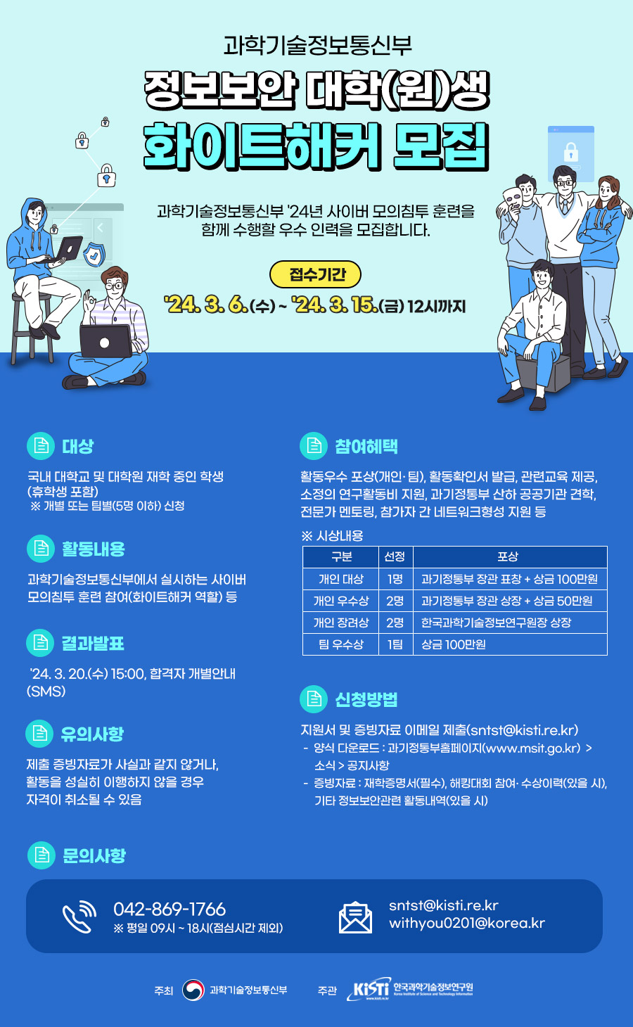 과학기술정보통신부 정보보안 대학(원)생 화이트해커 모집 과학기술정보통신부 24년 사이버 모의침투 훈련을 함께 수행할 우수 인력을 모집합니다. 접수기간 '24.3.6.(수)~'24.3.15.(금) 12시까지  ▪ 대상 국내 대학교 및 대학원 재학 중인 학생 (휴학생 포함) ※ 개별 또는 팀별(5명 이하) 신청  ▪ 활동내용 과학기술정보통신부에서 실시하는 사이버 모의침투훈련 참여(화이트해커 역할) 등  ▪ 참여혜택  활동우수 포상(개인·팀), 활동확인서 발급, 관련교육 제공, 소정의 연구활동비 지원, 과기정통부 산하 공공기관 견학, 전문가 멘토링, 참가자 간 네트워크형성 지원 등 ※ 시상내용 구분 선정 포상 개인 대상 1명 과기정통부장관 표창 + 상금 100만원 개인 우수상 2명 과기정통부장관 상장 + 상금 50만원 개인 장려상 2명 한국과학기술정보연구원장 상장 팀 우수상 1팀 상금 100만원  ▪ 결과발표 '24. 3. 20.(수) 15:00, 합격자 개별안내 (SMS)  ▪ 유의사항 제출 증빙자료가 사실과 같지 않거나, 활동을 성실히 이행하지 않을 경우 자격이 취소될 수 있음  ▪ 신청방법 지원서 및 증빙자료 이메일 제출(sntst@kisti.re.kr) -양식 다운로드 : 과기정통부홈페이지(www.msit.go.kr) > 소식>공지사항 - 증빙자료 : 재학증명서(필수), 해킹대회 참여 수상이력(있을시), 기타 정보보안관련 활동내역(있을시)  ▪ 문의사항 042-869-1766 ※ 평일 09시~18시(점심시간 제외) sntst@kisti.re.kr withyou0201@korea.kr  주최 과학기술정보통신부 주관 KIST 한국과학기술정보연구원