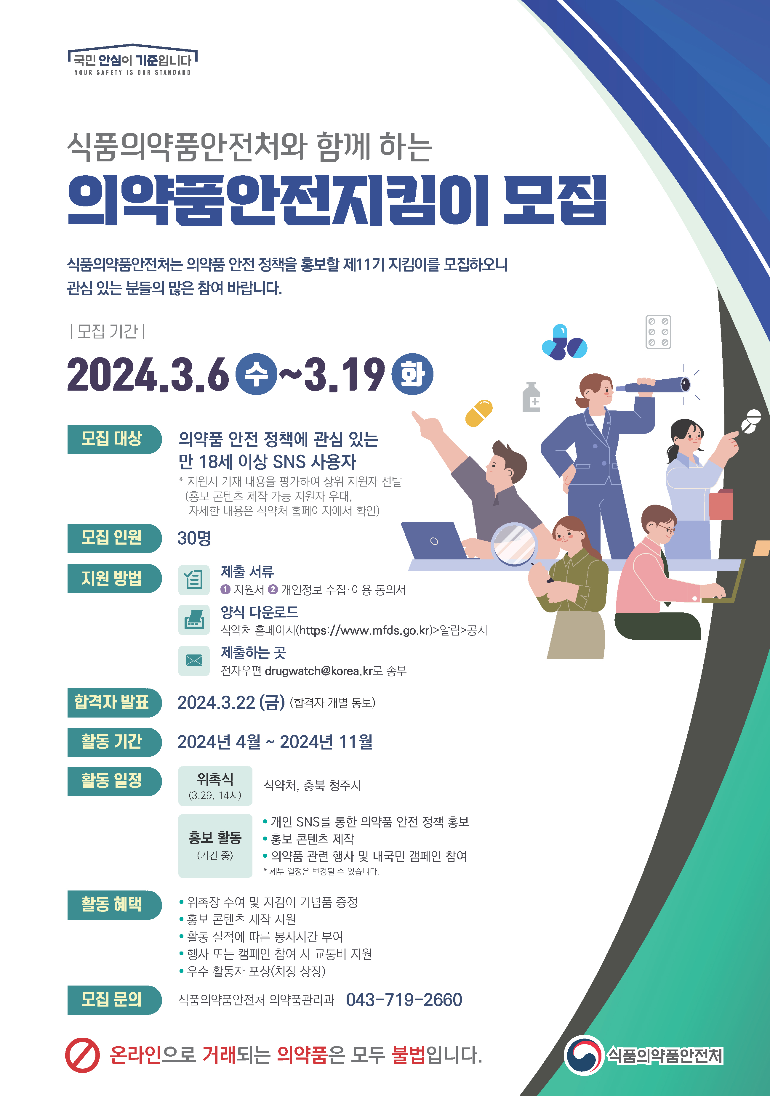 국민안심이 기준입니다 YOUR SAFETY IS OUR STANDARD 의약품안전처와 함께 하는 의약품안전지킴이 모집 식품의약품안전처는 의약품 안전 정책을 홍보할 제11기 지킴이를 모집하오니 관심 있는 분들의 많은 참여 바랍니다. [모집기간] 2024.3.6 ~3.19  모집 대상 의약품 안전 정책에 관심 있는 만 18세 이상 SNS 사용자 *지원서 기재 내용을 평가하여 상위 지원자 선발 (홍보 콘텐츠 제작 가능 지원자 우대, 자세한 내용은 식약처 홈페이지에서 확인) 모집 인원 30명 지원 방법 제출서류 1 지원서 2 개인정보 수집•이용 동의서 양식 다운로드 식약처 홈페이지(https://www.mfds.go.kr)>알림>공지 제출하는 곳 전자우편 drugwatch@korea.kr로 송부 합격자 발표 2024.3.22(금) (합격자 개별 통보) 활동 기간 2024년 4월 ~ 2024년 11월 활동 일정 위촉식(3.29, 14시) 식약처, 충북 청주시 • 홍보 활동(기간 중)개인 SNS를 통한 의약품 안전 정책 홍보 • 홍보 콘텐츠 제작 • 의약품 관련 행사 및 대국민 캠페인 참여 * 세부 일정은 변경될 수 있습니다.   활동혜택 • 위촉장 수여 및 지킴이 기념품 증정 • 홍보 콘텐츠 제작 지원 • 활동 실적에 따른 봉사시간 부여 • 행사 또는 캠페인 참여 시 교통비 지원 • 우수 활동자 포상(처장 상장)  모집 문의 식품의약품안전처 의약품관리과 043-719-2660  온라인으로 거래되는 의약품은 모두 불법입니다. 식품의약품안전처