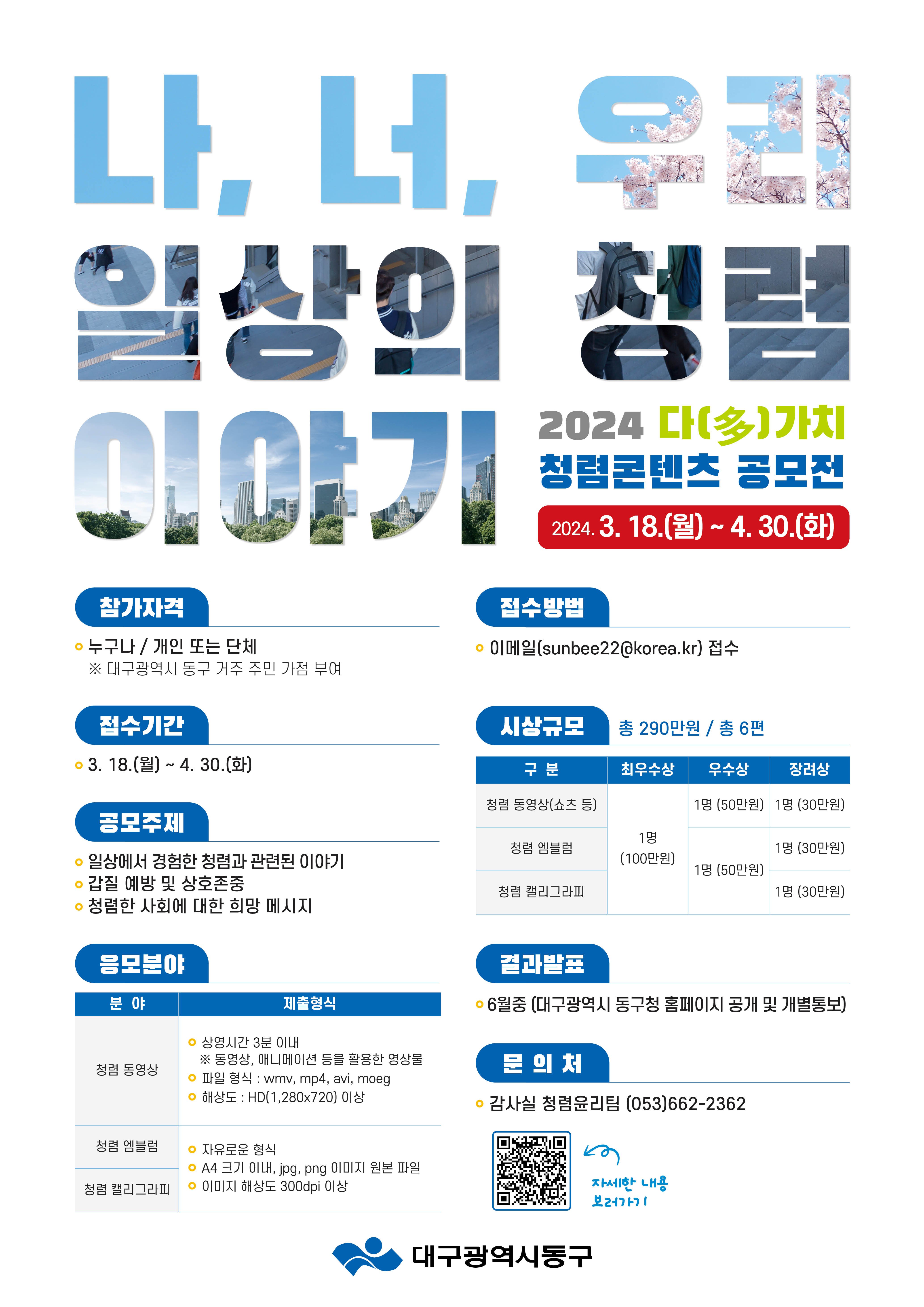 나. 너, 우리 일상의 청렴 이야기 2024 다(多) 가치 청렴콘텐츠 공모전 2024.3.18.(월) ~ 4. 30.(화)  참가자격 • 누구나 / 개인 또는 단체 ※ 대구광역시 동구 거주 주민 가점 부여  접수기간 • 3. 18.(월) ~ 4. 30.(화)  공모주제 • 일상에서 경험한 청렴과 관련된 이야기 • 갑질 예방 및 상호존중 • 청렴한 사회에 대한 희망 메시지  접수방법 • 이메일(sunbee22@korea.kr) 접수  응모분야 분야 제출형식 청렴 동영상 • 상영시간 3분 이내 ※ 동영상, 애니메이션 등을 활용한 영상물 • 파일 형식: wmv, mp4, avi, moeg • 해상도 : HD(1,280x720) 이상 청렴 엠블럼 / 청렴 캘리그라피 • 자유로운 형식 • A4 크기 이내, jpg, png 이미지 원본 파일 • 이미지 해상도 300dpi 이상  시상규모 총 290만원 / 총 6편 구분 최우수상 1명 (100만원) 청렴 동영상(쇼츠 등) 청렴 엠블럼 청렴 캘리그라피 우수상 청렴 동영상(쇼츠 등) 1명 (50만원) 청렴 엠블럼 청렴 캘리그라피 1명 (30만원) 장려상 청렴 동영상(쇼츠 등) 1명 (30만원) 청렴 엠블럼 1명 (30만원) 청렴 캘리그라피 1명 (30만원)  결과발표 • 6월중 (대구광역시 동구청 홈페이지 공개 및 개별통보) 문의처 • 감사실 청렴윤리팀 (053)662-2362  자세한 내용 보러가기 QR코드 https://dong.daegu.kr/portal/board/post/view.do?bcIdx=500&mid=0201010000&idx=184810 대구광역시동구