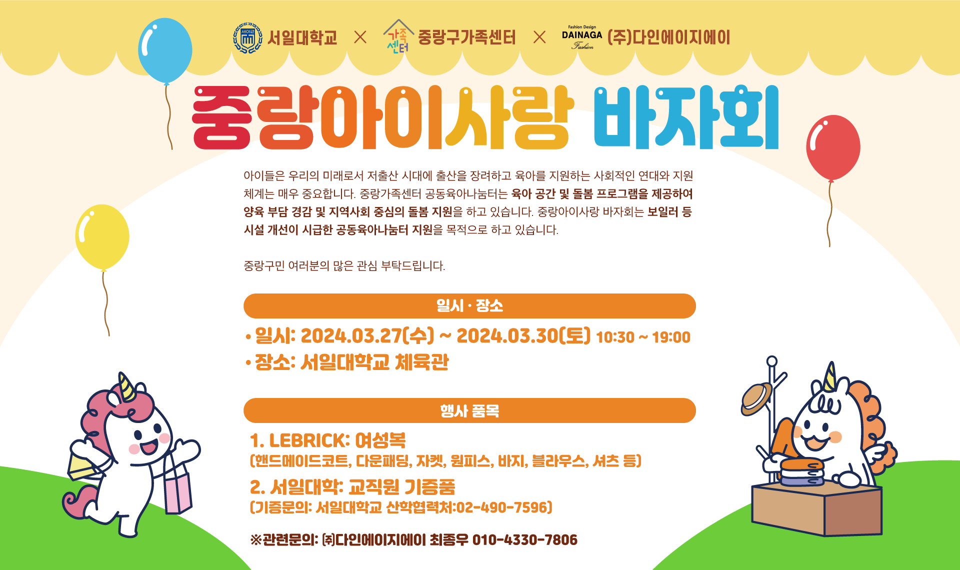  서일대학교  중랑구가족센터 (주)다인에이지에이 중랑아이사랑 바자회 아이들은 우리의 미래로서 저출산 시대에 출산을 장려하고 육아를 지원하는 사회적인 연대와 지원 체계는 매우 중요합니다. 중랑가족센터 공동육아나눔터는 육아 공간 및 돌봄 프로그램을 제공하여 양육 부담 경감 및 지역사회 중심의 돌봄 지원을 하고 있습니다. 중랑아이사랑 바자회는 보일러 등 시설 개선이 시급한 공동육아나눔터 지원을 목적으로 하고 있습니다. 중랑구민 여러분의 많은 관심 부탁드립니다. 일시·장소 ·일시: 2024.03.27(수) ~ 2024.03.30(토) 10:30 ~ 19:00 ·장소: 서일대학교 체육관 행사 품목 1. LEBRICK: 여성복 (핸드메이드코트, 다운패딩, 자켓, 원피스, 바지, 블라우스, 셔츠 등) 2. 서일대학: 교직원 기증품 (기증문의: 서일대학교 산학협력처:02-490-7596) ※관련문의: (주)다인에이지에이 최종우 010-4330-7806
