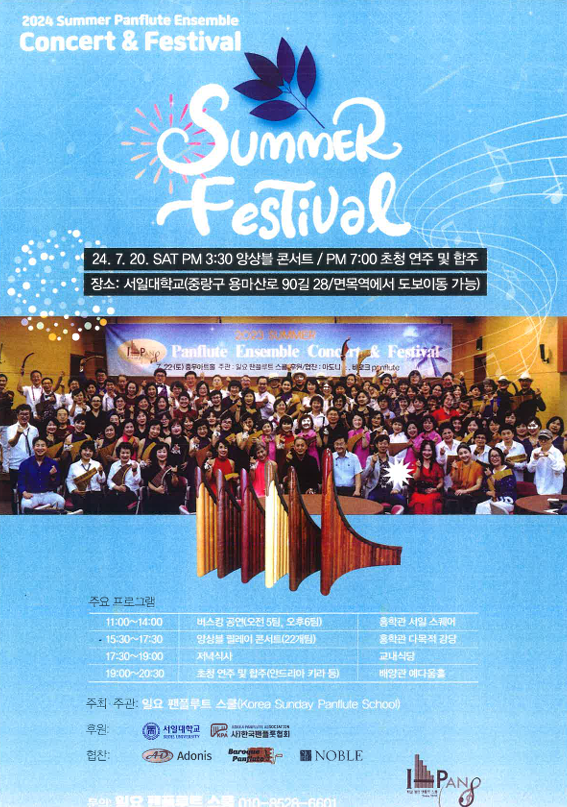 2024 Summer Panflute Ensemble Concert & Festival UMMER Festival 24. 7. 20. SAT PM 3:30 앙상블 콘서트 / PM 7:00 초청 연주 및 합주 장소: 서일대학교(중랑구 용마산로90길 28/면목역에서 도보이동 가능) 주요 프로그램 11:00-14:00 버스킹 공연(오전5팀, 오후6됨) 15:30-17:30 앙상블 릴레이콘서트(22개팀) 17:30-19:00 저녁식사 홍학관 서일스퀘어 홍학관 다목적강당 교내식당 19:00-20:30 초청 연주 및 합주(안드리아 카라 등) 배양관 예다움홀 주최 주관: 일요 팬플루트 스쿨(Korea Sunday Panllute School) 후원: 서일대학교 한국협회 협찬: AD Adonis Baroque Panflate NOBLE 문의 필요 010-8528-6601 IPANS