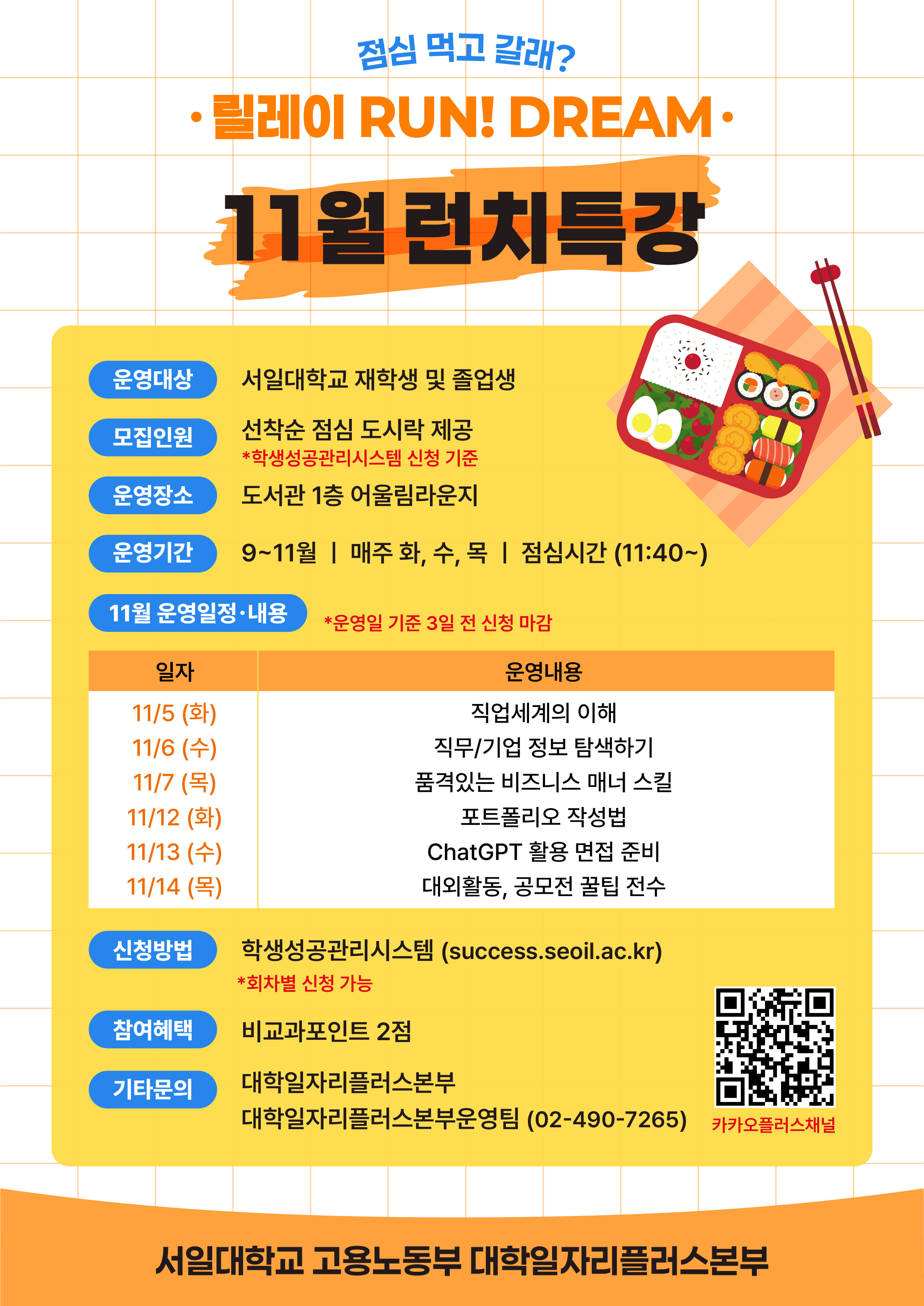  점심 먹고 갈래? 릴레이 RUN! DREAM· 11월 런치특강 운영대상 서일대학교 재학생 및 졸업생 000 모집인원 운영장소 선착순 점심 도시락 제공 *학생성공관리시스템 신청 기준 도서관 1층 어울림라운지 운영기간 9~11월 | 매주 화, 수, 목 | 점심시간 (11:40~) 11월 운영일정·내용 *운영일 기준 3일전 신청 마감 일자 11/5 (화) 11/6(수) 11/7 (목) 11/12 (화) 11/13(수) 운영내용 직업세계의 이해 직무/기업 정보 탐색하기 품격있는 비즈니스 매너 스킬 포트폴리오 작성법 ChatGPT 활용 면접 준비 11/14 (목) 대외활동, 공모전 꿀팁 전수 신청방법 학생성공관리시스템 (success.seoil.ac.kr) *회차별 신청 가능 참여혜택 비교과포인트 2점 기타문의 대학일자리플러스본부 대학일자리플러스본부운영팀 (02-490-7265) 카카오플러스채널 서일대학교 고용노동부 대학일자리플러스본부
