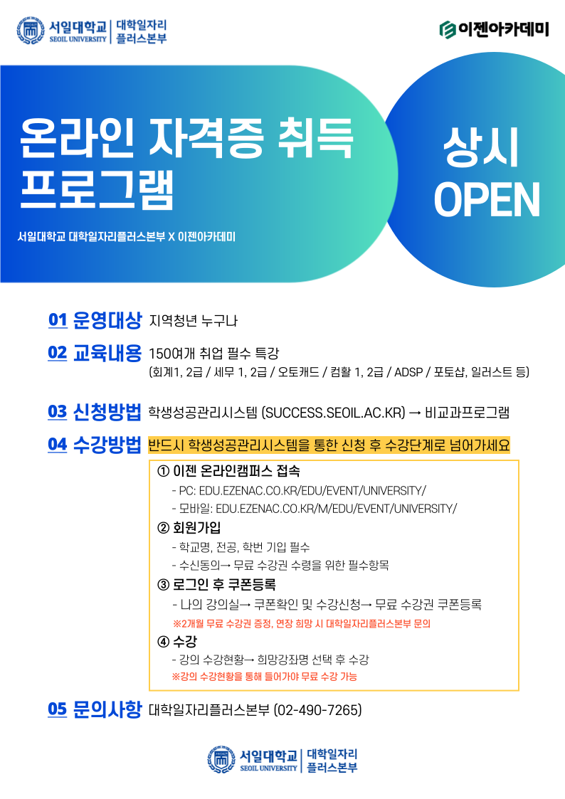  서일대학교 대학일자리 SEOIL UNIVERSITY 플러스본부 이젠아카데미 온라인 자격증 취득 프로그램 서일대학교 대학일자리플러스본부 X 이젠아카데미 상시 OPEN 01 운영대상 지역청년 누구나 02 교육내용 150여개 취업 필수 특강 [회계1, 2급/세무 1, 2급 / 오토캐드/컴활 1, 2급/ ADSP / 포토샵, 일러스트 등) 03 신청방법 학생성공관리시스템 (SUCCESS.SEOIL.AC.KR) → 비교과프로그램 04 수강방법 반드시 학생성공관리시스템을 통한 신청 후 수강단계로 넘어가세요 1 이젠 온라인캠퍼스 접속 - PC: EDU.EZENAC.CO.KR/EDU/EVENT/UNIVERSITY/ - 모바일: EDU.EZENAC.CO.KR/M/EDU/EVENT/UNIVERSITY/ 2 회원가입 - 학교명, 전공, 학번 기입 필수 - 수신동의 무료 수강권 수령을 위한 필수항목 3 로그인 후 쿠폰등록 -나의 강의실 쿠폰확인 및 수강신청→ 무료 수강권 쿠폰등록 ※2개월 무료 수강권 증정, 연장 희망 시 대학일자리플러스본부 문의 4 수강 - 강의 수강현황 희망강좌명 선택 후 수강 ※강의 수강현황을 통해 들어가야 무료 수강 가능 05 문의사항 대학일자리플러스본부 (02-490-7265) 서일대학교 대학일자리 SEOIL UNIVERSITY 플러스본부