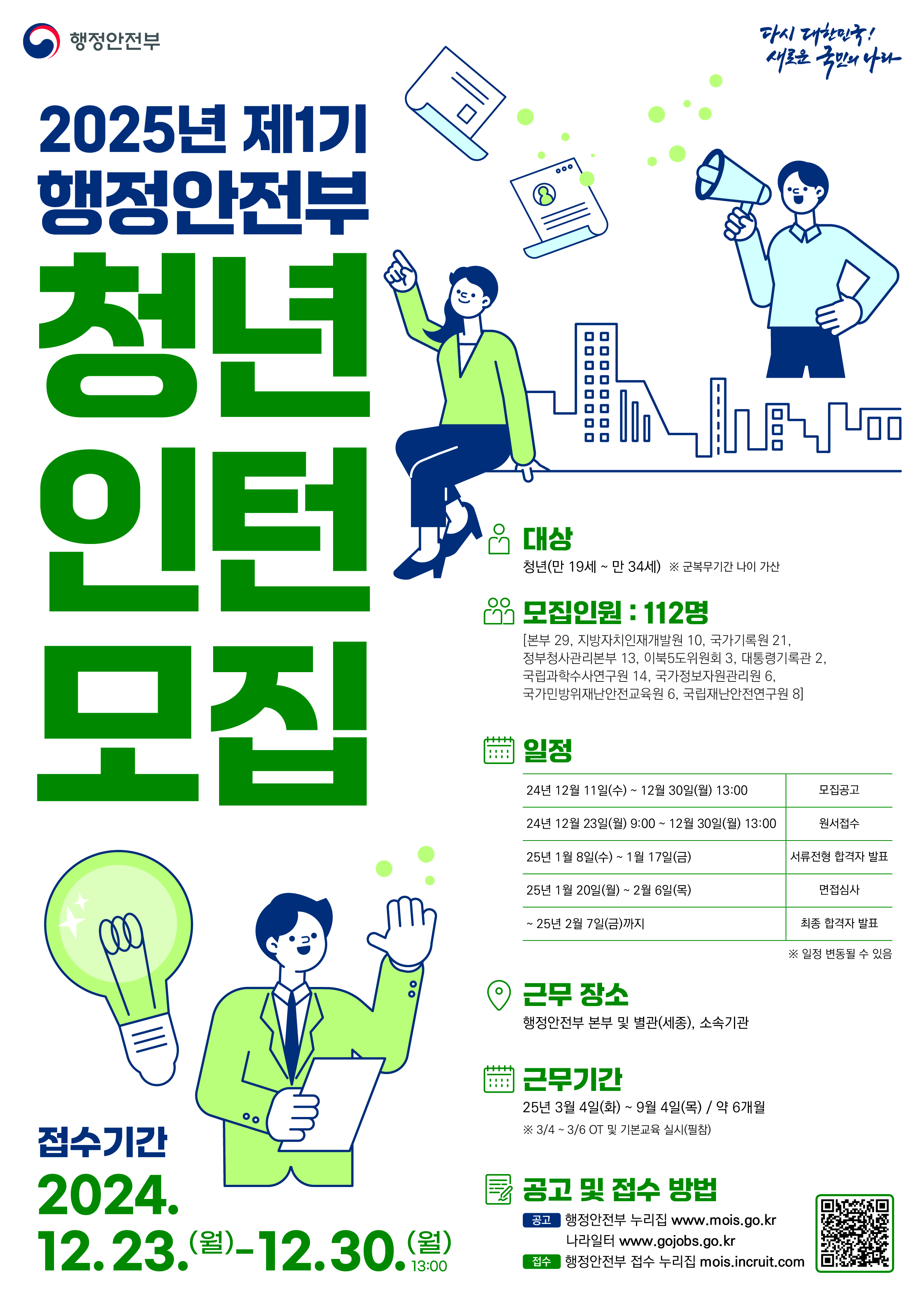 1. 공고명: 행정안전부 체험형 청년인턴    2. 선발예정인원: 총 112명    3. 접수기간: 2024. 12. 23.(월) 9시~12. 30.(월) 13시까지    4. 접수방법: 누리집 접수(https://mois.incruit.com)    5. 근무조건    가. 계약기간: 2025. 3. 4.(화)~9. 4.(목) 약 6개월    나. 보수: 시급 10,030원 ※만근 시 2,096,270원 예상(급식비 포함)    다. 근무시간: 주 5일, 40시간    라. 복지: 4대보험 의무 가입    6. 응시조건    가. 근무시작예정일(2025. 3. 4.)기준 청년(만 19~34세)    나. 대한민국 국적 소지자    다. 2024년 2기 행정안전부 청년인턴 채용 이력이 없는 자    라. 우대요건: 공고문 확인 필수    7. 대학일자리플러스본부 지원사항    가. 응시원서 내 자기소개서 첨삭 제공    나. 서류 합격 시 면접컨설팅 제공    8. 문의: 대학일자리플러스운영팀 남미진
