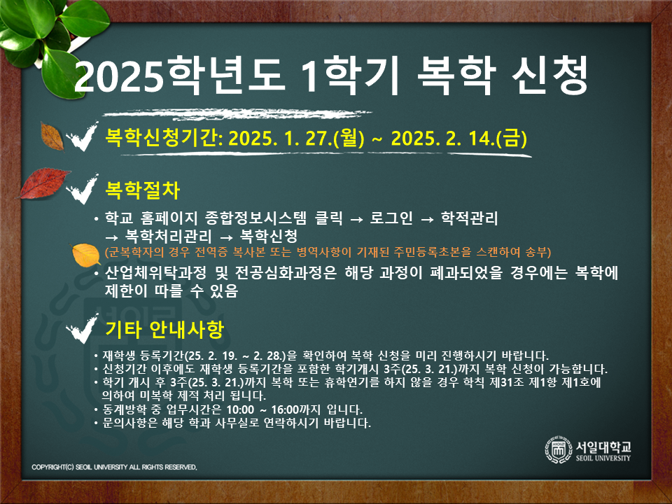 복학신청기간: 2025.1.27~2.14 / 복학절차: 1.학교 홈페이지 종합정보시스템 클릭 2. 로그인 3. 학적관리 4. 복착처리관리 5. 복학신청 (군복학자의 경우 전역증 사본 또는 병역사항이 기재된 주민등록초본을 스캔하여 송부) / 산업체위탁과정 및 전공심화과정은 해당과정이 폐과되었을 경우 복학에 제한이 따를 수 있음