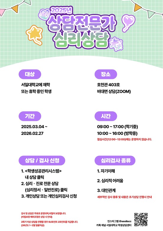 상담전문가 심리상담, 대상 서일대학교에 재학 또는 휴학중인 학생, 장소 호천관 403호 비대면 상담, 기간 2025.03.04~2026.02.27, 시간09:00~17:00(학기중),10:00~16:00(방학중) 점심시간(12:00~13:00)에는 운영하지 않습니다. 상담/검사 신청 1. &lt;학생성공관리시스템&gt;내 상담클릭 2. 심리*진로전문상담(심리정서*일반진로)클릭 3.개인상담 또는 개인심리검사 신청 , 심리검사 종류 1. 자기이해, 2. 심리적 어려움. 3. 대인관계. 세부적인 검사 종류 및 내용은 초기상담 진행시 안내. 검사 및 상담은 무료로 운영되며, 비밀이 보장됩니다.(비밀보장 예외조항은 상담시 안내) 2회기 이상 상담을 진행할 경우 SU포인트 2포인트 지급합니다. (26년도1~2월 일괄지급)