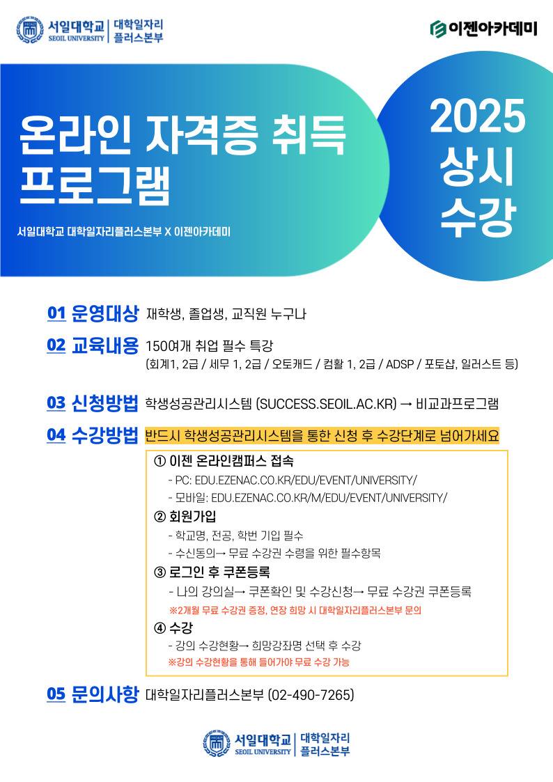  서일대학교 대학일자리 SEOIL UNIVERSITY 플러스본부 이젠아카데미 온라인 자격증 취득 프로그램 서일대학교 대학일자리플러스본부 X 이젠아카데미 2025 상시 수강 01 운영대상 재학생, 졸업생, 교직원 누구나 02 교육내용 150여개 취업 필수 특강 (회계1, 2급/세무 1, 2급/ 오토캐드/컴활 1, 2급/ADSP / 포토샵, 일러스트 등) 03 신청방법 학생성공관리시스템 (SUCCESS.SEOIL.AC.KR) → 비교과프로그램 04 수강방법 반드시 학생성공관리시스템을 통한 신청 후 수강단계로 넘어가세요 1 이젠 온라인캠퍼스 접속 - PC: EDU.EZENAC.CO.KR/EDU/EVENT/UNIVERSITY/ - 모바일: EDU.EZENAC.CO.KR/M/EDU/EVENT/UNIVERSITY/ 2 회원가입 -학교명, 전공, 학번 기입 필수 - 수신동의 무료 수강권 수령을 위한 필수항목 3 로그인 후 쿠폰등록 -나의 강의실 쿠폰확인 및 수강신청→ 무료 수강권 쿠폰등록 ※2개월 무료 수강권 증정, 연장 희망 시 대학일자리플러스본부 문의 4 수강 - 강의 수강현황 희망강좌명 선택 후 수강 ※강의 수강현황을 통해 들어가야 무료 수강 가능 05 문의사항 대학일자리플러스본부 (02-490-7265) 서일대학교 대학일자리 SEOIL UNIVERSITY 플러스본부
