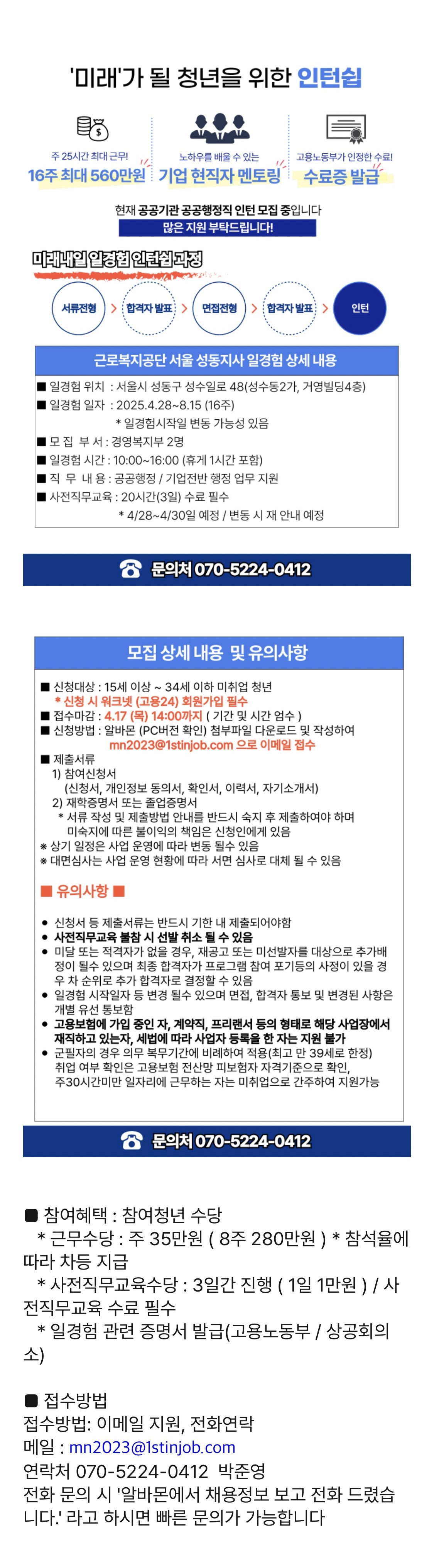 주 25시간 최대 근무! 1/ 노하우를 배울 수 있는 고용노동부가 인정한 수료! 1/ 16주최대 560만원 기업 현직자 멘토링 수료증 발급 현재 공공기관 공공행정직 인턴 모집 중입니다 많은 지원 부탁드립니다! 미래내일일경험 인턴십과정 서류전형 > 합격자 발표 면접전형 합격자 발표> 인턴 근로복지공단 서울 성동지사 일경험 상세 내용 일경험 위치 : 서울시 성동구 성수일로 48(성수동2가, 거영빌딩4층) 일경험일자 : 2025.4.28~8.15 (16주) *일경험시작일 변동 가능성 있음 모집부서 : 경영복지부 2명 |일경험 시간: 10:00~16:00 (휴게 1시간 포함) 직무 내용 : 공공행정/기업전반 행정 업무 지원 |사전직무교육 : 20시간(3일) 수료 필수 *4/28~4/30일 예정/변동 시 재 안내 예정 8 문의처 070-5224-0412 모집 상세 내용 및 유의사항 신청대상 : 15세 이상~34세 이하 미취업 청년 *신청 시 워크넷 (고용24) 회원가입 필수 ■ 접수마감 : 4.17 (목) 14:00까지 (기간 및 시간 엄수) 신청방법 : 알바몬 (PC버전 확인) 첨부파일 다운로드 및 작성하여 ■제출서류 1) 참여신청서 mn2023@1stinjob.com 으로 이메일 접수 (신청서, 개인정보 동의서, 확인서, 이력서, 자기소개서) 2) 재학증명서 또는 졸업증명서 * 서류 작성 및 제출방법 안내를 반드시 숙지 후 제출하여야 하며 미숙지에 따른 불이익의 책임은 신청인에게 있음 ※ 상기 일정은 사업 운영에 따라 변동 될수 있음 ※ 대면심사는 사업 운영 현황에 따라 서면 심사로 대체 될 수 있음 ■ 유의사항 ■ • 신청서 등 제출서류는 반드시 기한 내 제출되어야함 •사전직무교육 불참 시 선발 취소 될 수 있음 • 미달 또는 적격자가 없을 경우, 재공고 또는 미선발자를 대상으로 추가배 정이 될수 있으며 최종 합격자가 프로그램 참여 포기등의 사정이 있을 경 우 차 순위로 추가 합격자로 결정할 수 있음 •일경험 시작일자 등 변경 될수 있으며 면접, 합격자 통보 및 변경된 사항은 개별 유선 통보함 • 고용보험에 가입 중인 자, 계약직, 프리랜서 등의 형태로 해당 사업장에서 재직하고 있는자, 세법에 따라 사업자 등록을 한 자는 지원불가 • 군필자의 경우 의무 복무기간에 비례하여 적용(최고 만 39세로 한정) 취업 여부 확인은 고용보험 전산망 피보험자 자격기준으로 확인, 주30시간미만 일자리에 근무하는 자는 미취업으로 간주하여 지원가능 8 문의처 070-5224-0412 참여혜택 : 참여청년 수당 * 근무수당 : 주 35만원 (8주 280만원)* 참석율에 따라 차등 지급 *사전직무교육수당 : 3일간 진행 ( 1일 1만원 ) / 사 전직무교육 수료 필수 소) *일경험 관련 증명서 발급(고용노동부 / 상공회의 ■ 접수방법 접수방법: 이메일 지원, 전화연락 메일 : mn2023@1stinjob.com 연락처 070-5224-0412 박준영 전화 문의 시 '알바몬에서 채용정보 보고 전화 드렸습 니다.' 라고 하시면 빠른 문의가 가능합니다