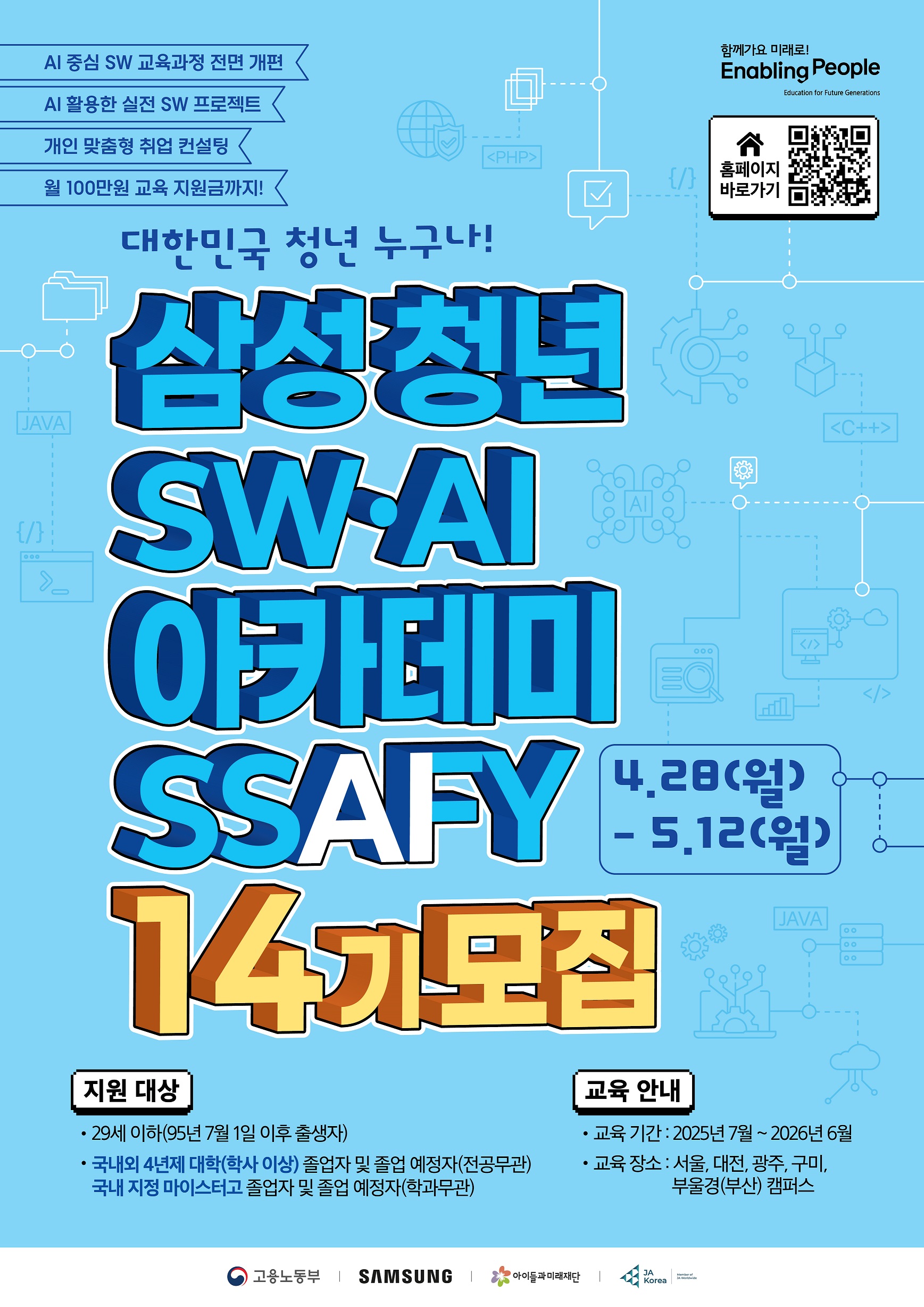 SSAFY 14기 모집을 시작합니다! SSAFY는 명칭을 기존 ‘삼성청년SW아카데미’에서 ‘삼성청년SW·AI아카데미’로 변경하고, 교육 시간 확대 및 AI 과목 신설 등 교육 과정을 전면 개편합니다. 이를 통해 교육생들은 AI를 활용할 수 있는 실전형 SW 개발자로 성장합니다. 국내 대표 SW 인재 육성 프로그램을 넘어 AI 사관학교로 발전하는 SSAFY! 꿈과 열정이 가득한 대한민국 청년들을 기다립니다. - 모집기간 : 2025년 4월 28일(월) ~ 5월 12일(월) 17시 - 교육장소 : 서울, 대전, 광주, 구미, 부울경(부산) - 모집대상 : 29세 이하(95년 7월 1일 이후 출생자) 국내외 4년제 대학(학사 이상) 졸업자 및 졸업예정자(전공무관) 국내 지정 마이스터고 졸업자 및 졸업예정자(학과무관) * 현재 미취업자 대상 / 졸업예정자 : 25년 8월 이내 졸업가능자 ※ 지원서는 PC와 모바일을 통해 작성 가능합니다. (ssafy.com) 단, 모바일과 태블릿에서는 일부 기능이 제한될 수 있습니다.