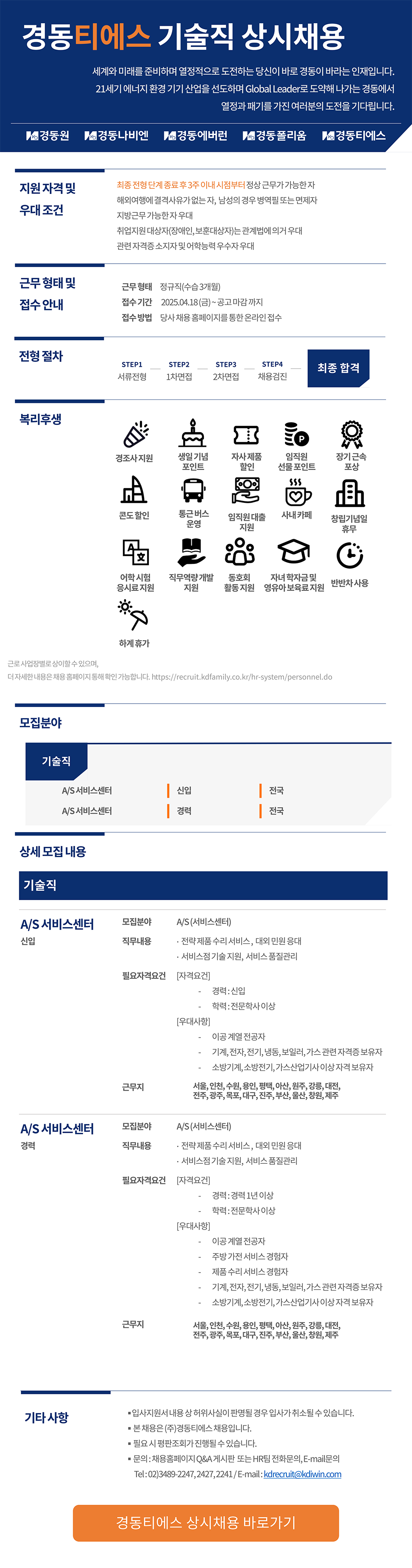 지원자격 및 우대조건 최종전형단계 종료후 3주 이내 시점부터 정상근무가 가능한자 해외여행에 결격사유가 없는자, 남성의 경우 병역필 또는 면제자 지방근무가능한자우대 취업지원대상자(장애인, 보훈대상자는 관계법에 의거 우대 관련자격증소지자 및 어학능력우수자 우대 근무형태 및 근무형태 정규직(수습 3개월) 접수안내 접수기간 2025.04.18(금)~공고 마감까지 접수방법 당사 채용홈페이지를 통한 온라인접수 전형절차 STEP1 STEP2 STEP3 STEP4 최종 합격 서류전형 1차면접 2차면접 채용검진 복리후생 P 경조사지원 생일기념 포인트 자사제품 할인 임직원 장기근속 선물포인트 포상 콘도할인 통근버스 운영 임직원대출 지원 사내 카페 창립기념일 휴무 어학시험 응시료지원 직무역량개발 동호회 자녀학자금 및 반반차사용 지원 활동지원 영유아보육료지원 * 근로사업장별로 상이할수 있으며, 하계휴가 더자세한내용은채용홈페이지 통해 확인 가능합니다. https://recruit.kdfamily.co.kr/hr-system/personnel.do 모집분야 기술직 A/S서비스센터 | 신입 전국 A/S서비스센터 | 경력 | 전국 상세모집내용 기술직 A/S서비스센터 모집분야 A/S(서비스센터) 신입 직무내용 ·전략제품수리 서비스, 대외민원응대 . •서비스점기술지원, 서비스품질관리 필요자격요건 [자격요건] 경력 : 신입 학력 : 전문학사 이상 [우대사항] 이공계열 전공자 기계,전자,전기,냉동,보일러,가스관련 자격증 보유자 소방기계,소방전기,가스산업기사 이상자격보유자 근무지 서울,인천,수원,용인, 평택, 아산, 원주, 강릉, 대전, 전주,광주,목포, 대구, 진주, 부산, 울산, 창원, 제주 A/S서비스센터 모집분야 A/S(서비스센터) 경력 직무내용 •전략제품수리 서비스, 대외 민원응대 기타사항 ・서비스점기술지원, 서비스품질관리 필요자격요건 [자격요건] 경력: 경력 1년 이상 [우대사항] 학력 : 전문학사이상 이공계열 전공자 주방가전서비스 경험자 제품수리 서비스 경험자 기계,전자,전기,냉동,보일러,가스관련 자격증 보유자 소방기계,소방전기,가스산업기사 이상자격 보유자 근무지 서울,인천,수원,용인, 평택, 아산, 원주, 강릉, 대전, 전주,광주,목포,대구, 진주, 부산, 울산, 창원, 제주 ■입사지원서내용상 허위사실이 판명될 경우 입사가 취소될 수 있습니다. ■ 본채용은 (주)경동티에스 채용입니다. 필요시 평판조회가 진행될 수 있습니다. ●문의: 채용홈페이지 Q&A 게시판 또는 HR팀 전화문의, E-mail문의 Tel:02)3489-2247,2427,2241/E-mail:kdrecruit@kdiwin.com 경동티에스 상시채용 바로가기
