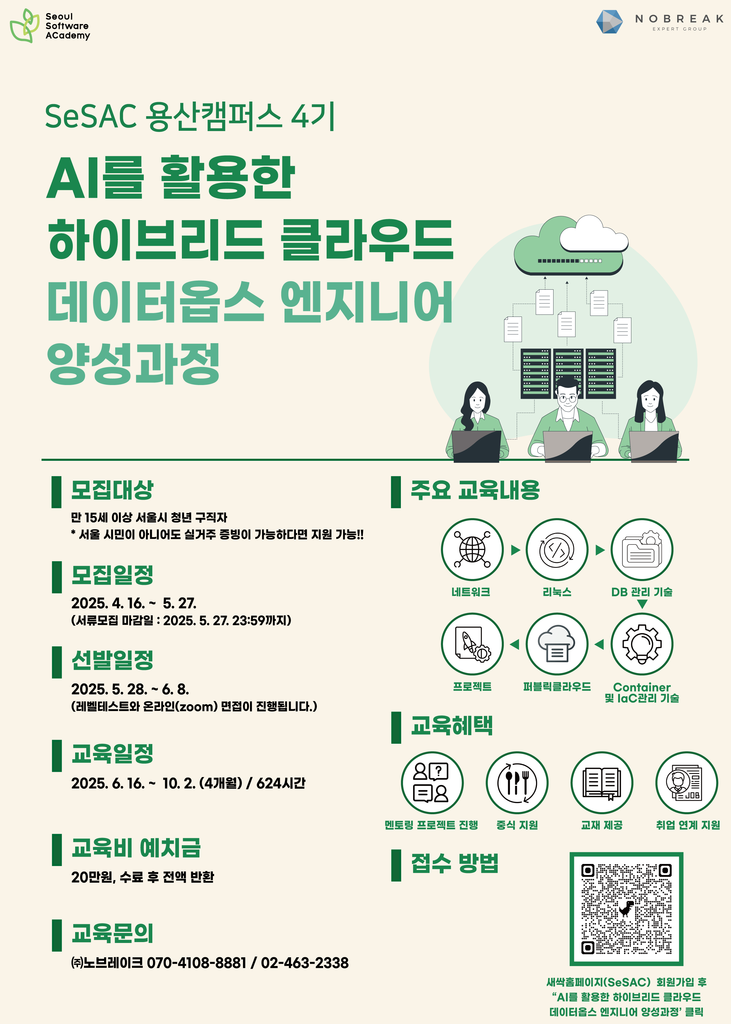 교육장소  청년취업사관학교 용산캠퍼스  * 서울시 용산구 청파로 109(나진전자월드상가) 3층 클래스 1  수강대상  - 만 15세 이상 서울시 청년 구직자   (1) 서울 거주자 증빙을 위한 '본인' 확인 서류 필수(주민등록등본/부동산계약서/공공요금 납부 고지서/고시원 또는 기숙사 입주 확인서 등)  (2) 또는 서울 지역 이외에 거주하는   - 서울 소재 대학(원)생   - 서울 소재 대학(원) 졸업생*   - 서울 소재 기업 근무 경력자*      * 모집 공고일로부터 3년 이내 신청방법  - 새싹 홈페이지에서 '(용산4기) AI를 활용한 하이브리드 클라우드 데이터옵스 엔지니어 양성과정' 수강신청 후 마이페이지에서 '자기소개서(구글폼)' 작성  * 새싹 홈페이지 가입 후 수강신청 및 자기소개서까지 작성해주셔야 정상적으로 신청이 완료됩니다. *  선발기준  하단 상세 내용을 참고해주세요!  [문의처] 노브레이크 운영사무국 : jepark@nobreak.kr / 070-4108-8881 / 02-463-2338