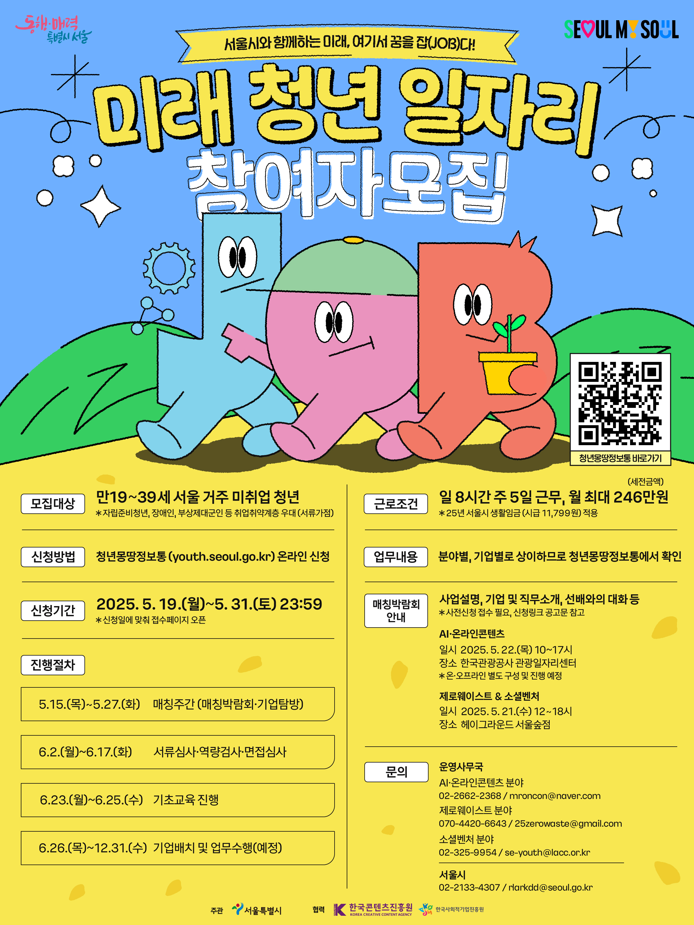 세부사항은 반드시 첨부파일을 확인해주세요.  역량기반 자기소개서 첨삭 희망 → 대학일자리플러스본부 이메일 발송(job@seoil.ac.kr) 후 전화필수         1. 공 고 명 :「2025년 미래 청년 일자리」참여자 모집  2. 공고기간 : 2025. 5. 2.(금) ∼ 5. 31.(토) [30일 간]  3. 신청기간 : 2025. 5. 19.(월) ∼ 5. 31.(토) 23:59까지 [13일 간]  4. 신청방법 : 청년몽땅정보통(https://youth.seoul.go.kr) 온라인 신청  5. 모집인원 : 총 220개 참여기업 600명모집  - AI·온라인콘텐츠 분야 : 105개 기업 315명 모집  - 제로웨이스트 분야 : 55개 기업 120명 모집  - 소셜벤처 분야 : 60개 기업 165명 모집  6. 신청자격 : 만19세 ~ 39세 서울 거주 미취업 청년(1985. 1. 1. ~ 2006. 12. 31. 출생 기준)  - 의무복무 제대군인*은 복무기간에 따라 최대 42세까지 신청 가능  복무기간  1년 미만  1년 이상~2년 미만  2년 이상  지원연령상한  1984년생  1983년생  1982년생    ※ 병역법(현역, 보충역), 군인사법(장교, 부사관, 병 등) 및 대체역법에 따라 복무 후 전역한 남·여 모두 해당  ※ 국민기초생활수급자가 참여할 경우 근로소득 발생으로 수급자 지위를 상실할 수 있으므로 사전에 주민센터에서 상담 필요