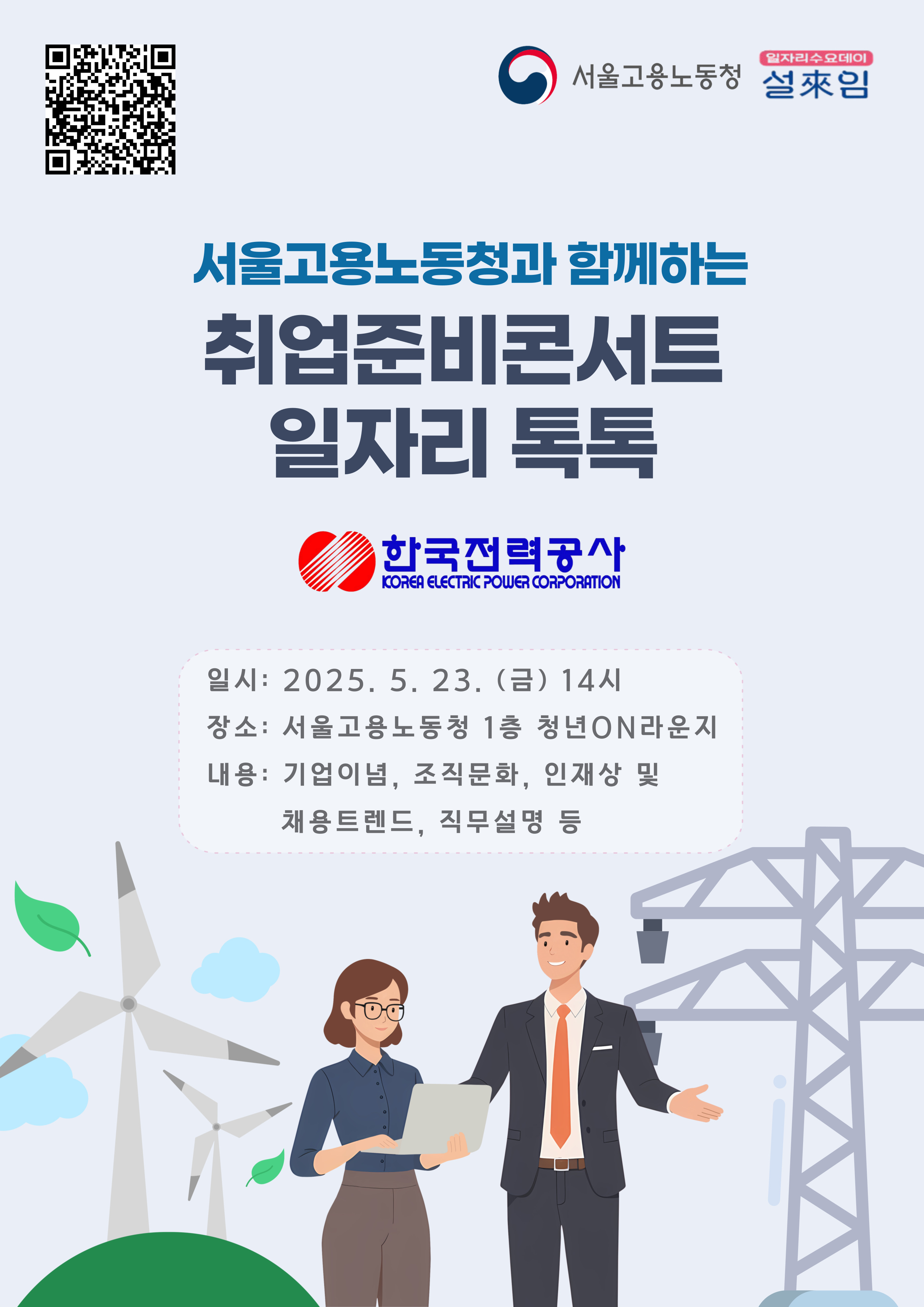 2025. 5. 23.(금) 취업준비콘서트_일자리 톡톡(Talk Talk)[한국전력공사]를 개최하오니, 많은 청년들이 참석할 수 있도록 홍보에 적극 협조하여 주시기 바랍니다.   ㅇ 일   시: 2025. 5. 23.(금) 14:00 ~ 16:00 ㅇ 장   소: 서울고용복지+센터 1층 청년on라운지   ㅇ 참여대상: 취업을 희망하는 청년구직자 누구나   ㅇ 강의내용: 기업이념, 조직문화, 인재상 및 채용트렌드, 직무설명 등    ※ 포스터 상단의 QR코드를 통한 사전신청 필수
