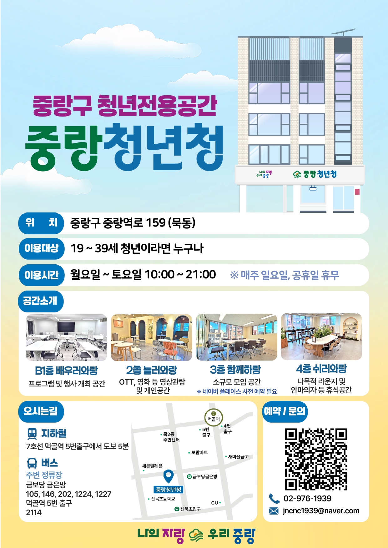  중랑구 청년전용공간 중랑청년청 위치 중랑구 중랑역로 159 (묵동) 이용대상 19~39세 청년이라면 누구나 이용시간 월요일 ~ 토요일 10:00~21:00 공간소개 나의 지리 우리 중랑 중랑청년청 ※ 매주 일요일, 공휴일 휴무 B1층 배우러와랑 2층 놀러와랑 3층 함께하랑 4층 쉬러와랑 프로그램 및 행사 개최 공간 OTT, 영화 등 영상관람 및 개인공간 소규모 모임공간 ※ 네이버 플레이스 사전 예약 필요 다목적 라운지 및 안마의자 등 휴식공간 오시는길 7 예약/문의 먹골역 •4번 지하철 •묵2동 주민센터 •5번 출구 출구 7호선 먹골역 5번출구에서 도보 5분 •보람마트 ●새마을금고 2 버스 주변 정류장 세븐일레븐 ●금보당금은방 금보당 금은방 중랑청년청 105, 146, 202, 1224, 1227 •신묵초등학교 먹골역 5번 출구 2114 CU. 4 신묵초입구 02-976-1939 jncnc1939@naver.com 나의 자랑 우리 중랑