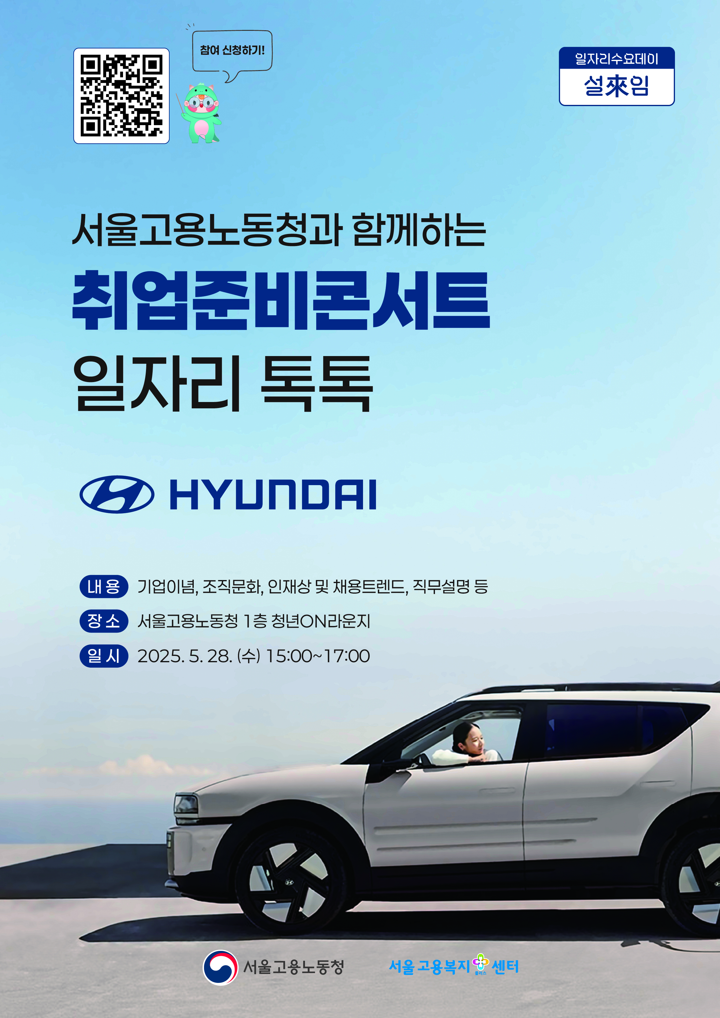 2025. 5. 28.(수) 취업준비콘서트_일자리 톡톡(Talk Talk)[현대차그룹]을 개최하오니, 많은 청년들이 참석할 수 있도록 홍보에 적극 협조하여 주시기 바랍니다.   ㅇ 일   시: 2025. 5. 28.(수) 15:00 ~ 17:00 ㅇ 장   소: 서울고용복지+센터 1층 청년on라운지   ㅇ 참여대상: 취업을 희망하는 청년구직자 누구나   ㅇ 강의내용: 기업이념, 조직문화, 인재상 및 채용트렌드, 직무설명 등   ※ 포스터 상단의 QR코드를 통한 사전신청 필수      