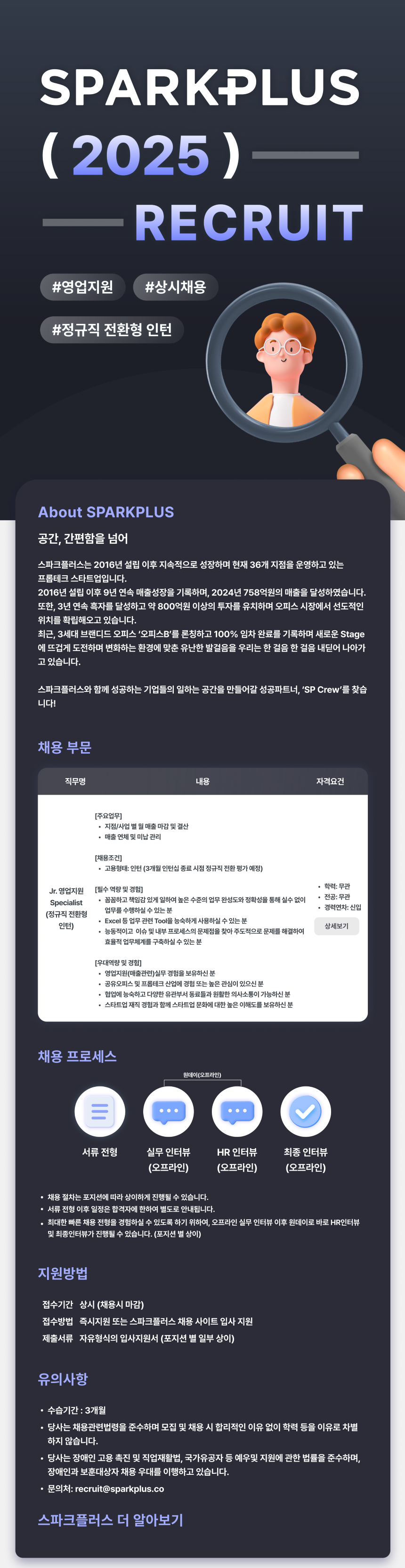 채용 부문 직무명 내용 자격요건 Jr. 영업지원 Specialist (정규직 전환형 인턴) [주요업무] •지점/사업별 월 매출 마감 및 결산 • 매출 연체 및 미납관리 [채용조건] • 고용형태: 인턴 (3개월 인턴십 종료 시점 정규직 전환 평가 예정) [필수 역량 및 경험] • 꼼꼼하고 책임감있게 일하여 높은 수준의 업무 완성도와 정확성을 통해 실수 없이 업무를 수행하실 수 있는 분 • Excel 등 업무 관련 Tool을 능숙하게 사용하실 수 있는 분 • 능동적이고 이슈 및 내부 프로세스의 문제점을 찾아 주도적으로 문제를 해결하여 효율적 업무체계를 구축하실 수 있는 분 [우대역량 및 경험] •영업지원(매출관련)실무 경험을 보유하신 분 학력 : 무관 전공: 무관 경력연차: 신입 상세보기 . 공유오피스 및 프롭테크 산업에 경험 또는 높은 관심이 있으신 분 • 협업에 능숙하고 다양한 유관부서 동료들과 원활한 의사소통이 가능하신 분 스타트업 재직경험과 함께 스타트업 문화에 대한 높은 이해도를 보유하신 분 채용 프로세스 원데이(오프라인) = 서류전형 실무 인터뷰 HR 인터뷰 최종 인터뷰 (오프라인) (오프라인) (오프라인) ᆞ채용 절차는 포지션에 따라 상이하게 진행될 수 있습니다. • 서류 전형 이후 일정은 합격자에 한하여 별도로 안내됩니다. • 최대한 빠른 채용 전형을 경험하실 수 있도록 하기 위하여, 오프라인 실무 인터뷰 이후 원데이로 바로 HR인터뷰 및 최종인터뷰가 진행될 수 있습니다. (포지션별 상이) 지원방법 접수기간 상시 (채용시 마감) 접수방법 즉시지원 또는 스파크플러스 채용 사이트 입사 지원 제출서류 자유형식의 입사지원서 (포지션 별 일부 상이) 유의사항 • 수습기간 : 3개월 • 당사는 채용관련법령을 준수하며 모집 및 채용 시 합리적인 이유 없이 학력 등을 이유로 차별 하지 않습니다. • 당사는 장애인 고용촉진 및 직업재활법, 국가유공자 등 예우및 지원에 관한 법률을 준수하며, 장애인과 보훈대상자 채용 우대를 이행하고 있습니다. •문의처: recruit@sparkplus.co 스파크플러스 더 알아보기
