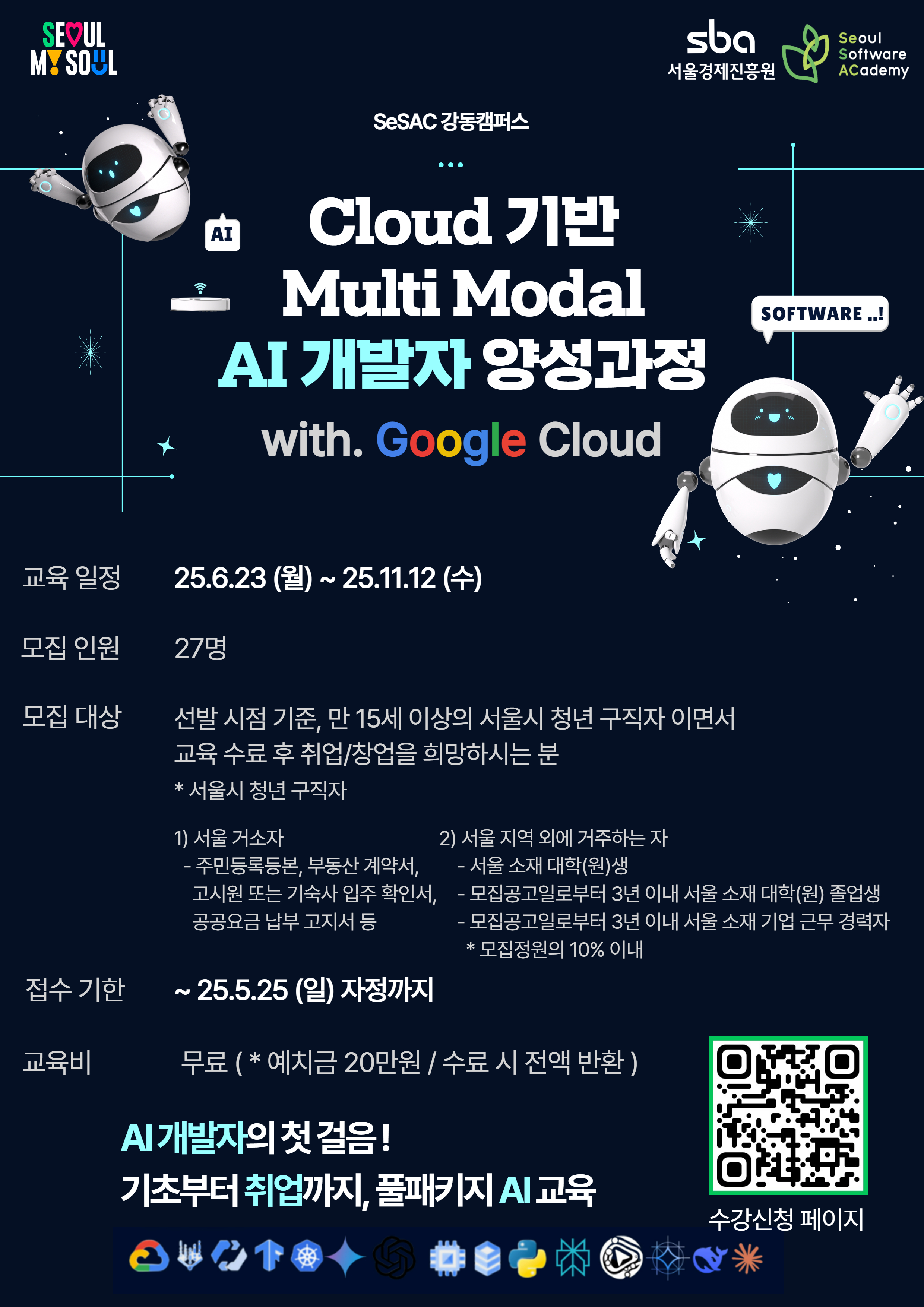  SEOUL MY SOUL •&gt;)) SeSAC 강동캠퍼스 sba 서울경제진흥원 Seoul Software Academy AI Cloud 기반 Multi Modal AI 개발자 양성과정 with. Google Cloud SOFTWARE..! 8 교육 일정 25.6.23(월)~25.11.12 (수) 모집 인원 27명 모집 대상 선발 시점 기준, 만 15세 이상의 서울시 청년 구직자이면서 교육 수료 후 취업/창업을 희망하시는 분 *서울시 청년 구직자 1) 서울 거소자 2) 서울 지역 외에 거주하는 자 - 주민등록등본, 부동산 계약서, -서울 소재 대학(원)생 고시원 또는 기숙사 입주 확인서, 공공요금 납부고지서 등 — 모집공고일로부터 3년 이내 서울 소재 대학(원) 졸업생 -모집공고일로부터 3년 이내 서울 소재 기업 근무 경력자 *모집정원의 10% 이내 접수 기한 ~ 25.5.25 (일) 자정까지 교육비 무료 ( *예치금 20만원 / 수료 시 전액 반환) AI 개발자의 첫걸음! 기초부터 취업까지, 풀패키지 AI 교육 수강신청 페이지