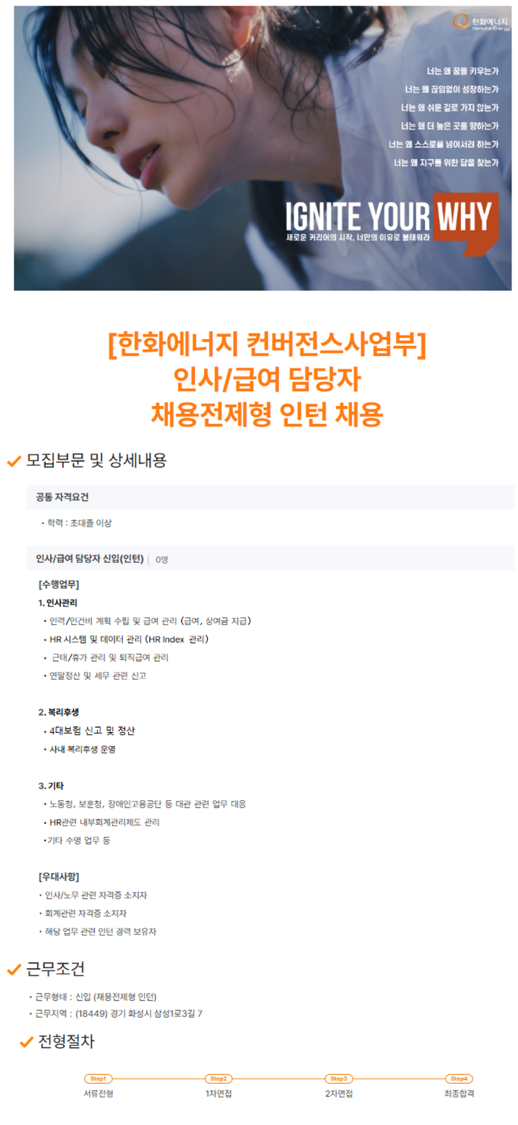 [한화에너지 컨버전스사업부] 인사/급여 담당자 채용전제형 인턴 채용 모집부문 및 상세내용 공통자격요건 - 학력 : 초대졸 이상 인사/급여 담당자 신입(인턴) 0명 [수행업무] 1. 인사관리 •인력/인건비 계획 수립 및 급여 관리 (급여, 상여금 지급) • HR 시스템 및 데이터 관리 (HR Index 관리) •근태/휴가 관리 및 퇴직급여 관리 •연말정산 및 세무 관련 신고 2. 복리후생 - 4대보험 신고 및 정산 ・사내 복리후생 운영 3.기타 ・노동청, 보훈청, 장애인고용공단 등 대관 관련 업무 대응 •HR관련 내부회계관리제도 관리 •기타 수명 업무 등 [우대사항] •인사/노무 관련 자격증 소지자 •회계관련 자격증 소지자 •해당 업무 관련 인턴 경력 보유자 ᆞ근무조건 ・근무형태: 신입 채용전형인턴) ・근무지역: (18449) 경기 화성시 삼성1로3길 7 √ 전형절차 Step Step2 Step3 Step4 서류전형 1차면접 2차면접 최종합격