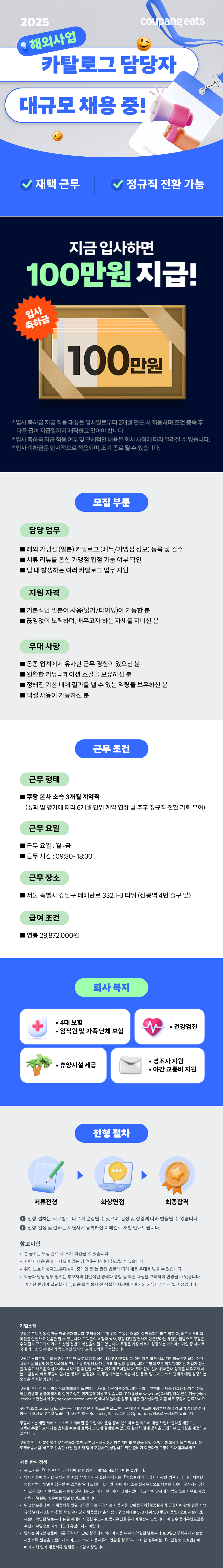coupar 재택 근무 정규직 전환 가능 지금 입사하면 100만원 지급! 입사 축하금 100만원 * 입사 축하금 지급 적용 대상은 입사일로부터 2개월 만근 시 적용하며 조건 충족 후 다음 급여 지급일까지 재직하고 있어야 합니다. *입사 축하금 지급 적용 여부 및 구체적인 내용은 회사 사정에 따라 달라질 수 있습니다. *입사 축하금은 한시적으로 적용되며, 조기 종료 될 수 있습니다. 모집 부문 담당업무 해외 가맹점 (일본) 카탈로그 (메뉴/가맹점 정보) 등록 및 검수 서류 리뷰를 통한 가맹점 입점 가능 여부 확인 팀 내 발생하는 여러 카탈로그 업무 지원 지원 자격 |기본적인 일본어 사용(읽기/타이핑)이 가능한 분 끊임없이 노력하며, 배우고자 하는 자세를 지니신 분 우대사항 동종 업계에서 유사한 근무 경험이 있으신 분 |원활한 커뮤니케이션 스킬을 보유하신 분 ■정해진 기한내에 결과를 낼 수 있는 역량을 보유하신 분 |엑셀 사용이 가능하신 분 근무조건 근무 형태 ■ 쿠팡 본사 소속 3개월 계약직 (성과 및 평가에 따라 6개월 단위 계약 연장 및 추후 정규직 전환 기회 부여) 근무 요일 근무 요일 : 월~금 근무 시간 : 09:30~18:30 근무 장소 |서울특별시 강남구 테헤란로 332, HJ 타워 (선릉역 4번 출구 앞) 급여 조건 연봉 28,872,000원 · 4대 보험 · 회사 복지 •임직원 및 가족 단체 보험 • ᆞ건강검진 · • •휴양시설 제공 경조사 지원 • ・야간교통비 지원 전형절차 서류전형 화상면접 최종합격 + 전형 절차는 직무별로 다르게 운영될 수 있으며, 일정 및 상황에 따라 변동될 수 있습니다. 전형 일정 및 결과는 지원서에 등록하신 이메일로 개별 안내드립니다. 참고사항 • 본 공고는 모집 완료 시 조기 마감될 수 있습니다. • 지원서 내용 중 허위사실이 있는 경우에는 합격이 취소될 수 있습니다. • 취업보호대상자(보훈대상자, 장애인 등)는 관련 법률에 따라 채용우대를 받을 수 있습니다. • 직급과 담당업무 범위는 후보자의 전반적인 경력과 경험 등 제반 사정을 고려하여 변경될 수 있습니다. 이러한 변경이 필요할 경우, 최종 합격 통지 전 적절한 시기에 후보자와 커뮤니케이션 될 예정입니다. 기업소개 쿠팡은 고객 감동 실현을 위해 존재합니다. 고객들이 "쿠팡 없이 그동안 어떻게 살았을까?"라고 말할 때, 비로소 우리의 미션을 실현하고 있음을 알 수 있습니다. 고객들의 쇼핑과 식사, 생활 전반을 편하게 만들겠다는 유일한 집념으로 쿠팡은 수억 달러 규모의 이커머스 산업 전반의 혁신을 이끌고 있습니다. 쿠팡은 가장 빠르게 성장하는 이커머스 기업 중 하나로, 국내 커머스 업계에서의 독보적인 입지와, 고객 신뢰를 구축했습니다. 쿠팡은 스타트업 문화를 기반으로 한 글로벌 대형 상장사라고 자부합니다. 이것이 창립 당시의 기민함을 유지하며, 신규 •서비스를 끊임없이 출시하며 비즈니스를 확장해 나가는 우리의 성장 동력입니다. 쿠팡의 모든 임직원에게는 기업가 정신 을 갖추고 새로운 혁신과 이니셔티브를 추진할 수 있는 기회가 주어집니다. 주저 없이 일에 뛰어들어 성과를 이루고자 하 는 과감성이 바로 쿠팡이 일하는 방식의 본질입니다. 쿠팡에서는 여러분 자신, 동료, 팀 그리고 회사 전체가 매일 성장하는 모습을 목격할 것입니다. 쿠팡의 모든 직원은 커머스의 미래를 만들겠다는 쿠팡의 미션에 진심입니다. 우리는 고객의 문제를 해결해 나가고, 전통 적인 관념과 통념에 맞서며 실현 가능한 한계를 뛰어넘고 있습니다. 고가용성 (always-on) 과 최첨단의 앞선 기술 (high -tech), 초연결사회 (hyper-connected world) 에서의 놀라운 업무 경험을 원하신다면, 지금 바로 쿠팡에 합류하세요. 쿠팡이츠 (Coupang Eats)는 음식 배달 전문 서비스로 빠르고 편리한 배달 서비스를 제공하여 최상의 고객 경험을 선사 하는 데 초점을 맞추고 있습니다. 쿠팡이츠는 Business, Sales, 그리고 Operations 팀으로 구성되어 있습니다. 쿠팡이츠는 배달 서비스 최초로 '치타배달을 도입하여 운영 중에 있으며 배달 속도에 대한 차별화 전략을 세웠고, 고객이 주문하고자 하는 음식을 빠르게 검색하고 쉽게 결제할 수 있도록 원터치 결제 방식을 도입하여 편의성을 제공하고 있습니다. 쿠팡이츠는 각 분야별 전문가분들과 함께 비즈니스를 성장시키고 개인의 역량을 높일 수 있는 기회를 만들고 있습니다. 로켓배송처럼 '빠르고 신속한 배달'을 위해 함께 고민하고, 성장하기 위한 준비가 되었다면 쿠팡이츠와 함께하세요. 서류 반환 정책 • 본 고지는 「채용절차의 공정화에 관한 법률」 제11조 제6항에 따른 것입니다. • 당사 채용에 응시한 구직자 중 최종 합격이 되지 못한 구직자는 「채용절차의 공정화에 관한 법률』에 따라 제출한 채용서류의 반환을 청구할 수 있음을 알려 드립니다. 다만, 홈페이지 또는 전자우편으로 제출된 경우나 구직자가 당사 의 요구 없이 자발적으로 제출한 경우에는 그러하지 아니하며, 천재지변이나 그 밖에 당사에게 책임 없는 사유로 채용 서류가 멸실된 경우에는 반환한 것으로 봅니다. •위 2항 본문에 따라 채용서류 반환청구를 하는 구직자는 채용서류 반환청구서 [채용절차의 공정화에 관한 법률 시행 규칙 별지 제3호 서식]를 작성하여 당사 채용팀 (서울시 송파구 송파대로 570 타워730 쿠팡채용팀)으로 제출하면, 제출이 확인된 날로부터 14일 이내에 지정한 주소지로 등기우편을 통하여 발송해 드립니다. 이 경우 등기우편요금은 수신자 부담으로 하게 되오니 유념하시기 바랍니다. • 당사는 위 2항 본문에 따른 구직자의 반환 청구에 대비하여 채용 여부가 확정된 날로부터 180일간 구직자가 제출한 채용서류 원본을 보관하게 되며, 그때까지 채용서류의 반환을 청구하지 아니할 경우에는 「개인정보 보호법』에 따라 지체 없이 채용서류 일체를 파기할 예정입니다.