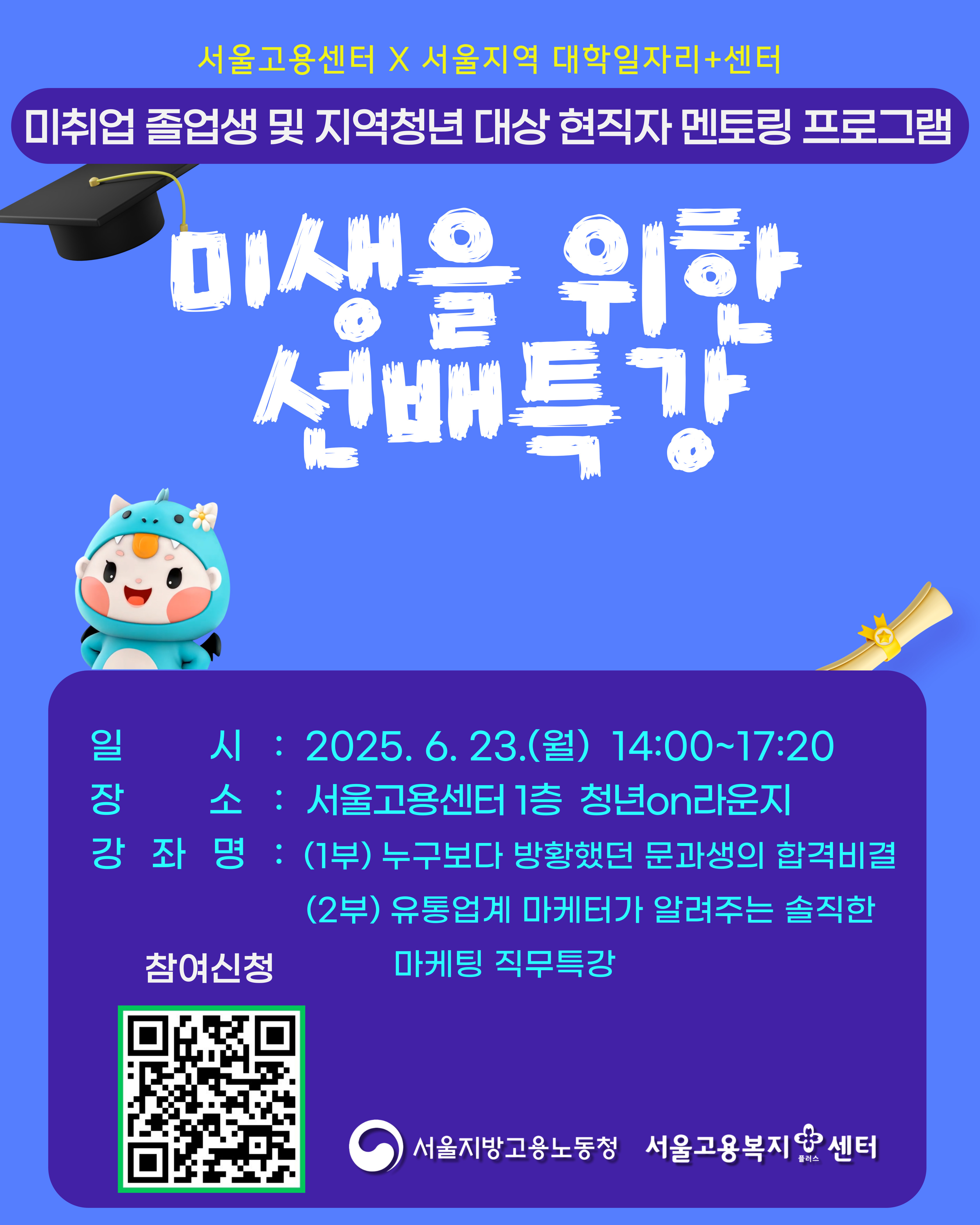 서울고용센터X서울지역 대학일자리+센터 미취업 졸업생 및 지역청년 대상 현직자 멘토링 프로그램  미생을 위한 선배특강  1. 일시: 2025. 6. 23.(월) 14:00~17:20 2. 장소: 서울고용센터 1층 청년on라운지 3. 강좌명 1) 1부: 누구보다 방황했던 문과생의 합격비결 2) 2부: 유통업계 마케터가 알려주는 솔직한 마케팅 직무특강 4. 신청방법: 포스터 이미지의 QR코드로 신청