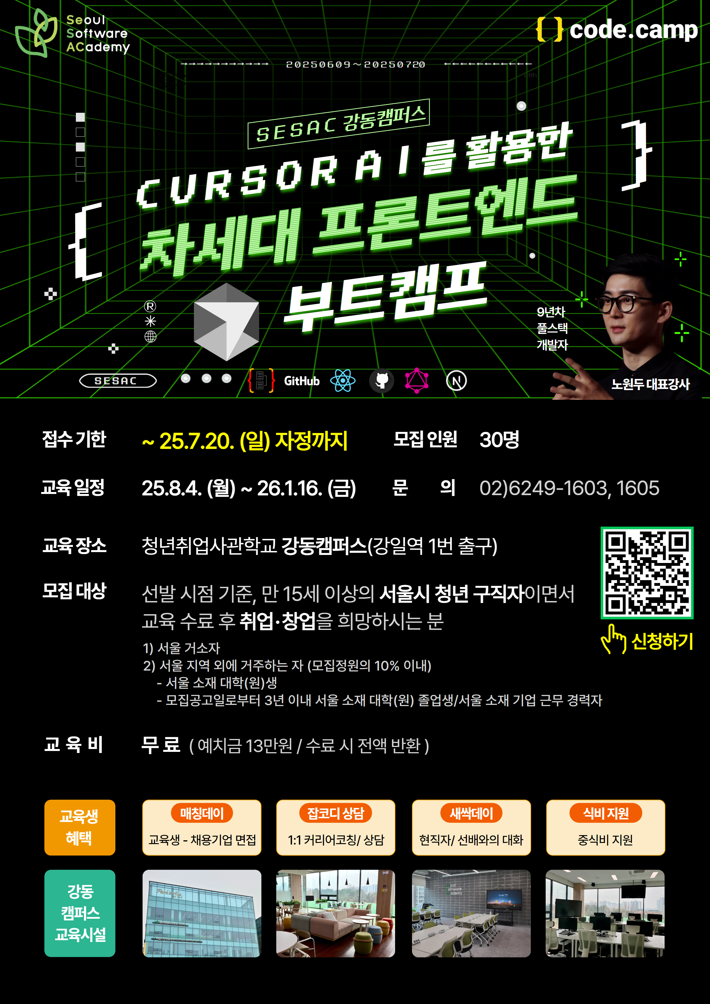 청년취업사관학교 강동캠퍼스의  CURSOR AI를 활용한 차세대 프론트엔드 부트캠프  1. 강사: 노원두 대표강사(9년차 풀스택 개발자) 2. 접수기한: ~25.7.20.(일) 자정까지 3. 모집인원' 30명 4. 교육일정: 25.8.4.(월)~ 26.1.16.(금) 5. 문의: 02)6249-1603, 1605 6. 교육장소: 청년취업사관학교 강동캠퍼스(강일역 1번 출구) 7. 모집대상: 선발 시점 기준, 만 15세 이상의 서울시 청년 구직자이면서 교육 수료 후 취업·창업을 희망하시는 분 1) 서울 거소자 2) 서울 지역 외에 거주하는 자 (모집정원의 10% 이내) - 서울 소재 대학(원)생 - 모집공고일로부터 3년 이내 서울 소재 대학(원) 졸업생/서울 소재 기업 근무 경력자 8. 교육비: 무료(예치금 13만 원 / 수료 시 전액 반환) 9. 교육생혜택 1) 교육생-채용기업 면접  2) 1:1 커리어코칭/상담 3) 현직자/선배와의 대화 4) 중식비 지원 10. 신청방법: 포스터 이미지의 QR코드로 신청