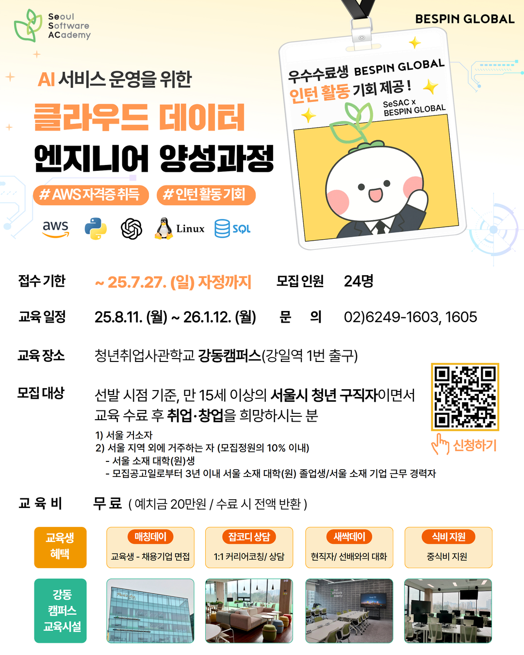 청년취업사관학교 강동캠퍼스의  AI서비스 운영을 위한 클라우드 데이터 엔지니어 양성과정  1. 접수기한: ~25.7.27.(일) 자정까지 2. 모집인원: 24명 3. 교육일정: 25. 8. 11.(월)~26. 1. 12.(월) 4. 문의: 02)6249-1603, 1605 5. 교육장소: 청년취업사관학교 강동캠퍼스(강일역 1번 출구) 6. 모집대상: 선발 시점 기준, 만 15세 이상의 서울시 청년 구직자이면서 교육 수료 후 취업·창업을 희망하시는 분 1) 서울 거소자 2) 서울 지역 외에 거주하는 자 (모집정원의 10% 이내) - 서울 소재 대학(원)생 - 모집공고일로부터 3년 이내 서울 소재 대학(원) 졸업생/서울 소재 기업 근무 경력자 7. 교육비: 무료(예치금 20만 원 / 수료 시 전액 반환) 8. 교육생혜택 1) 우수수료생 BESPIN GLOBAL 인턴활동 기회 제공! 2) 교육생-채용기업 면접  3) 1:1 커리어코칭/상담 4) 현직자/선배와의 대화 5) 중식비 지원 9. 신청방법: 포스터 이미지의 QR코드로 신청