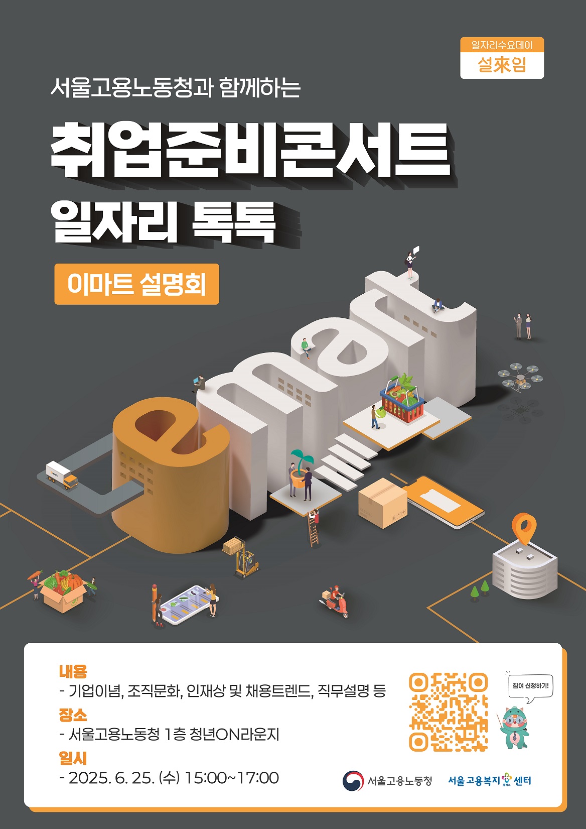 025. 6. 25.(수) 취업준비콘서트_일자리 톡톡(Talk Talk)[이마트]를 개최하오니, 많은 청년들이 참석할 수 있도록 홍보에 적극 협조하여 주시기 바랍니다.   ㅇ 일   시: 2025. 6. 25.(수) 15:00 ~ 17:00 ㅇ 장   소: 서울고용복지+센터 1층 청년on라운지   ㅇ 참여대상: 취업을 희망하는 청년구직자 누구나   ㅇ 강의내용: 기업이념, 조직문화, 인재상 및 채용트렌드, 직무설명 등   ※ 포스터 상단의 QR코드를 통한 사전신청 필수