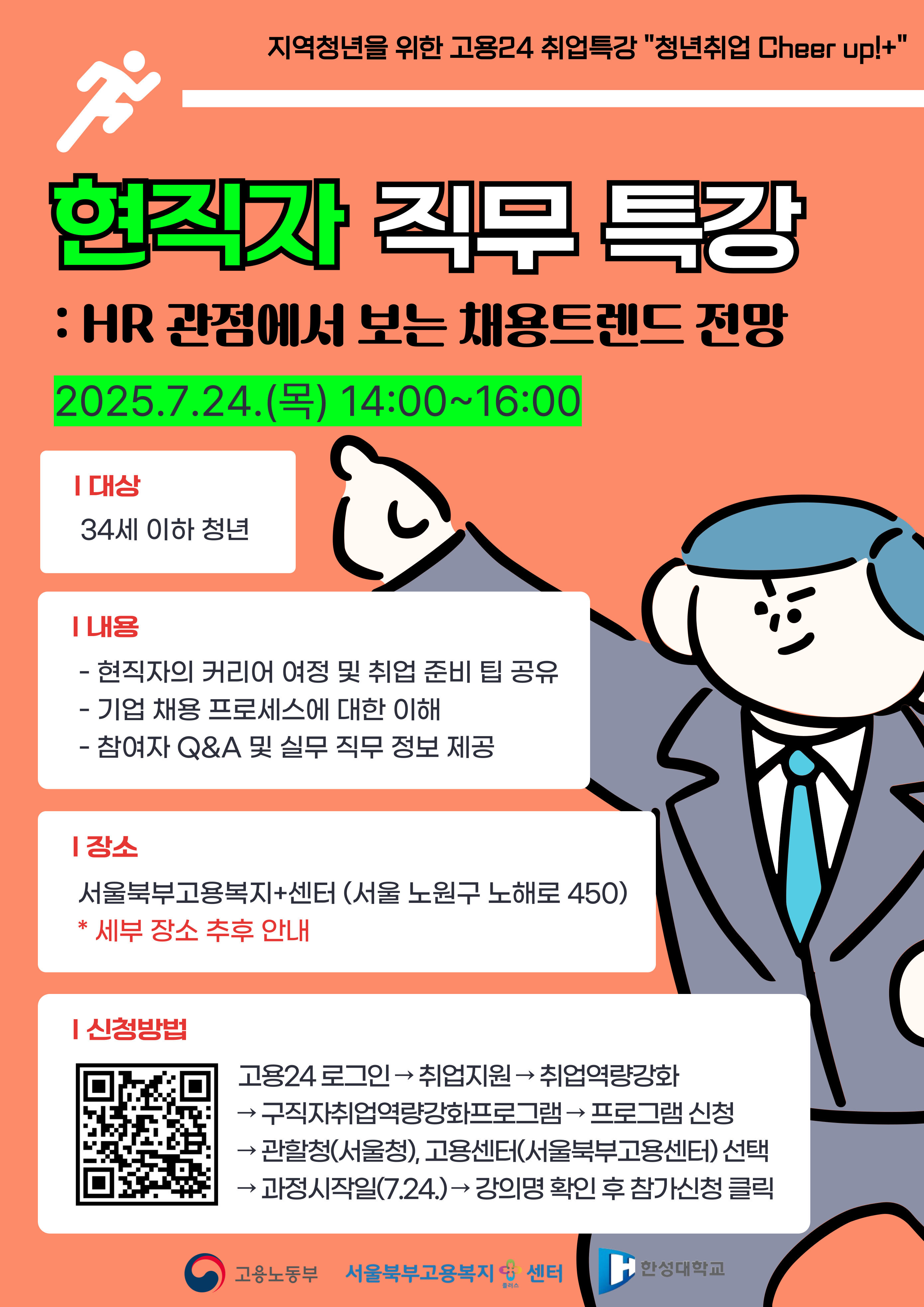 현직자 직무 특강 : HR 관점에서 보는 채용트렌드 전망 2025.7.24.() 14:00~16:00 ᅵ대상 34세 이하 청년 ᅵ내용 — - 현직자의 커리어 여정 및 취업 준비 팁 공유 - 기업 채용프로세스에 대한 이해 - 참여자 Q&A 및 실무 직무 정보 제공 ᅵ장소 서울북부고용복지+센터(서울 노원구 노해로 450) * 세부 장소 추후 안내 [신청방법 → 고용24 로그인 취업지원 취업역량강화 구직자취업역량강화프로그램 프로그램 신청 →관할청(서울청), 고용센터(서울북부고용센터) 선택 과정시작일(7.24.) 강의명 확인 후 참가신청 클릭 O 고용노동부 서울북부고용복지 센터 한성대학교 플러스