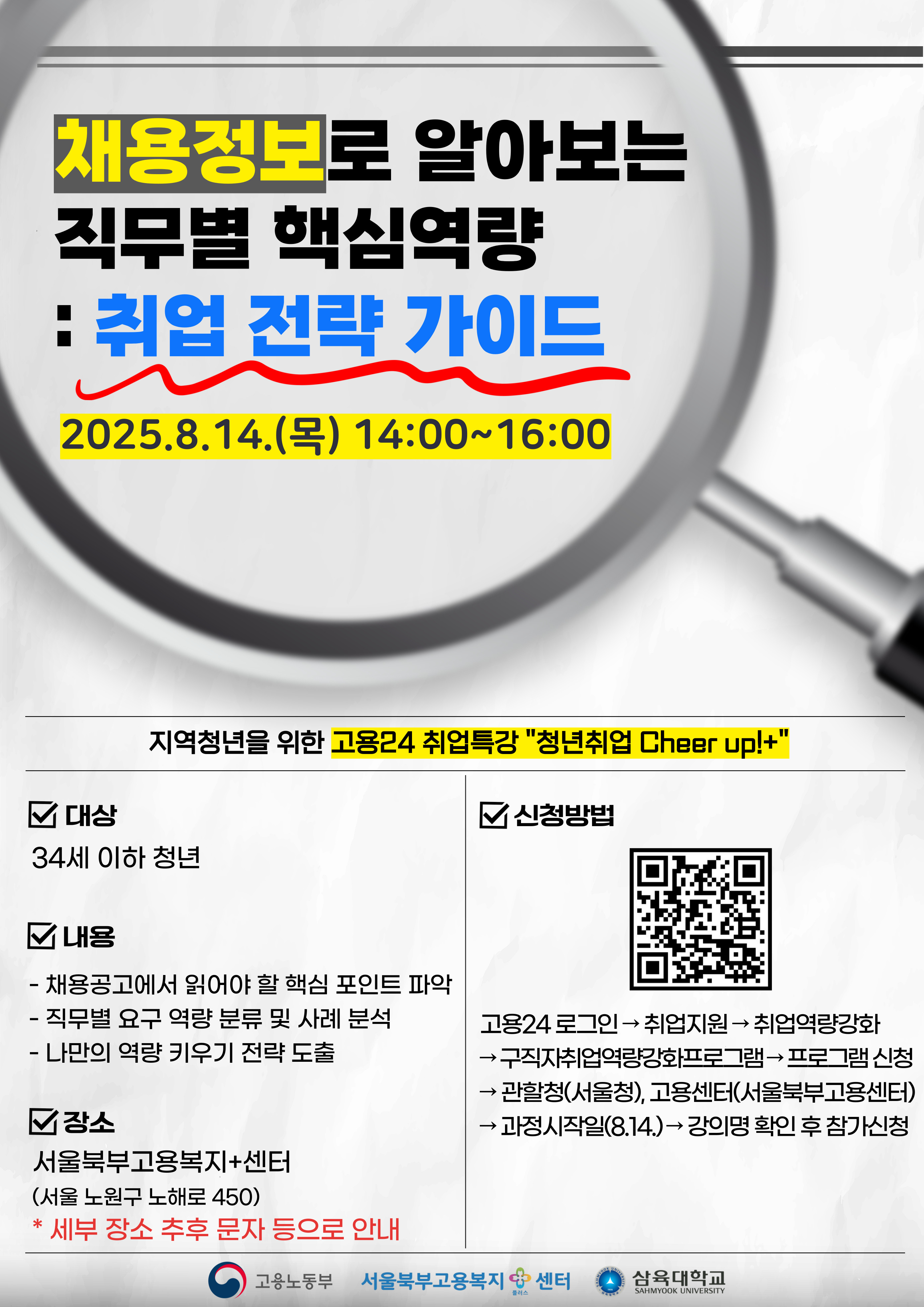 : 취업 전략 가이드 2025.8.14.() 14:00~16:00 □ 대상 지역청년을 위한 고용24 취업특강 "청년취업 Cheer up!+" 34세 이하 청년 내용 - 채용공고에서 읽어야 할 핵심 포인트 파악 - 직무별 요구 역량 분류 및 사례 분석 - 나만의 역량 키우기 전략 도출 장소 서울북부고용복지+센터 (서울 노원구 노해로 450) * 세부 장소 추후 문자 등으로 안내 □ 신청방법 ← 고용24 로그인 취업지원 취업역량강화 구직자취업역량강화프로그램 프로그램 신청 관할청(서울청), 고용센터(서울북부고용센터) →과정시작일(8.14.) 강의명 확인 후 참가신청 고용노동부 서울북부고용복지센터 플러스 MYOOK UNIVE 삼육대학교 SAHMYOOK UNIVERSITY