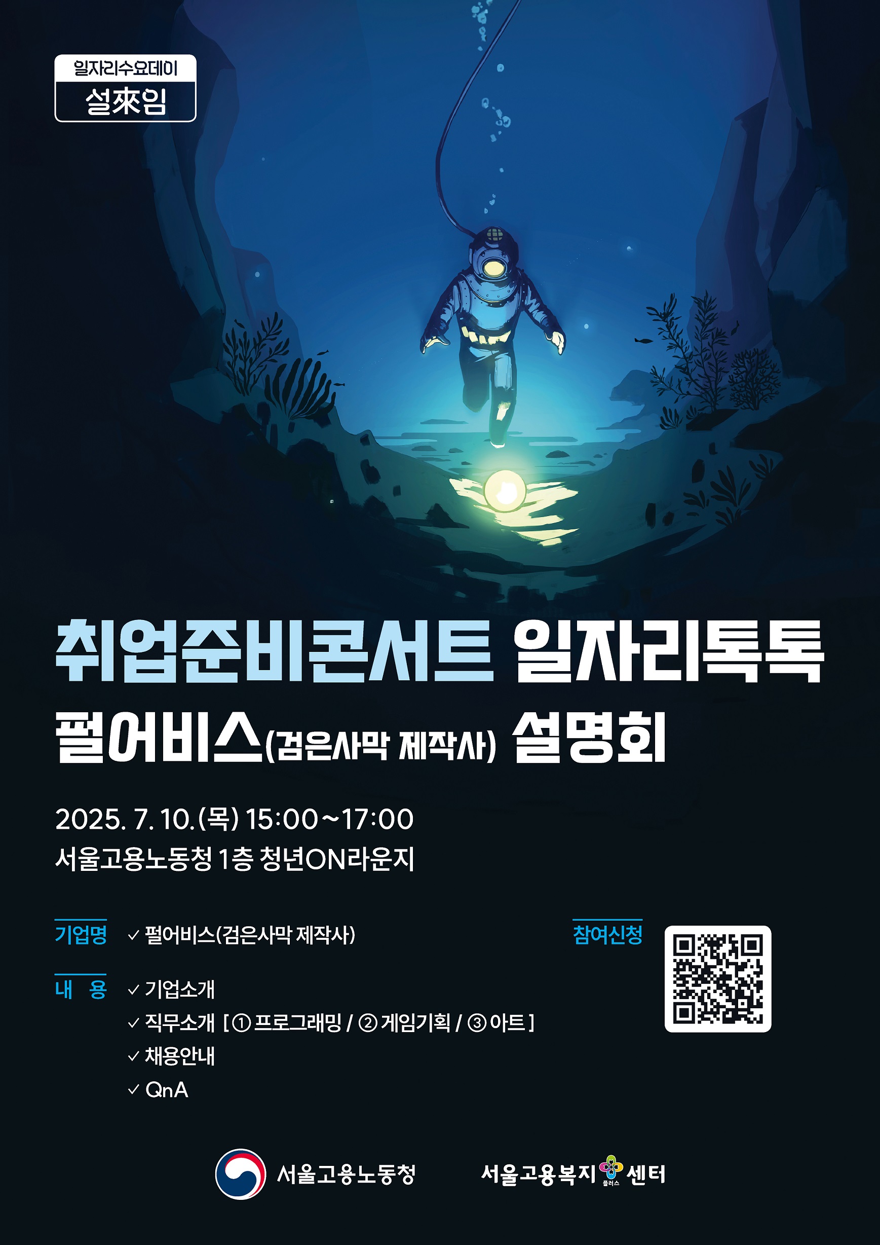 1. 프로그램명: 서울고용노동청 취업준비콘서트 일자리톡톡 펄어비스편 2. 주제: 검은사막 제작사 펄어비스의 기업소개 및 직무소개(프로그래밍, 게임기획, 아트), 채용안내, QnA 3. 일시: 2025. 7. 10.(목) 15:00~17:00 4. 장소: 서울고용노동청 1층 청년ON라운지 5. 신청방법: 포스터내 QR코드 스캔 후 신청