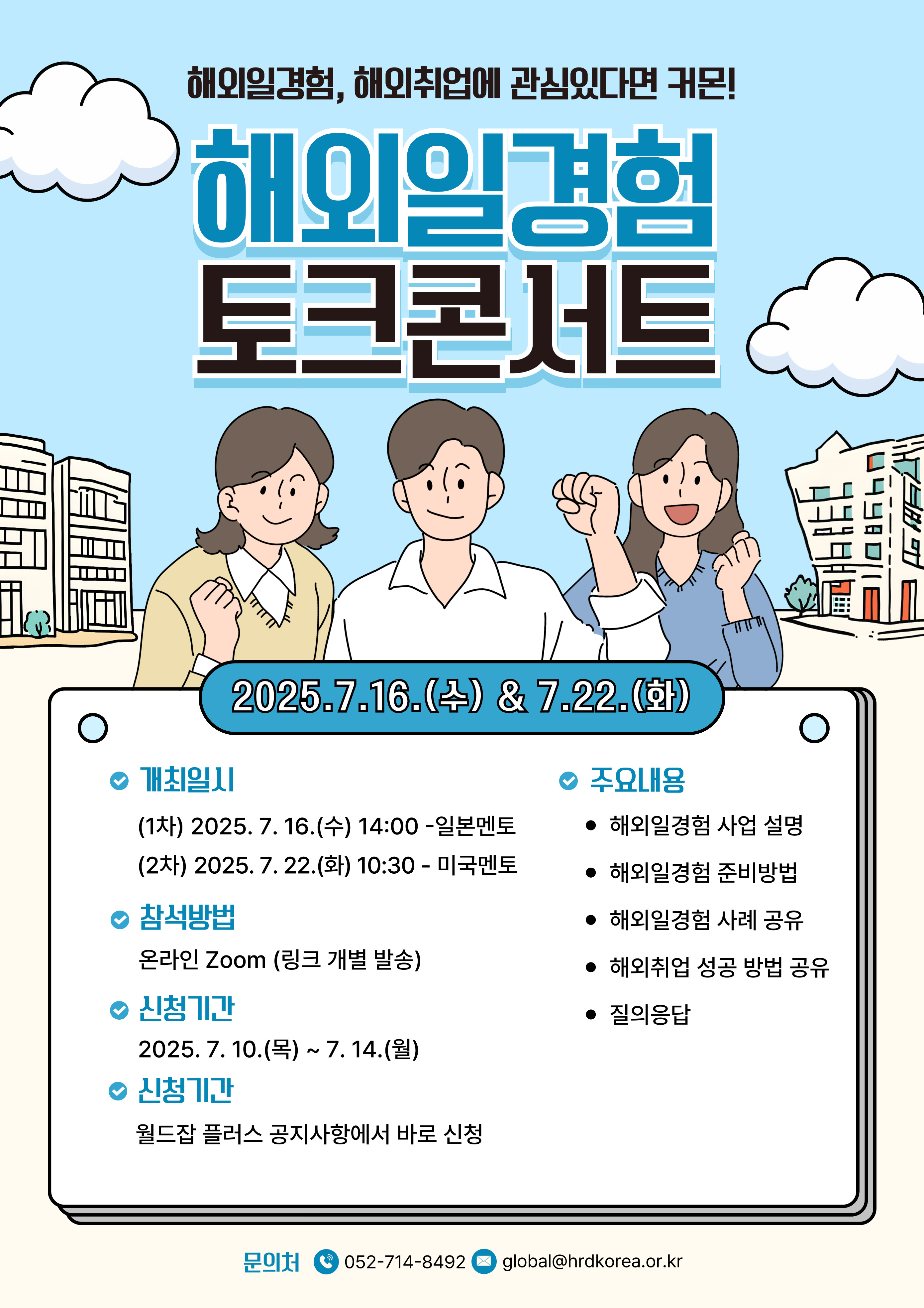 해외일경험 토크콘서트 2025.7.16.(4) & 7.22.(1) 498 • 개최일시 • 주요내용 (1차) 2025. 7. 16.(수) 14:00 일본멘토 • 해외일경험 사업 설명 (2차) 2025.7.22.(화) 10:30 - 미국멘토 참석방법 • 해외일경험 준비방법 • 해외일경험 사례 공유 온라인 Zoom (링크 개별 발송) • 해외취업 성공 방법 공유 2025. 7. 10.(목) ~ 7. 14.(월) ○ 신청기간 ○ 신청기간 월드잡플러스 공지사항에서 바로 신청 • 질의응답 문의처 052-714-8492 global@hrdkorea.or.kr