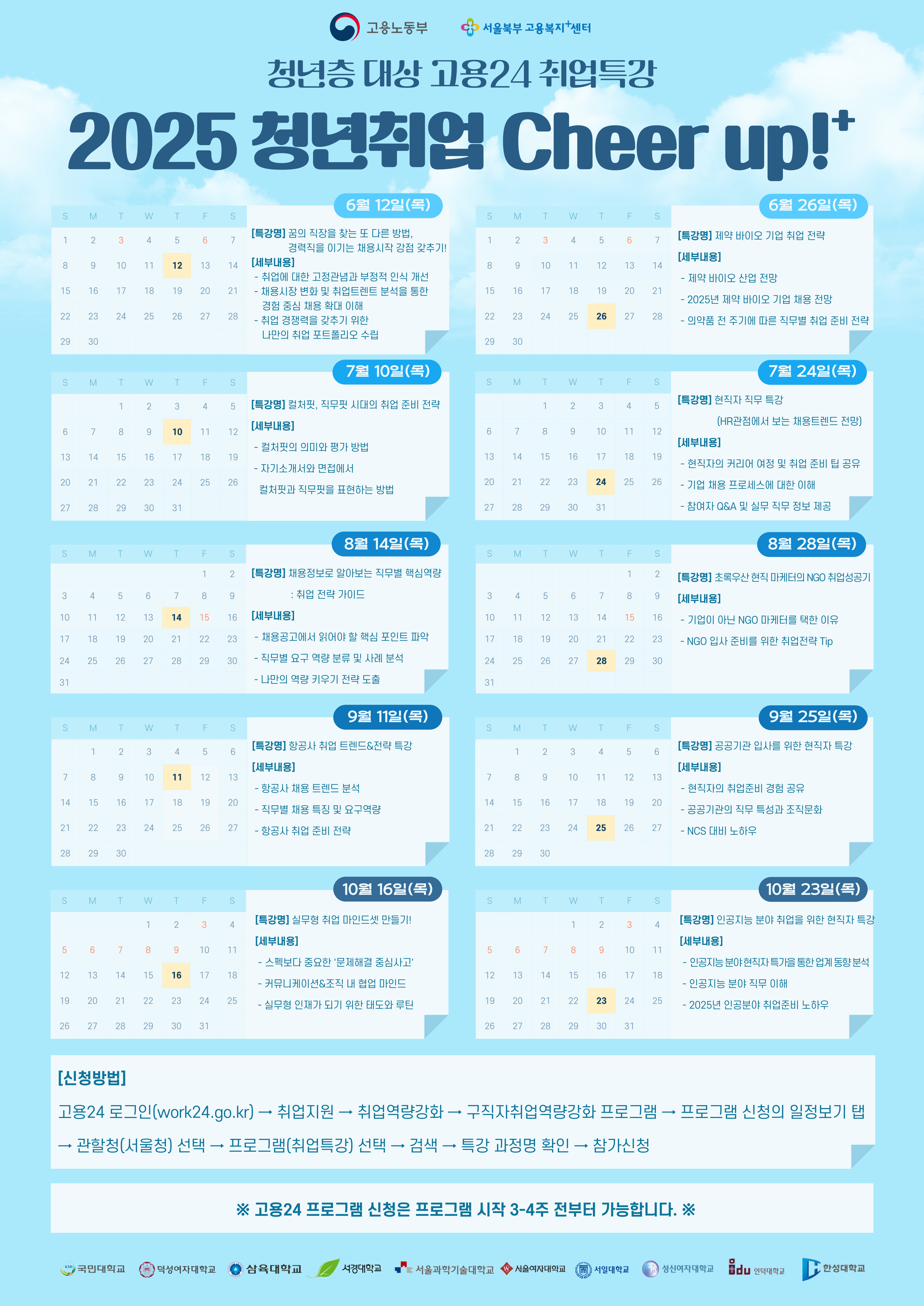 2025 청년취업 Cheer up!' 6월 26일(목) 6월 12일(목) S S M T W T F S S M T W T F S [특강명] 꿈의 직장을 찾는 또 다른 방법, 1 2 3 4 5 6 7 1 2 3 4 5 6 7 [특강명] 제약 바이오 기업 취업 전략 8 9 10 11 12 13 14 경력직을 이기는 채용시작 강점 갖추기! [세부내용] [세부내용] 8 9 10 11 12 13 14 - 취업에 대한 고정관념과 부정적 인식 개선 -제약 바이오 산업 전망 15 16 17 18 19 20 21 - 채용시장 변화 및 취업트렌트 분석을 통한 경험 중심 채용 확대 이해 15 16 17 18 19 20 21 - 2025년 제약 바이오 기업 채용 전망 22 22 23 24 25 26 27 28 -취업 경쟁력을 갖추기 위한 22 22 23 24 25 26 27 28 - 의약품 전 주기에 따른 직무별 취업 준비 전략 나만의 취업 포트폴리오 수립 29 30 29 29 30 S M T 3 T LL F 1 2 3 4 S LO 7월 10일(목) [특강명] 컬처핏, 직무핏 시대의 취업 준비 전략 7월 24일(목) S M T W T F S [특강명] 현직자 직무 특강 1 2 3 4 LO 5 (HR관점에서 보는 채용트렌드 전망) [세부내용] 6 7 8 9 10 11 12 6 CO 7 8 9 10 11 12 -컬처핏의 의미와 평가 방법 [세부내용] 13 14 15 16 17 18 19 13 14 15 16 17 18 19 - 현직자의 커리어 여정 및 취업 준비 팁 공유 - 자기소개서와 면접에서 20 21 22 23 24 25 26 20 21 22 23 24 25 26 컬처핏과 직무핏을 표현하는 방법 - 기업 채용 프로세스에 대한 이해 27 28 29 30 31 17 27 28 29 30 31 - 참여자 Q&A 및 실무 직무 정보 제공 S M T 3 T F S 1 S 8월 14일(목) 2 [특강명] 채용정보로 알아보는 직무별 핵심역량 8월 28일(목) S M T 3 T F S 1 2 [특강명] 초록우산 현직 마케터의 NGO 취업성공기 3 4 5 6 7 8 9 : 취업 전략 가이드 3 4 5 6 7 8 9 [세부내용] 10 11 12 13 14 15 16 [세부내용] 10 11 12 13 14 15 16 - 기업이 아닌 NGO 마케터를 택한 이유 17 18 19 20 21 22 22 23 - 채용공고에서 읽어야 할 핵심 포인트 파악 17 18 19 20 21 22 23 - NGO 입사 준비를 위한 취업전략 Tip - 24 25 26 27 28 29 30 ᆞ직무별 요구 역량 분류 및 사례 분석 24 25 26 27 28 29 30 31 -나만의 역량 키우기 전략 도출 31 9월 11일(목) 9월 25일(목) S M T W T LL F S S M T W T LL F S [특강명] 항공사 취업 트렌드&전략 특강 [특강명] 공공기관 입사를 위한 현직자 특강 1 2 3 4 LO 5 6 1 2 3 4 LO 6 [세부내용] [세부내용] 7 8 9 10 11 12 13 7 8 9 10 11 12 13 - 항공사 채용 트렌드 분석 - 현직자의 취업준비 경험 공유 14 15 16 17 18 19 20 14 15 16 17 18 19 20 직무별 채용 특징 및 요구역량 - 공공기관의 직무 특성과 조직문화 21 22 23 24 25 26 27 ・항공사 취업 준비 전략 21 22 23 24 25 26 27 - NCS 대비 노하우 28 29 30 28 29 30 10월 16일(목) 10월23일(목) S M T W T LL F S S M T W T F S [특강명] 실무형 취업 마인드셋 만들기! [특강명] 인공지능 분야 취업을 위한 현직자 특강 1 2 3 4 1 2 3 4 [세부내용] [세부내용] 5 6 7 8 9 10 11 5 6 7 8 9 10 11 - 스펙보다 중요한 '문제해결 중심사고' - 인공지능 분야 현직자특가을 통한 업계 동향분석 12 13 14 15 16 17 18 12 13 14 15 16 17 18 - 커뮤니케이션&조직 내 협업 마인드 - 인공지능 분야 직무 이해 19 20 21 22 23 24 25 19 20 21 22 23 24 25 - 실무형 인재가 되기 위한 태도와 루틴 - 2025년 인공분야 취업준비 노하우 26 27 28 29 30 31 26 27 28 29 30 31 [신청방법] 고용24 로그인(work24.go.kr) → 취업지원 → 취업역량강화 → 구직자취업역량강화 프로그램 프로그램 신청의 일정보기 탭 - -> 관할청(서울청] 선택 → 프로그램(취업특강) 선택 → 검색 - 특강 과정명 확인 → 참가신청 ※ 고용24 프로그램 신청은 프로그램 시작 3-4주 전부터 가능합니다. ※ KMU 국민대학교 (m덕성여자대학교 삼육대학교 서경대학교 "서울과학기술대학교 ・서울여자대학교 서일대학교 성신여자대학교 Dou 인덕대학교 ,한성대학교