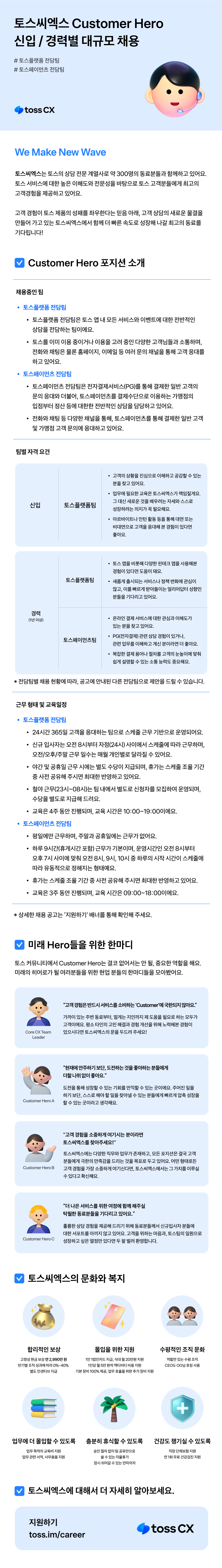 toss CX We Make New Wave 토스씨엑스는 토스의 상담 전문 계열사로 약 300명의 동료분들과 함께하고 있어요. 토스 서비스에 대한 높은 이해도와 전문성을 바탕으로 토스 고객분들에게 최고의 고객경험을 제공하고 있어요. 고객 경험이 토스 제품의 성패를 좌우한다는 믿음 아래, 고객 상담의 새로운 물결을 만들어 가고 있는 토스씨엑스에서 함께 더 빠른 속도로 성장해 나갈 최고의 동료를 기다립니다! Customer Hero 포지션 소개 채용중인 팀 • 토스플랫폼 전담팀 • 토스플랫폼 전담팀은 토스 앱 내 모든 서비스와 이벤트에 대한 전반적인 • 상담을 전담하는 팀이에요. 토스를 이미 이용 중이거나 이용을 고려 중인 다양한 고객님들과 소통하며, 전화와 채팅은 물론 홈페이지, 이메일 등 여러 문의 채널을 통해 고객 응대를 하고 있어요. 토스페이먼츠 전담팀 · 토스페이먼츠 전담팀은 전자결제서비스(PG)를 통해 결제한 일반 고객의 • 문의 응대와 더불어, 토스페이먼츠를 결제수단으로 이용하는 가맹점의 입점부터 정산등에 대한한 전반적인 상담을 담당하고 있어요. 전화와 채팅 등 다양한 채널을 통해, 토스페이먼츠를 통해 결제한 일반 고객 및 가맹점 고객 문의에 응대하고 있어요. 팀별 자격 요건 • 고객의 상황을 진심으로 이해하고 공감할 수 있는 분을 찾고 있어요. 신입 토스플랫폼팀 업무에 필요한 교육은 토스씨엑스가 책임질게요. 그 대신 새로운 것을 배우려는 자세와 스스로 성장하려는 의지가 꼭 필요해요. • 아르바이트나 인턴 활동 등을 통해 대면 또는 비대면으로 고객을 응대해 본 경험이 있다면 좋아요. 경력 (1년 이상) 토스 앱을 비롯해 다양한 핀테크 앱을 사용해본 경험이 있다면 도움이 돼요. 토스플랫폼팀 새롭게 출시되는 서비스나 정책 변화에 관심이 많고, 이를 빠르게 받아들이는 얼리어답터 성향인 분들을 기다리고 있어요. • 토스페이먼츠팀 온라인 결제 서비스에 대한 관심과 이해도가 있는 분을 찾고 있어요. PG(전자결제) 관련 상담 경험이 있거나, 관련 업무를 이해하고 계신 분이라면 더 좋아요. 복잡한 결제용어나 절차를 고객의 눈높이에 맞춰 쉽게 설명할 수 있는 소통 능력도 중요해요. * 전담팀별 채용 현황에 따라, 공고에 안내된 다른 전담팀으로 제안을 드릴 수 있습니다. 근무형태 및 교육일정 • 토스플랫폼 전담팀 • • 24시간 365일 고객을 응대하는 팀으로 스케줄 근무 기반으로 운영되어요. 신규 입사자는 오전 8시부터 자정(24시) 사이에서 스케줄에 따라 근무하며, 오전/오후/주말 근무 일수는 매월 개인별로 달라질 수 있어요. • 야간 및 공휴일 근무 시에는 별도 수당이 지급되며, 휴가는 스케줄 조율 기간 · 중 사전 공유해 주시면 최대한 반영하고 있어요. 철야근무(23시~08시)는 팀 내에서 별도로 신청자를 모집하여 운영되며, 수당을 별도로 지급해 드려요. • 교육은 4주 동안 진행되며, 교육 시간은 10:00~19:00이에요. 토스페이먼츠 전담팀 • 평일에만 근무하며, 주말과 공휴일에는 근무가 없어요. • 하루 9시간(휴게시간 포함) 근무가 기본이며, 운영시간인 오전 8시부터 오후 7시 사이에 맞춰 오전 8시, 9시, 10시 중 하루의 시작 시간이 스케줄에 • 따라 유동적으로 정해지는 형태예요. 휴가는 스케줄 조율 기간 중 사전 공유해 주시면 최대한 반영하고 있어요. • 교육은 3주 동안 진행되며, 교육 시간은 09:00~18:00이에요. *상세한 채용공고는 '지원하기' 배너를 통해 확인해 주세요. 미래 Hero들을 위한 한마디 토스 커뮤니티에서 Customer Hero는 결코 없어서는 안 될 중요한 역할을 해요. 미래의 히어로가 될 여러분들을 위한 현업 분들의 한마디들을 모아봤어요. Core CX Team Leader Customer Hero A "고객경험은 반드시 서비스를 소비하는 'Customer'에 국한되지 않아요." 가까이 있는 주변 동료부터, 멀게는 지인까지 제 도움을 필요로 하는 모두가 고객이에요. 평소 타인의 고민 해결과 경험 개선을 위해 노력해본 경험이 있으시다면 토스씨엑스의 문을 두드려 주세요! "현재에 안주하기보단, 도전하는 것을 좋아하는분들에게 더할나위없이 좋아요." 도전을 통해 성장할 수 있는 기회를 만끽할 수 있는 곳이에요. 주어진 일을 하기 보단, 스스로 해야 할 일을 찾아낼 수 있는 분들에게 빠르게 압축 성장을 할 수 있는 곳이라고 생각해요. Customer Hero B "고객 경험을 소중하게 여기시는 분이라면 토스씨엑스를 찾아주세요!" 토스씨엑스에는 다양한 직무와 업무가 존재하고, 모든 포지션은 결국 고객 분들에게 극한의 만족감을 드리는 것을 목표로 두고 있어요. 어떤 형태로든 고객 경험을 가장 소중하게 여기신다면, 토스씨엑스에서는 그 가치를 이루실 수 있다고 확신해요. "더 나은 서비스를 위한 여정에 함께 해주실 탁월한 동료분들을 기다리고 있어요." 훌륭한 상담 경험을 제공해 드리기 위해 동료분들께서 신규입사자 분들에 대한 서포트를 아끼지 않고 있어요. 고객을 위하는 마음과, 토스팀의 일원으로 Customer Hero C 성장하고 싶은 열정만 있다면 두 팔 벌려 환영합니다. 토스씨엑스의 문화와 복지 합리적인 보상 몰입을 위한 지원 수평적인 조직 문화 고정성 현금보상 연 2,990만원 반기별 조직성과에 따라 0%~40% 별도 인센티브 지급 1인 1법인카드 지급, 식대 월 20만원 지원 역 있는 수평 조직 할만 1인당 월 5만원씩 액티비티 비용 지원 기본장비 100% 제공, 업무 효율을 위한 추가 장비 지원 CEO도 OO님 호칭 사용 + 업무에 더 몰입할 수 있도록 충분히 휴식할 수 있도록 건강도 챙기실 수 있도록 업무 목적의 교육비 지원 승인절차 없이 팀 공유만으로 직장 단체보험 지원 업무관련 서적,사무용품지원 쓸 수 있는 자율휴가 연 1회 무료 건강검진 지원 잠시 쉬어갈 수 있는 안마의자 토스씨엑스에 대해서 더 자세히 알아보세요. 지원하기 toss.im/career toss CX