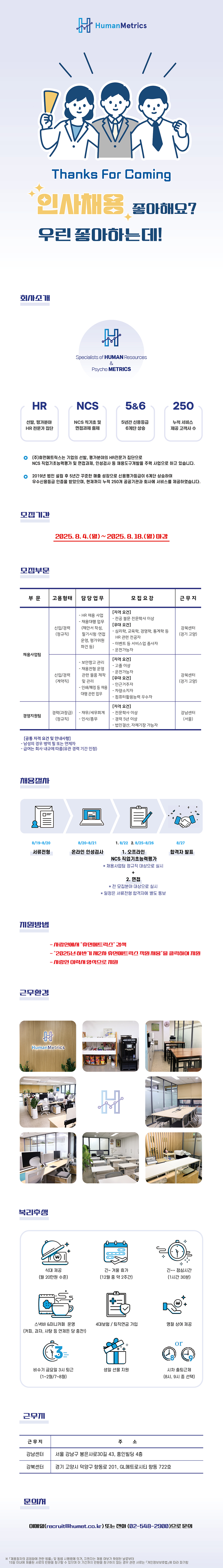 선발, 평가분야 HR 전문가 집단 NCS 기초 및 면접과제 출제 5&6 5년간 신용등급 6계단 상승 250 누적 서비스 제공 고객사 수 ᄋ (주)휴먼메트릭스는 기업의 선발, 평가분야의 HR전문가 집단으로 NCS 직업기초능력평가 및 면접과제, 인성검사 등 채용도구개발을 주력 사업으로 하고 있습니다. ᄋ 2019년 법인 설립 후 5년간 꾸준한 매출 성장으로 신용평가등급이 6계단 상승하여 우수신용등급 인증을 받았으며, 현재까지 누적 250개 공공기관과 회사에 서비스를 제공하였습니다. 모집기간 모집부문 2025.8.4.(월)~2025. 8. 18.(월) 마감 부문 고용형태 담당업무 채용사업팀 모집요강 근무지 -HR 채용 사업 [자격요건] -전공 불문 전문학사 이상 -채용대행 업무 [우대 요건] 신입/경력 (제안서 작성, 강북센터 심리학, 교육학, 경영학, 통계학 등 (정규직) 필기시험·면접 (경기 고양) HR 관련 전공자 운영, 평가위원 파견 등) - 이벤트 등 서비스업 종사자 신입/경력 (계약직) -보안창고 관리 -채용전형 운영 - 운전가능자 [자격요건] -고졸 이상 •운전가능자 관련 물품 제작 및 관리 [우대 요건] -인쇄/패킹 등 채용 대행 관련 업무 - 인근거주자 차량소지자 컴퓨터활용능력 우수자 [자격요건] 강북센터 (경기 고양) 경력(과장급) -재무/세무회계 - 전문학사 이상 강남센터 경영지원팀 (정규직) - 인사/총무 -경력 5년 이상 (서울) -법인결산, 자체기장 가능자 [공통 자격 요건 및 안내사항] - 남성의 경우 병역필 또는 면제자 - 급여는 회사 내규에 따름(유관 경력 기간 인정) 채용절차 8/19-8/20 8/20-8/21 서류전형 온라인 인성검사 지원방법 근무환경 1.8/22 2.8/25-8/26 1. 오프라인 NCS 직업기초능력평가 *채용사업팀 정규직 대상으로 실시 + 2. 면접 *전 모집분야 대상으로 실시 *일정은 서류전형 합격자에 별도 통보 8/27 합격자 발표 -사람인에 "휴먼메트릭스" 검색 - - "2025년 하반기께2 휴먼메트릭스 직원 채용"을 클릭하여 원 - 사람인 이력서양식으로 지원 剁 HumanMetrics 복리후생 + 식대 제공 긴~ 겨울 휴가 긴~~ 점심시간 (월 20만원 수준) (12월 중 약 2주간) (1시간 30분) 스낵바&미니카페 운영 (커피, 과자, 사탕 등 언제든 당 충전!) 4대보험/퇴직연금 가입 명절 상여 제공 or 비수기 금요일 3시 퇴근 생일 선물 지원 시차출퇴근제 (1~2월/7~8월) (8시, 9시 중 선택) 근무지 근무지 주 소 강남센터 서울 강남구 봉은사로30길 43, 홍인빌딩 4층 강북센터 경기 고양시 덕양구 향동로 201, GL메트로시티 향동 722호 문의 이메일(recruitGhumet.co.kr) 또는 전화(02-548-2900)으로 문의 ※「채용절차의 공정화에 관한 법률」 및 동법 시행령에 의거, 지원자는 채용 여부가 확정된 날로부터 1 이내에 제출된 서류의 반환을 청구할 수 있으며 이 기간까지 반환을 청구하지 않는 경우 관련 서류는 「개인정보보호법」에 따라 파기함 5일