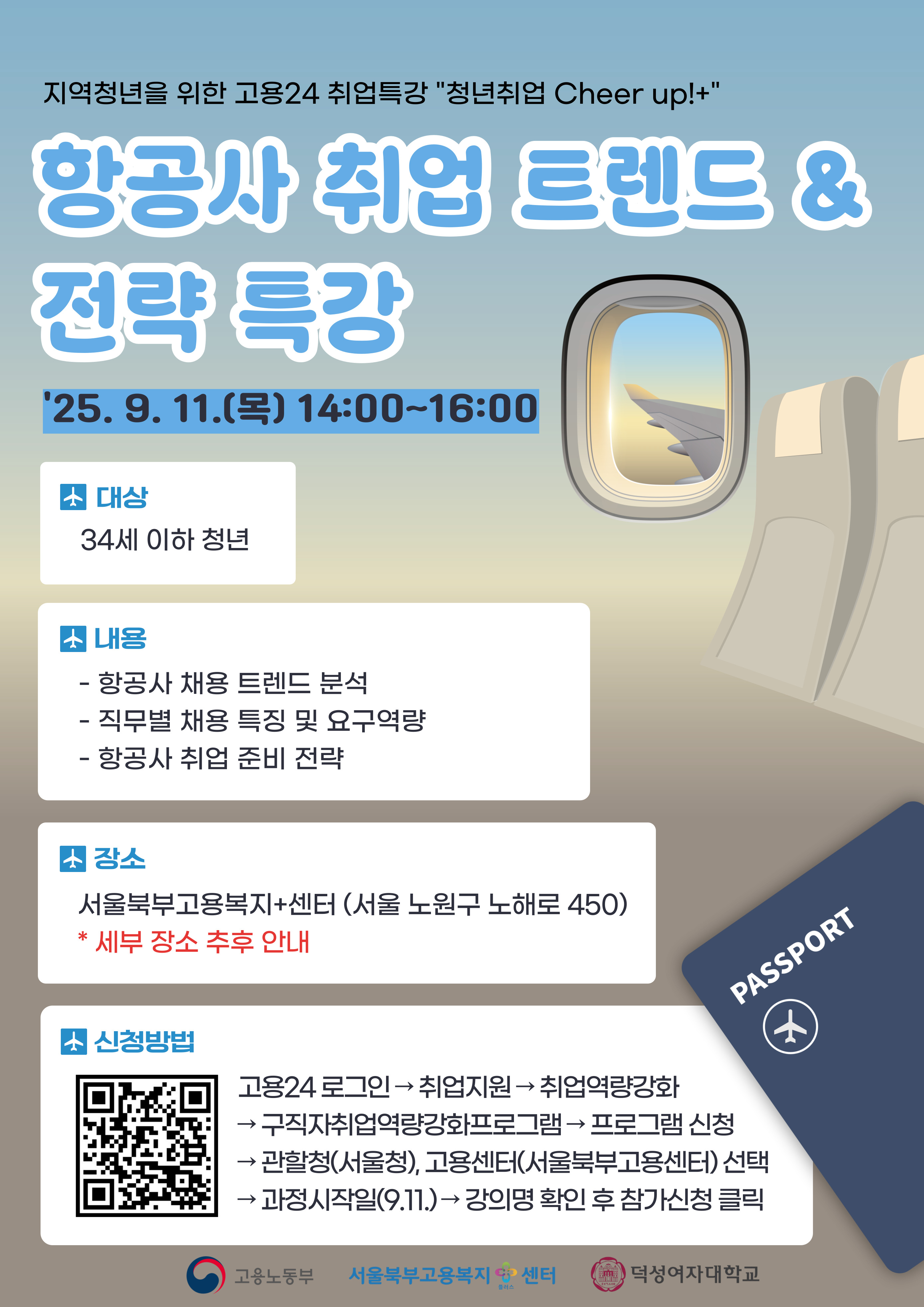 항공사 취업 트렌드 & 전략 특강 '25.9. 11.() 14:00-16:00 소 대상 34세 이하 청년 내용 - 항공사 채용 트렌드 분석 - 직무별 채용 특징 및 요구역량 - 항공사 취업 준비 전략 장소 서울북부고용복지+센터 (서울 노원구 노해로 450) * 세부 장소 추후 안내 소 신청방법 PASSPORT → 고용24 로그인 취업지원 취업역량강화 → ← →구직자취업역량강화프로그램 프로그램 신청 →관할청(서울청), 고용센터(서울북부고용센터) 선택 과정시작일(9.11.) 강의명 확인 후 참가신청 클릭 고용노동부 서울북부고용복지센터 덕성여자대학교 547A40 플러스 +