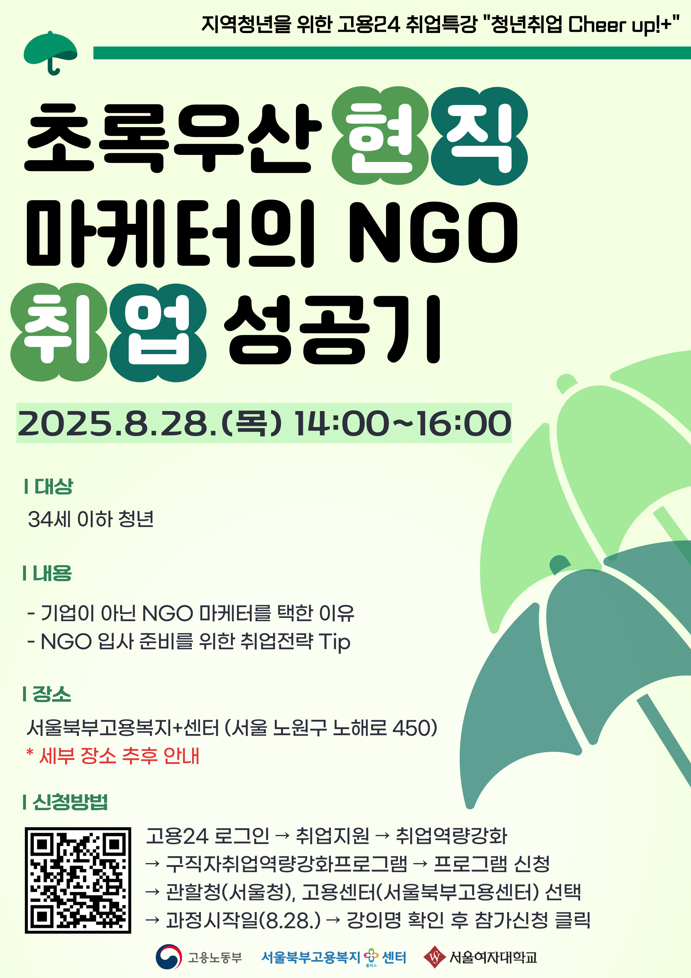 즈 초록우산 현직 마케터의 NGO 취업 성공기 2025.8.28.() 14:00~16:00 ᅵ대상 34세 이하 청년 [내용 - 기업이 아닌 NGO 마케터를 택한 이유 - NGO 입사 준비를 위한 취업전략 Tip ᅵ장소 서울북부고용복지+센터(서울 노원구 노해로 450) * 세부 장소 추후 안내 신청방법 고용24 로그인 → 취업지원 취업역량강화 → → 구직자취업역량강화프로그램 프로그램 신청 관할청(서울청), 고용센터(서울북부고용센터) 선택 과정시작일(8.28.)→ 강의명 확인 후 참가신청 클릭 고용노동부 서울북부고용복지+센터 플러스 W 서울여자대학교