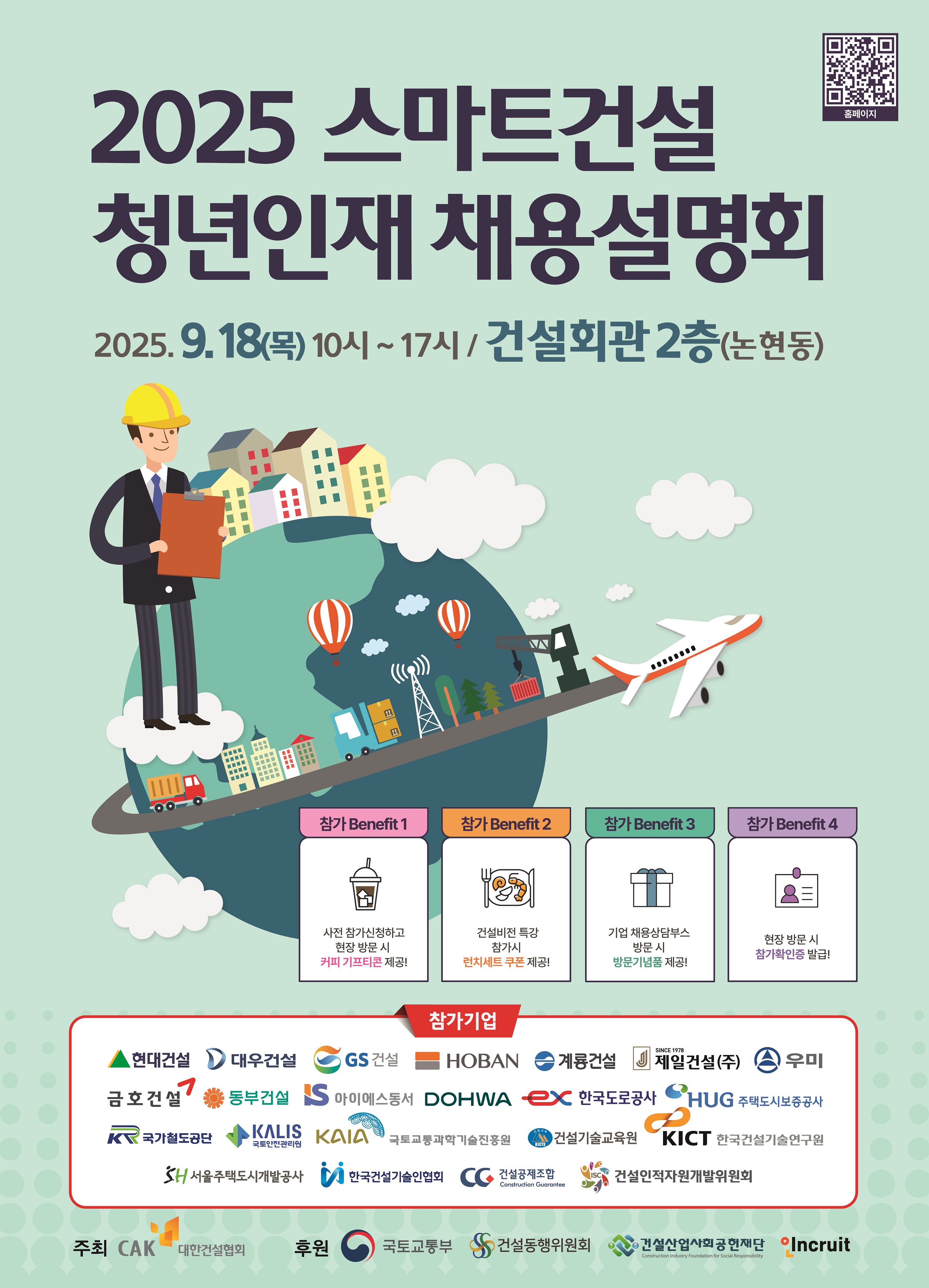 대형건설사 등 우량 건설기업(국토부 산하 공기업 포함)의 채용정보 제공, 기업별 채용담당자와 직접 상담부스 운영,  스마트 건설기술홍보 및 건설사업 미래비전 특강 제공  1. 운영일시: 2025. 9. 18.(목) 10:00~17:00 2. 장소: 서울 논현동 건설회관 2층 3. 주최: 대한건설협회 4. 후원: 국토교통부, 건설동행위원회, 건설산업사회공헌재단, 인크루트 5. 참가기업: 20개사 내외(대형 종합건설사, 국토부 산하 공기관, 건설협&middot;단체) 6. 청년구직자: 1,500명 이상 