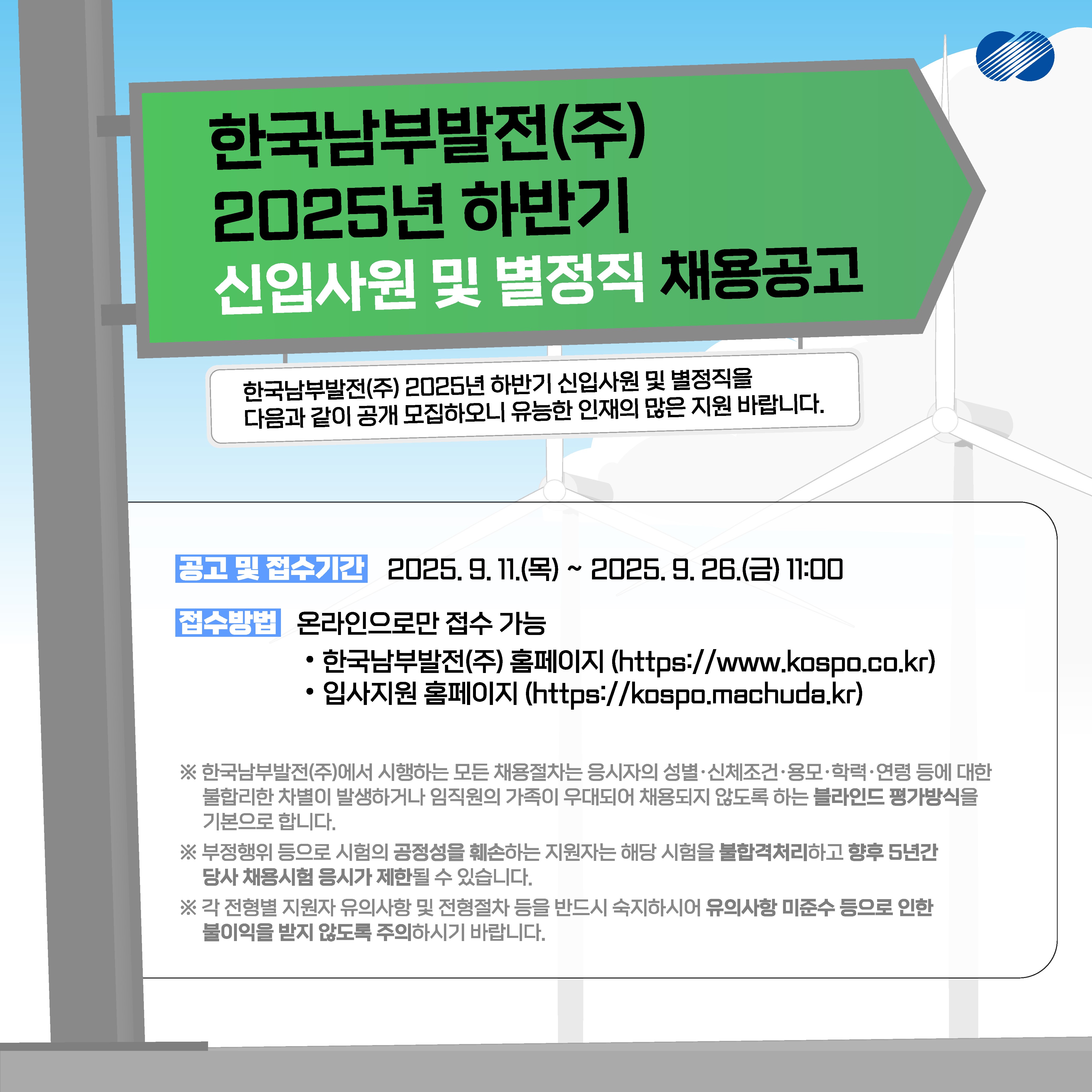 한국남부발전(주) 2025년 하반기 신입사원 및 별정직을 다음과 같이 공개 모집하오니 유능한 인재의 많은 지원 바랍니다. 공고 및 접수기간 2025. 9. 11.(목) ~ 2025. 9. 26.(금) 11:00 접수방법 온라인으로만 접수 가능 한국남부발전(주) 홈페이지 (https://www.kospo.co.kr) 입사지원 홈페이지 (https://kospo.machuda.kr) ※ 한국남부발전(주)에서 시행하는 모든 채용절차는 응시자의 성별·신체조건·용모·학력·연령 등에 대한 불합리한 차별이 발생하거나 임직원의 가족이 우대되어 채용되지 않도록 하는 블라인드 평가방식을 기본으로 합니다. ※ 부정행위 등으로 시험의 공정성을 훼손하는 지원자는 해당 시험을 불합격처리하고 향후 5년간 당사 채용시험 응시가 제한될 수 있습니다. ※ 각 전형별 지원자 유의사항 및 전형절차 등을 반드시 숙지하시어 유의사항 미준수 등으로 인한 불이익을 받지 않도록 주의하시기 바랍니다.