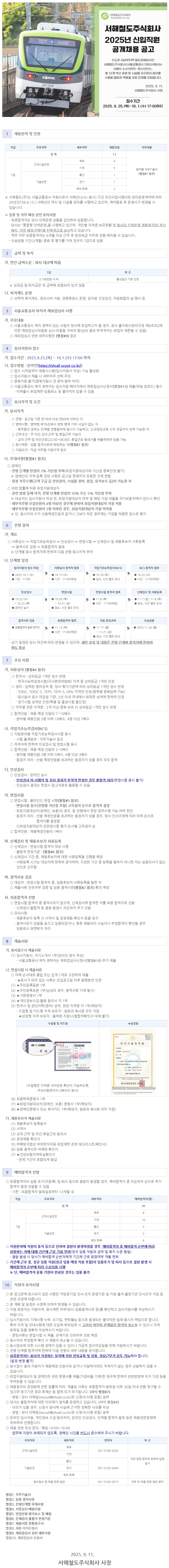 서해철도주식회사 2025년 신입직원 공개채용 공고 수도권 서남부지역 철도운영회사인 서해철도주식회사(서울교통공사 자회사)에서는 서해선 소사(부천)~원시(안산), KORAIL 총 12개 역사 운영 및 시설물 유지관리업무를 수행할 열정과 역량을 갖춘 인재를 모집합니다. 2025. 9. 11. 391908 서해철도주식회사 사장 접수기간 2025.9.25.(목)~10. 1.(수) 17:00까지 직급 주요직무 세부직무 채용인원 직무내용 합계 13 역무 4 고객시설안전 기계 5 분야별 직무기술서 7급 기술안전 통신 1 (별첨#1 참조) 전기 1 궤도·토목 2 ※ 서해철도(주)는 서울교통공사 자회사로서 서해선(소사~원시) 구간 민간사업시행사와 관리운영계약에 따라 20년간(38.6.15.) 서해선의 역사 및 시설물 관리를 시행하고 있으며, 계약종료 후 운영사가 변경될 수 있습니다. ※임용 및 직무 배정 관련 유의사항 - 최종합격자는 당사 인력운영 상황을 감안하여 임용합니다. - 당사는 「통합형 인력운영」을 시행하고 있으며, 개인별 자격증 보유현황 및 회사의 인력운영 계획에 따라 부서 배치, 직무 배정(전환)을 탄력적으로 실시하고 있습니다. - 역무 직무 최종합격자는 6개월 이상 근무 후 운전취급 직무로 전환 배치될 수 있습니다. ・수습임용 기간(3개월) 종료 후 평가를 거쳐 정규직 7급으로 임용 2 급여 및 복지 가. 연간 급여수준 : 회사 내규에 따름 7급 3,100만원 내외 ※성과급 및 퇴직금은 위 금액에 포함되어 있지 않음 나. 복지제도 운영 비고 통상일근 기준 산정 ○ 선택적 복지제도, 경조사비 지원, 연중휴양소 운영, 임직원 건강검진, 직원화합의 날 행사 등 3 서울교통공사 퇴직자 재취업심사 시행 가. 주요내용 ○ 서울교통공사 재직 경력이 있는 사람이 당사에 취업하고자 할 경우, 공사 출자회사관리규정 제8조의2에 의한 재취업심사위원회 심사·의결을 거쳐야 함(심의 결과 부적격자는 취업이 제한될 수 있음) ᄋ 재취업심사 관련 세부사항은 (별첨#9) 참조 4 입사지원서 접수 가. 접수기간 : 2025.9.25.(목) ~ 10.1.(수) 17:00 까지 나. 접수방법 : 온라인(https://shrail.scout.co.kr/) ○ 접수 시작일부터 채용시스템(입사지원서 작성) 기능 활성화 о입사지원서 제출 시 세부직무 선택 주의 о중복지원 불가(중복지원시 전 분야 탈락 처리) ○ 서울교통공사 재직 경력자는 입사지원 페이지에서 재취업심사신청서(별첨#10) 제출(파일 업로드) 필수 -미제출시 취업제한·임용취소 등 불이익이 있을 수 있음 5 응시자격 및 요건 가. 응시자격 ○ 연령 : 공고일 기준 만18세 이상 만60세 이하인 자 ○ 병역사항 : 병역법 제76조에서 정한 병역 기피 사실이 없는 자 - 복무중인 경우는 단계별 전형절차에 응시가 가능하고, 신규양성교육 시작 전일까지 전역 가능한 자 ○ 근무조건 : 주야간 교대 근무 및 휴일근무 가능자 - 교대 근무 및 야간근로[22:00~06:00], 휴일근로 동의서를 제출하여야 임용 가능 ○ 응시제한: 임용 결격사유에 해당하는 자(별첨#2 참조) ᄋ 지원요건 : 직급·직무별 지원자격 참조 나. 우대사항(별첨#3 참조) ○장애인 -전형 단계별 만점의 3% 가산점 부여(취업지원대상자와 가산점 중복인정 불가) ※ 장애인의 자격·등록 관련 사항은 공고일 현재까지 유효한 것에 한함 -현장 직무수행(고객 구급 등 안전관리, 시설물 정비, 점검, 유지보수 등)이 가능한 자 ○ 관련 법률에 따른 취업지원대상자 -관련 법령 등에 의거, 전형 단계별 만점의 10% 또는 5% 가산점 부여 ※대상자는 입사지원서 작성 전, 취업지원대상자 여부 및 해당 가점 비율을 국가보훈처에서 반드시 확인 -세부직무별 모집인원이 4명 이상인 경우에 한하여 취업지원대상자 가점 적용 -세부직무별 모집인원이 3명 이하인 경우, 취업지원대상자 가점 미적용 ※단, 응시자의 수가 선발예정인원과 같거나 그보다 적은 경우에는 가점을 적용한 점수로 평가 6 전형 절차 가. 개요 ○ 서류심사 직업기초능력검사 인성검사 면접시험 → 신체검사 및 채용후보자 서류등록 ⇒ 결격사유 검증 ⇒ 최종합격자 발표 ※단계별 응시합격자에 한하여 다음 전형 응시자격 부여 나. 단계별 일정 입사지원서 접수 마감 서류심사 합격자 발표 직업기초능력검사(NCS) NCS 합격자 발표 2025.10.1.(수) 10.15.(수) ● 10.18.(E) ⚫ 10.22.(4) • 시간 : 17:00 ● 시간 : 17:00(예정) ● 장소, 시간 별도 안내 ● 시간 : 17:00(예정) 인성검사 면접시험 면접시험 합격자 발표 ●10.22.(수) ● 10.30.() ● 11.6.(목) ~10.23.(목) ~10.31.() ● 시간 : 17:00 (예정) 온라인 실시 ● 장소, 시간 별도 안내 신체검사 및 서류등록 11.7.). 11.8.(E) 장소, 시간 별도 안내 결격사유 검증 최종합격자 발표 직원 양성교육 수습임용 최종합격자 발표 전까지 ● 11.13.(목) ● 11.17.(월) 2025.11.24.() ● 시간 : 17:00(예정) ~11.21.(금) ● 장소, 시간 별도 안내 - 상기 일정은 당사 여건에 따라 변경될 수 있으며, 세부 일정 및 내용은 전형 단계별 합격자에 한하여 별도 통보 7 주요 사항 가. 서류심사 (별첨#4 참조) ○ 한국사: 상위등급 1개만 점수 반영 ᆞ한국사능력검정시험(국사편찬위원회) 자격 중 상위등급 1개만 인정 ○영어: 입력된 영어성적 중, 당사 평가기준에 따라 상위등급 1개만 점수 반영 - TOEIC, TOEIC-S, TEPS, TEPS-S, OPIc 자격만 인정(종목별 중복입력 가능) - 응시원서 접수 마감일 기준, 2년 이내 국내에서 취득한 성적에 한하여 인정 ・정기시험 성적만 인정(특별 및 출장시험 불인정) ○ 직무별 전문 자격증 : 2개 이상 중복 보유 시 상위등급 1개만 점수 반영 ○합격인원 : 채용 예정 인원의 7~10배수 -분야별 채용인원 3명 이하 10배수, 4명 이상 7배수 나. 직업기초능력검사(NCS) ○ 지원분야별 직업기초능력검사시험 응시 -시험 출제범위 : 직무기술서 참조 ○ 적격자에 한하여 인성검사 및 면접시험 응시 ○ 합격인원 : 채용 예정 인원의 3~5배수 -분야별 채용인원 3명 이하 5배수, 4명 이상 3배수 - 동점자 처리 : 선발 예정인원을 초과하는 동점자가 있을 경우 모두 합격 다. 인성검사 ᄋ 인성검사 : 온라인 실시 ᆞ인성검사 미 시행자 및 검사 결과가 부적격 판정인 경우 불합격 처리(면접시험 응시 불가) ᆞ인성검사 결과는 면접시 참고자료로 활용할 수 있음 라. 면접시험 ○ 면접시험: 블라인드 면접 시행(별첨#5 참조) ・면접시험 점수(전형별 가산점 포함) 고득점자 순으로 합격자 결정 -취업지원대상자(장애인, 보훈)의 경우, 동 전형에서 현장 업무수행 가능 여부 판단 - 동점자 처리 : 선발 예정인원을 초과하는 동점자가 있을 경우, 당사 인사규정에 따라 아래 순으로 합격자를 결정함 1 취업지원대상자 2면접시험 평가 순서별 고득점자 순 о합격인원: 채용예정인원의 1배수 마. 신체검사 및 채용후보자 서류등록 ○ 신체검사 : 면접시험 합격자 대상 시행 -불합격 판정기준: (별첨#6 참조) ᄋ 신체검사 기간 중, 채용후보자에 대한 서류등록을 진행할 예정 - 서류등록 시기는 대상자에 한하여 공지하며, 지정한 기간 중 등록을 필하지 아니한 자는 임용의사가 없는 것으로 간주함 바. 결격사유 검증 ○ 대상자 : 면접시험 합격자 중, 임용후보자 서류등록을 필한 자 ○ 제출서류 진위여부 검증 및 임용 결격사유(별첨#2 참조) 확인 예정 사. 최종합격자 선발 ○면접시험 합격자 중 결격사유가 없으며, 신체검사에 합격한 자를 최종 합격자로 선발 - 신체검사 불합격 등 결원 발생시 차순위자 추가 선발 ᄋ유의사항 - 채용후보자 등록 시 서약서 및 공정채용 확인서 등을 징구 -결격사유가 있음을 숨기고 임용되었거나, 향후 채용비리 사실이나 부정합격이 확인될 경우 임용취소·당연퇴직 처리 8 제출서류 가. 원서접수시 제출서류 (1) 입사지원서, 자기소개서 1부(온라인 양식 작성) 서울교통공사 재직 경력자는 재취업심사신청서(별첨#10) 추가 제출 나. 면접시험 시 제출서류 ○ 아래 순서대로 클립 또는 집게 1개로 고정하여 제출 ★표시가 되어 있는 서류는 모집공고일 이후 발행분만 인정 (1) ★주민등록등본 1부 (2) ★주민등록초본 1부(남성의 경우, 병역사항 기재 필수) (3) ★기본증명서 1부 (4) ★개인정보수집·활용 동의서 각 1부 (5) 한국사 및 공인어학(영어) 성적, 관련 자격증 각 1부(해당자) -수첩형 및 카드형 자격 보유자 : 원본과 복사본 모두 지참 -★상장형 자격 보유자: 출력본 지참(시험합격확인서 대체 불가) 수첩형 및 카드형 ★상장형 국가기술자격증 09-1-123456 국가기술자격증 주의 보기 (수첩형은 자격증 내지번호 확인이 가능하도록, 주의사항면까지 2페이지 복사) (6) 최종학력증명서 1부 (7) ★취업지원대상자(장애인, 보훈) 증명서 1부(해당자) (8) ★장애인증명서 또는 복지카드 1부(해당자, 원본과 복사본 모두 지참) 다. 채용후보자 제출서류 (1) 채용후보자 등록원서 (2) 서약서 (3) 교대 근무 및 야간·휴일근로 동의서 (4) 공정채용 확인서 (5) 부패방지법상 비위면직자등 취업제한 관련 체크리스트(확인서) (6) 임용 결격사유 비해당 확인서 (7) ★건강보험자격득실확인서 - 전체 기간이 포함되게 발급 9 예비합격자 선발 -wwww 기술자 연습을 증명합니다. - 2001 과학기술정보통신부 한국산업인력공단 이사장 ○ 최종합격자의 임용 포기(미등록) 및 퇴사 등으로 결원이 발생할 경우, 예비합격자 중 차순위자 순으로 추가 합격자 결정·선발할 수 있음 - 기한: 최종합격자 발표일로부터 12개월 내 직급 주요직무 세부직무 예비합격자(명) 합계 30 역무 8 고객시설안전 기계 10 7급 기술안전 통신 3 전기 3 궤도·토목 6 ○지원분야에 직원의 휴직 등으로 인하여 결원이 발생하였을 경우, 예비합격자 중 예비합격 순번에 따라 희망하는 자에 대해 기간제 근로 기회 부여(정규 임용 직원과 급여 및 복지 수준 동일) - 결원 발생 시 당사가 예비합격 순번자에게 기간제 근로 희망여부 개별 연락 ○기간제 근로 중, 정규 임용 직원(정규 임용 예정 직원 포함)의 임용포기 및 퇴사 등으로 결원 발생 시 예비합격자 순번에 따라 수습임용 시행 ※단, 예비합격자 운용 기한이 만료된 경우는 임용 불가 10 지원자 유의사항 ○ 본 공고문에 표시되지 않은 사항은 지방공기업 인사·조직 운영기준 및 지방 출자·출연기관 인사조직 지침 등 관련 규정에 따릅니다. ᄋ본 계획 및 일정은 사정에 의하여 변경될 수 있습니다. ○ 지원 희망자는 지원자격, 응시제한 여부(당사 임용결격사유 등)를 확인하고 입사지원서를 작성하시기 바랍니다. ○ 입사지원서의 기재사항 누락, 오기입, 연락불능 등으로 발생되는 불이익은 일체 응시자 책임으로 합니다. 특히 자격 및 우대사항에 대한 오입력·허위입력 시 고의성 여부와 관계없이 합격이 취소될 수 있으니 자격 취득일 등을 정확히 작성하시기 바랍니다. - 증빙서류는 면접시험 시 제출, 관계기관 진위여부 조회 예정 ᄋ 응시자의 부정합격 확인 시 채용이 취소될 수 있습니다. ○ 동시접속에 의한 시스템 장애가 있을 수 있으니 가급적 접수마감일을 피해 지원하시기 바랍니다. ○ 전형 단계별 합격자에 한하여 다음 전형의 세부 내용을 공지합니다. ○ 최종합격자는 회사가 지정하는 일자에 직원 양성교육 및 임용, 정상근무가 모두 가능해야 합니다. (일정 변경 불가) о원서접수 결과 지원자가 채용예정 인원수와 같거나 미달하더라도 적격자가 없는 경우 선발하지 않을 수 있습니다. ○ 취업지원대상자 및 장애인은 관련 증명서를 제출(가점비율 기재)한 경우에 한하여 관련법령에 의거 가점 등을 부여받을 수 있습니다. ○채용절차의 공정화에 관한 법률에 따라, 제출된 서류는 최종합격자 발표일 이후 30일 이내 반환 청구할 수 있으며 청구기관 경과 후에는 동 법에 의거 파기됩니다. (서식 별첨#7) - 방법: 당사 이메일(recruit@shrail.co.kr)로 신청서(서명 포함) 송부 ○ 당사는 불합격자에 대한 이의제기 절차를 운영하고 있습니다. (서식 별첨#8) - 이의가 있을 경우, 신청서 양식에 사 근거한 정확한 사유를 작성 실에 - 방법 : 당사 이메일(recruit@shrail.co.kr)로 신청서(서명 포함) 송부 ○ 온라인 입사지원, 개인정보 수집·동의처리, 온라인 인성검사, 단계별 합격자 발표 등은 채용전문업체에 위탁하여 진행합니다. ○ 채용 관련 유선 문의 : 평일 14:00~16:00 - 업무에 지장이 초래되지 않도록, 정해진 시간을 반드시 준수하여 주시기 바랍니다. 주요직무 세부직무 연락처 비고 역무 고객시설안전 031-5183-2630 기계 직무 관련 문의에 한하여 답변 통신 실시 기술안전 전기 031-5183-2640 궤도·토목 원서접수 및 채용 관련 일반 031-5183-2615 직무 외 채용 관련 일반 문의 별첨1. 직무기술서 별첨2. 임용결격사유 별 전형단계별 우대사항 첨3. 별첨4. 서류심사 배점사항 별 면접전형 평가요소 및 배점 첨5. 별첨6. 신체검사 불합격 판정기준 별첨7. 채용서류 반환청구서 별첨8. 채용 이의신청서 별첨9. 재취업심사 관련 세부사항 별 재취업심사 신청서 첨10. 2025.9. 11. 서해철도주식회사 사장