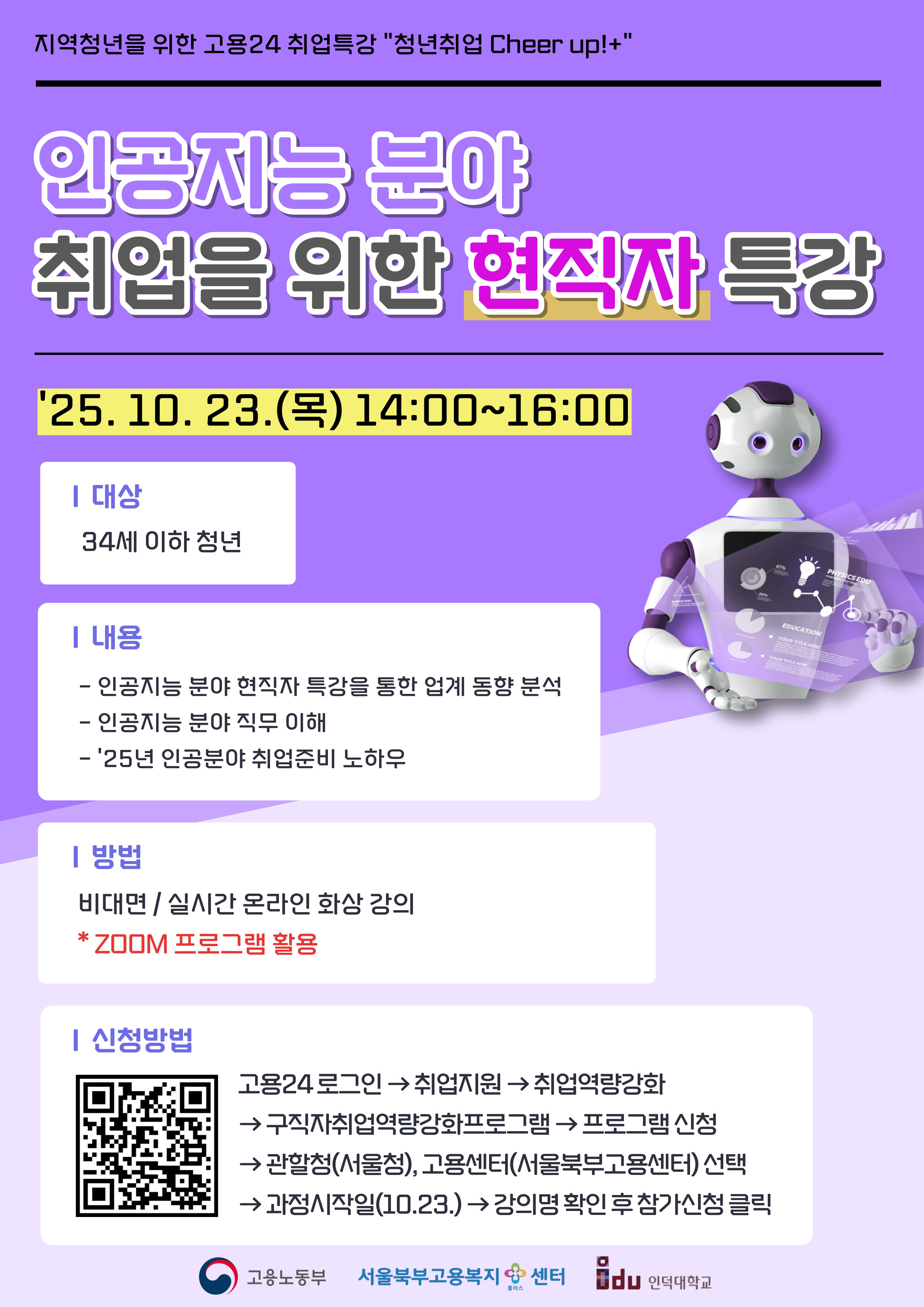 '25. 10. 23.() 14:00~16:00 | 대상 34세 이하 청년 ᅵ내용 - 인공지능 분야 현직자 특강을 통한 업계 동향 분석 - 인공지능 분야 직무 이해 - '25년 인공분야 취업준비 노하우 | 방법 비대면/실시간 온라인 화상 강의 * ZOOM 프로그램 활용 |신청방법 64% SAMPLE TEXT PHYSICS EDU YOUR SAMPLE TEXT HERE 61% EDUCATION YOUR TITLE HERE YOUR TITLE HERE 고용24로그인 취업지원 취업역량강화 &rarr;구직자취업역량강화프로그램 프로그램 신청 &rarr;관할청(서울청), 고용센터(서울북부고용센터) 선택 &rarr;과정시작일(10.23.) &rarr; 강의명 확인후참가신청 클릭 고용노동부 서울북부고용복지센터 du 인덕대학교 플러스