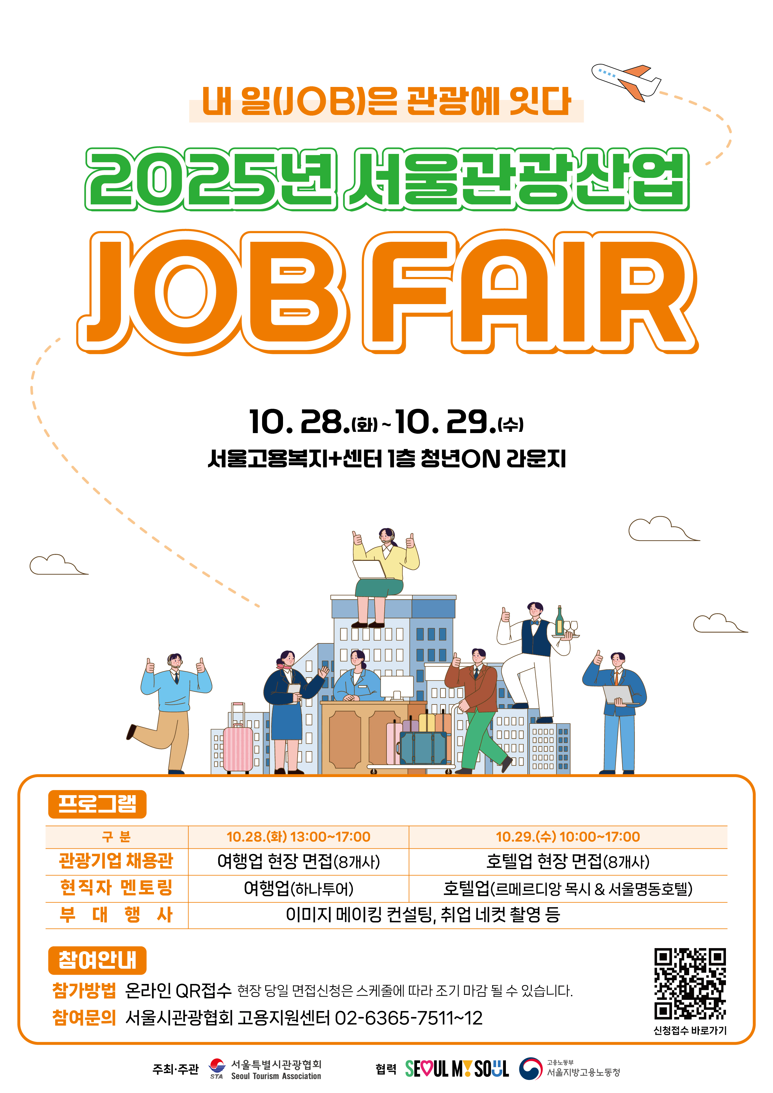 10.28.(~10. 29. 서울고용복지+센터 1층 청년ON 라운지 프로그램 ᄆᄆ ᄆᄆ ᄆᄆᄆᄆ ᄆᄆᄆᄆ ᄆᄆᄆ ᄆᄆᄆ J 구분 10.28.(t) 13:00~17:00 관광기업 채용관 현직자 멘토링 부대행사 여행업 현장 면접(8개사) 10.29.(+) 10:00~17:00 호텔업 현장 면접(8개사) 여행업(하나투어) 호텔업(르메르디앙 목시 & 서울명동호텔) 이미지 메이킹 컨설팅, 취업 네컷 촬영 등 참여안내 참가방법 온라인 QR접수 현장 당일 면접신청은 스케줄에 따라 조기 마감 될 수 있습니다. 참여문의 서울시관광협회 고용지원센터 02-6365-7511~12 주최&middot;주관 서울특별시관광협회 STA Seoul Tourism Association 협력 SEOUL MSOUL 고용노동부 서울지방고용노동청 신청접수 바로가기