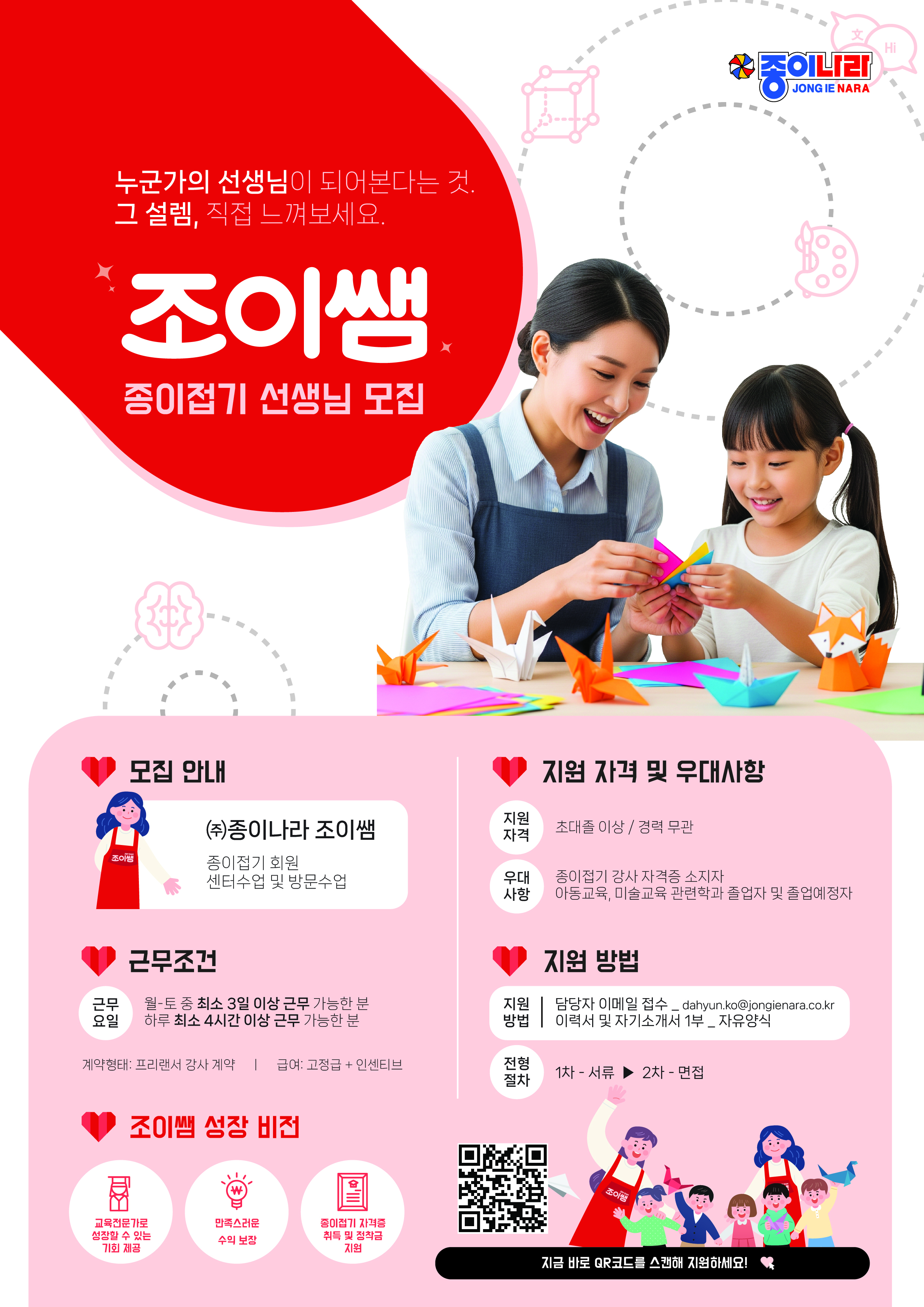 조이쌤 종이접기 선생님 모집 종이나라 JONG IE NARA 모집 안내 지원 자격 및 우대사항 (주)종이나라 조이쌤 지원 자격 초대졸 이상 / 경력 무관 조이쌤 종이접기 회원 센터수업 및 방문수업 우대 종이접기 강사 자격증 소지자 사항 아동교육, 미술교육 관련학과 졸업자 및 졸업예정자 근무조건 지원 방법 근무 요일 월-토 중 최소 3일 이상 근무 가능한 분 하루 최소 4시간 이상 근무 가능한 분 지원 | 담당자 이메일 접수_dahyun.ko@jongienara.co.kr 방법 이력서 및 자기소개서 자기소개서 1부 _ 자유양식 계약형태: 프리랜서 강사 계약 | 급여: 고정급 + 인센티브 전형 절차 1차 - 서류 2차 - 면접 조이쌤 성장 비전 교육전문가로 성장할 수 있는 기회 제공 만족스러운 수익 보장 종이접기 자격증 취득 및 정착금 지원 지금 바로 QR코드를 스캔해 지원하세요! ```