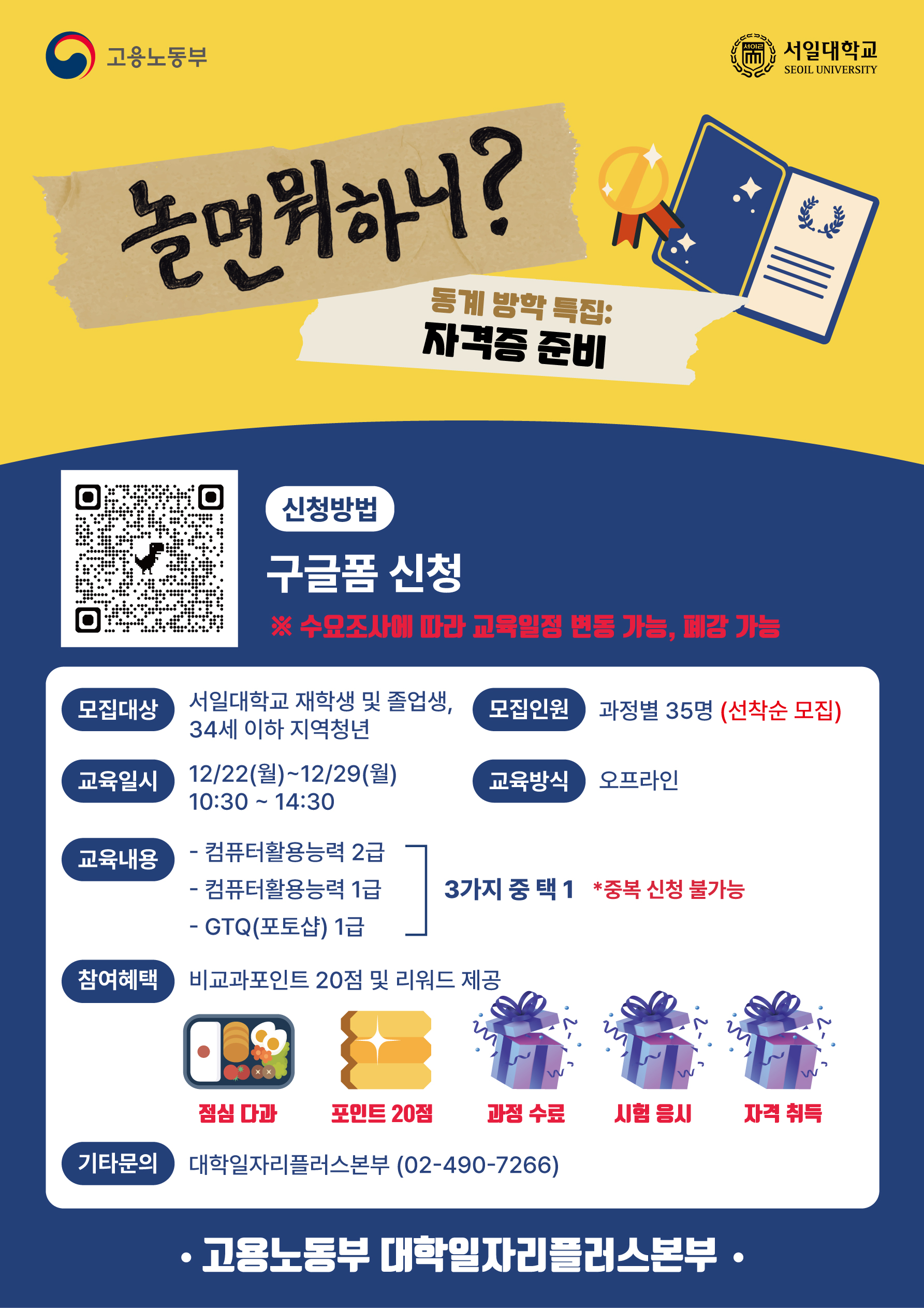 서일대학교 SEOIL UNIVERSITY 신청방법 구글폼 신청 ※ 수요조사에 따라 교육일정 변동 가능, 폐강 가능 모집대상 서일대학교 재학생 및 졸업생, 34세 이하 지역청년 모집인원 과정별 35명 (선착순 모집) 교육일시 12/22(월)~12/29(월) 교육방식 오프라인 10:30 14:30 ~ 교육내용 - 컴퓨터활용능력 2급 - 컴퓨터활용능력 1급 3가지 중 택1 *중복 신청 불가능 - GTQ(포토샵) 1급 참여혜택 비교과포인트 20점 및 리워드 제공 W W W 점심 다과 포인트 20점 과정 수료 시험 응시 자격 취득 기타문의 대학일자리플러스본부 (02-490-7266) 고용노동부 대학일자리플러스본부&middot;