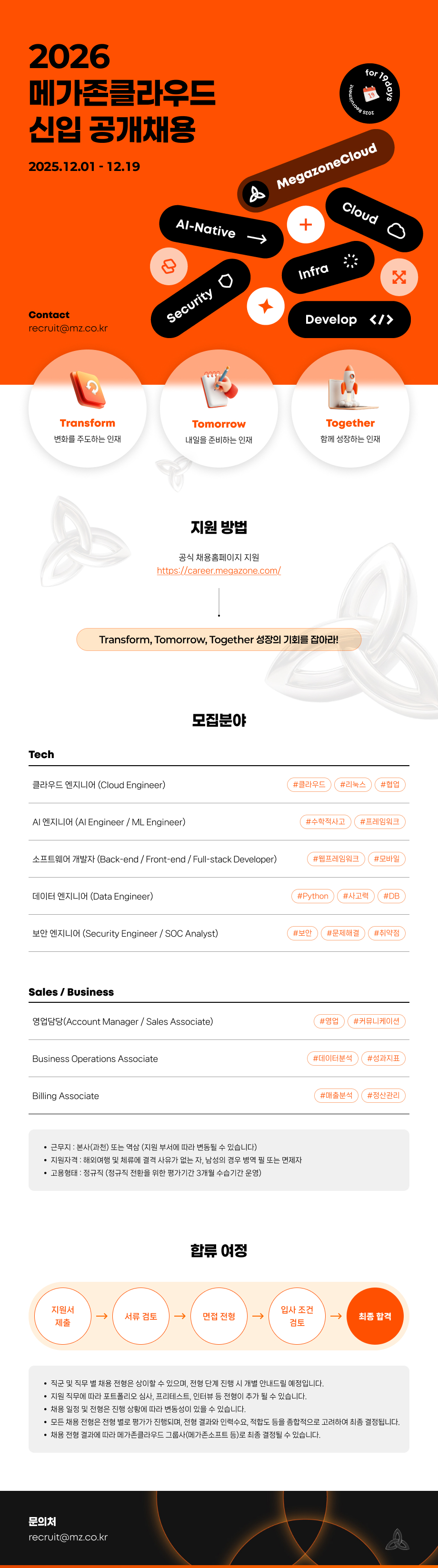 2025.12.01 - 12.19 Al-Native ruitment for MegazoneCloud + ddܢ Cloud O Contact recruit@mz.co.kr Tech Transform Security Infra Tomorrow Develop </> Together 변화를 주도하는 인재 내일을 준비하는 인재 함께 성장하는 인재 지원 방법 공식 채용홈페이지 지원 https://career.megazone.com/ Transform, Tomorrow, Together 성장의 기회를 잡아라! 클라우드 엔지니어 (Cloud Engineer) AI 엔지니어 (Al Engineer / ML Engineer) 모집분야 소프트웨어 개발자 (Back-end / Front-end / Full-stack Developer) 데이터 엔지니어 (Data Engineer) #클라우드 #리눅스 #협업 #수학적사고 #프레임워크 #웹프레임워크 #모바일 #Python #사고력 #DB 보안 엔지니어 (Security Engineer / SOC Analyst) #보안 #문제해결 #취약점 Sales/Business 영업담당(Account Manager/Sales Associate) #영업 #커뮤니케이션 Business Operations Associate Billing Associate &bull; 근무지 : 본사(과천) 또는 역삼 (지원 부서에 따라 변동될 수 있습니다) &bull; 지원자격: 해외여행 및 체류에 결격 사유가 없는 자, 남성의 경우 병역필 또는 면제자 고용형태 : 정규직 (정규직 전환을 위한 평가기간 3개월 수습기간 운영) 합류 여정 #데이터분석 #성과지표 #매출분석 #정산관리 지원서 입사 조건 서류 검토 면접 전형 -> 최종 합격 제출 검토 직군 및 직무 별 채용 전형은 상이할 수 있으며, 전형 단계 진행 시 개별 안내드릴 예정입니다. &bull; 지원 직무에 따라 포트폴리오 심사, 프리테스트, 인터뷰 등 전형이 추가 될 수 있습니다. &bull;채용 일정 및 전형은 진행 상황에 따라 변동성이 있을 수 있습니다. &bull; 모든 채용 전형은 전형 별로 평가가 진행되며, 전형 결과와 인력수요, 적합도 등을 종합적으로 고려하여 최종 결정됩니다. &bull; 채용 전형 결과에 따라 메가존클라우드 그룹사(메가존소프트 등)로 최종 결정될 수 있습니다. 문의처 recruit@mz.co.kr