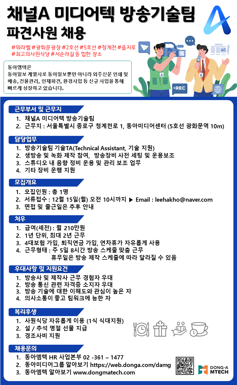 동아엠텍은 A NEWS 동아일보 계열사로 동아일보뿐만 아니라 외주신문 인쇄 및 배송, 건물관리, 인재파견, 환경사업 등 신규 사업을 통해 빠르게 성장하고 있습니다. &bull;REC FEED 근무부서 및 근무지 1. 채널A 미디어텍 방송기술팀 2. 근무지 : 서울특별시 종로구 청계천로 1, 동아미디어센터 (5호선 광화문역 10m) 담당업무 1. 방송기술팀 기술TA(Technical Assistant, 기술 지원) 2. 생방송 및 녹화 제작 참여,방송장비 사전 세팅 및 운용보조 3. 스튜디오 내 음향 정비 운용 및 관리 보조 업무 4. 기타 장비 운행 지원 모집개요 1. 모집인원 : 총 1명 2. 서류접수 : 12월 15일(월) 오전 10시까지▶ Email : leehakho@naver.com 3. 면접 및 출근일은 추후 안내 처우 1. 급여(세전) : 월 210만원 2. 1년 단위, 최대 2년 근무 3.4대보험 가입, 퇴직연금 가입, 연차휴가 자유롭게 사용 4. 근무형태 : 주 5일 8시간 방송 스케줄 맞춤 근무 휴무일은 방송 제작 스케줄에 따라 달라질 수 있음 우대사항 및 지원요건 1. 방송사 및 제작사 근무 경험자 우대 2. 방송 통신 관련 자격증 소지자 우대 3. 방송 기술에 대한 이해도와 관심이 높은 자 4. 의사소통이 좋고 팀워크에 능한 자 복리후생 1. 사원식당 자유롭게 이용 (1식 식대지원) 2. 설/추석 명절 선물 지급 3. 경조사비 지원 채용문의 1. 동아엠텍 HR 사업본부 02-361-1477 2. 동아미디어그룹 알아보기 https://web.donga.com/damg 3. 동아엠텍 알아보기 www.dongmatech.com DONG-A MTECH