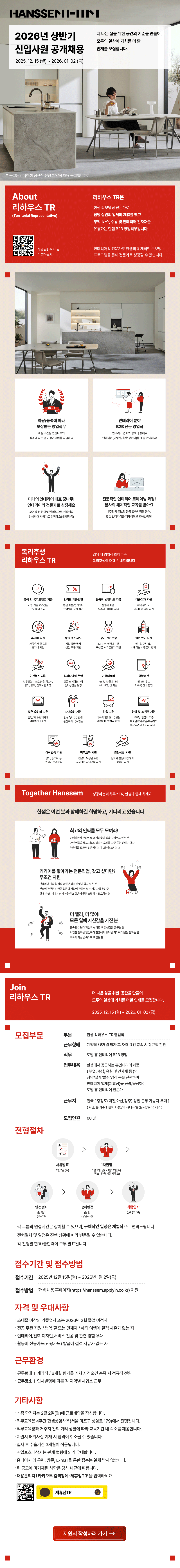 About 리하우스 TR (Territorial Representative) 한샘리하우스TR 더 알아보기 BEST 역량/능력에 따라 보상받는 영업직무 매출구간별 인센티브와 성과에 따른 별도 동기부여를 지급해요 리하우스 TR 한샘 리모델링 전문가로 담당 상권의 업체와 제휴를 맺고 부엌, 바스, 수납 및 인테리어 건자재를 유통하는 한샘 B2B 영업직무입니다. 인테리어 비전문가도 한샘의 체계적인 온보딩 프로그램을 통해 전문가로 성장할 수 있습니다. 인테리어 분야 B2B 전문 영업직 인테리어 업체와 함께 성장해요 인테리어(미팅/실측/현장관리)를 토탈 관리해요! 미래의 인테리어 대표 꿈나무! 인테리어의 전문가로 성장해요 고연봉 전문 영업/관리직으로 성장해요 인테리어 사업가로 성장해요(대리점 등) 전문적인 인테리어 트레이닝 과정! 본사의 체계적인 교육을 받아요 4주간의 온보딩 집중 교육과정을 통해, 한샘인테리어를 체계적으로 교육받아요! 복리후생 업계 내 영업직 최다수준 리하우스 TR 복리후생에 대해 안내드립니다 51% ᄆ 급여 외 복지포인트 지급 사원 기준 23.5만원 분기마다 지급 임직원 제품할인 한샘 제품/인테리어 한샘제품 직원 할인 활동비 법인카드 지급 상권에 따른 대출이자 지원 주택 구매 시 유류비+활동비 지급 이자비용 일부 지원 휴가비 지원 가족휴가 연 2회 휴가비 지원 생일 축하제도 ☆ 장기근속포상 법인콘도 지원 생일 유급 반차 생일 쿠폰 지원 3년 이상 연차에 따른 포상금+유급휴가 지원 연 1회 2박 3일 사랑하는 사람들과 함께! 안전복지지원 업무관련 사고질병은 치료비, 휴가, 휴직, 상해보험 지원 ₩ 000 심리상담실 운영 가족의료비 전문 심리상담사의 심리상담실 운영 수술 및 입원에 대해 최대 50만원 지원 결혼 축하비 지원 본인/자녀/형제자매 결혼축하비 지원 자녀출산 지원 임신축하 30만원 출산축하 100만원 양육 지원 미취학아동 월 10만원 취학자녀 학자금 지원 ₩ 어학교육 지원 영어, 중국어 등 원어민 프리토킹 W 종합검진 연 1회 무료 가족 검진비 할인 ₩ 환갑 및 조위금 지원 부모님 환갑비 지급 부모님/조부모님/배우자의 부모님까지 조위금 지급 직무교육 지원 문화생활 지원 전문가 육성을 위한 직무관련 사외교육 지원 동호회 활동에 참여 시 활동비 지원 Together Hanssem 성공하는 리하우스TR, 한샘과 함께 하세요 한샘은 이런 분과 함께하길 희망하고, 기다리고 있습니다 최고의 인싸들 모두 모여라! 인테리어에 관심이 많고 사람들의 집을 꾸며주고 싶은 분 어떤 영업을 해도 재벌되겠다는 소리를 자주 듣는 판매 능력자 누군가를 도와서 성공시키는데 보람을 느끼는 분 커리어를 쌓아가는 전문직업, 갖고 싶다면? 무조건 지원 인테리어 기술을 배워 평생 은퇴걱정 없이 살고 싶은 분 건축에 관련된 다양한 업종의 사업에 관심이 있는 개인사업 유망주 실내건축업계에서 커리어를 쌓고 싶은데 좋은 출발점이 필요하신 분 더 빨리, 더 많이! 모든 일에 자신감을 가진 분 근속연수보다 자신의 성과로 빠른 성장을 꿈꾸는 분 탁월한 실적을 달성하여 한샘에서 뛰어난 커리어 개발을 원하는 분 빠르게 자산을 축적하고 싶은 분 Join 리하우스 TR 더 나은 삶을 위한 공간을 만들어 모두의 일상에 가치를 더할 인재를 모집합니다. 2025.12.15()~ 2026. 01. 02 (3) 모집부문 부문 한샘리하우스 TR 영업직 근무형태 계약직/6개월 평가 후 자격 요건 충족 시 정규직 전환 직무 토탈 홈 인테리어 B2B 영업 업무내용 한샘에서 공급하는 홈인테리어 제품 (부엌, 수납, 욕실 및 건자재 등)의 상담/설계/발주/감리 등을 진행하며 인테리어 업체(제휴점)을 공략/육성하는 토탈 홈 인테리어 전문가 근무지 전국 [충청도(대전,아산,청주) 상권 근무 가능자 우대] (※ 단, 본 기수에 한하여 경상북도(대구/울산/포항)지역 제외) 모집인원 00명 전형절차 서류발표 1월 7일 (수) 1차면접 1월 9일(금)~1월14일(수) (장소: 전국 거점 사무소) 인성검사 2차면접 최종입사 1월 중순 1월 말 2월 2일(월) (온라인) (상암사옥) 각 그룹의 면접시간은 상이할 수 있으며, 구체적인 일정은 개별적으로 연락드립니다 전형절차 및 일정은 진행 상황에 따라 변동될 수 있습니다. 각 전형별 합격/불합격이 모두 발표됩니다 접수기간 및 접수방법 접수기간 2025년 12월 15일(월) ~ 2026년 1월 2일(금) 접수방법 한샘 채용 홈페이지(https://hanssem.applyin.co.kr) 지원 자격 및 우대사항 초대졸 이상의 기졸업자 또는 2026년 2월 졸업 예정자 &bull;전공무관 지원/병역필 또는 면제자 / 해외 여행에 결격 사유가 없는 자 ・인테리어,건축,디자인,서비스 전공 및 관련 경험 우대 &bull;활동비 전용카드(신용카드) 발급에 결격 사유가 없는 자 근무환경 &bull; 근무형태 계약직/6개월 평가를 거쳐 자격요건 충족 시 정규직 전환 ᆞ근무장소 | 인사발령에 따른 각 지역별 사업소 근무 &bull; 기타사항 ᆞ최종 합격자는 2월 2일(월)에 근로계약을 작성합니다. ᆞ직무교육은 4주간 한샘상암사옥(서울 마포구 성암로 179)에서 진행됩니다. ᆞ직무교육장과 거주지 간의 거리 상황에 따라 교육기간 내 숙소를 제공합니다. &middot;지원서 허위사실 기재 시 합격이 취소될 수 있습니다. &bull; 입사 후 수습기간 3개월이 적용됩니다. &bull;취업보호대상자는 관계 법령에 의거 우대합니다. &middot; 홈페이지 외 우편, 방문, E-mail을 통한 접수는 일체 받지 않습니다. &middot; 위 공고에 미기재된 사항은 당사 내규에 따릅니다. ᆞ채용문의처 | 카카오톡 검색창에 '제휴점TR'을 입력하세요 제휴점TR 지원서 작성하러 가기 &rarr;