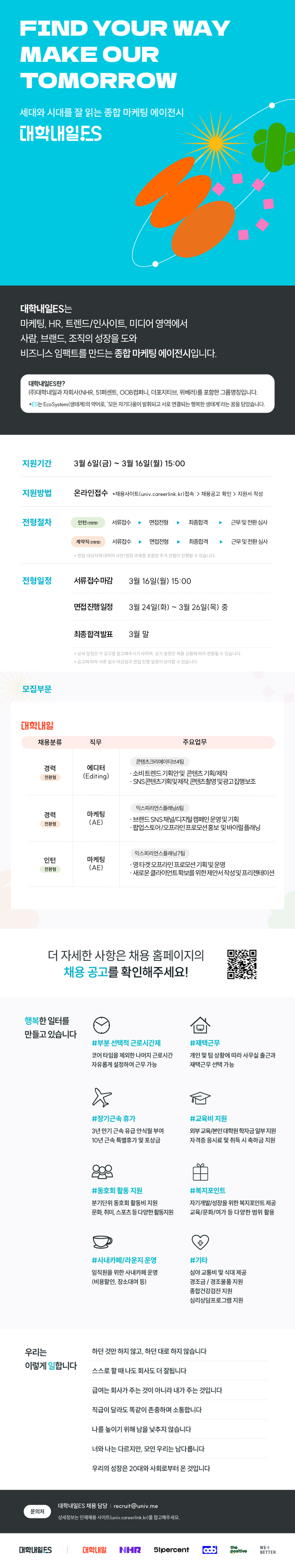 FIND YOUR WAY MAKE OUR TOMORROW 세대와 시대를 잘 읽는 종합 마케팅 에이전시 대학내일ES 대학내일ES는 마케팅, HR, 트렌드/인사이트, 미디어 영역에서 사람, 브랜드, 조직의 성장을 도와 비즈니스 임팩트를 만드는 종합 마케팅 에이전시입니다. 대학내일ES란? (주)대학내일과 자회사(NHR, 51퍼센트, OOB컴퍼니, 더포지티브, 위베러)를 포함한 그룹명칭입니다. *ES는 EcoSystem(생태계)의 약어로, '모든 자기다움이 발휘되고 서로 연결되는 행복한 생태계'라는 꿈을 담았습니다. 지원기간 3월 6일(금) ~ 3월 16일(월) 15:00 지원방법 온라인접수 채용사이트(univ.careerlink.kr) 접속 > 채용공고 확인>지원서 작성 전형절차 인턴(전환형) 서류접수 면접전형 최종합격 근무 및 전환심사 계약직(전환형) 서류접수 면접전형 최종합격 근무 및 전환심사 *면접 대상자에 대하여 사전/현장 과제를 포함한 추가 전형이 진행될 수 있습니다. 전형일정 서류접수마감 3월 16일(월) 15:00 면접진행일정 3월 24일(화) ~ 3월 26일(목) 중 최종합격발표 3월 말 모집부문 대학내일 *상세 일정은 각 공고를 참고해주시기 바라며, 상기 일정은 채용 상황에 따라 변동될 수 있습니다. *공고에 따라 서류 접수 마감일과 면접 진행 일정이 상이할 수 있습니다. 채용분류 직무 주요업무 콘텐츠크리에이티브4팀 경력 전환형 에디터 (Editing) 경력 전환형 마케팅 (AE) ᆞ소비트렌드기획안및 콘텐츠기획/제작 &middot;SNS 콘텐츠기획및제작,콘텐츠촬영 및광고집행보조 익스피리언스플래닝6팀 &bull; 브랜드SNS채널/디지털캠페인 운영및기획 . &bull; 팝업스토어/오프라인프로모션홍보 및 바이럴플래닝 익스피리언스플래닝7팀 인턴 전환형 마케팅 . (AE) ・영타겟오프라인 프로모션기획및운영 . ・새로운 클라이언트확보를위한제안서작성 및 프리젠테이션 더 자세한 사항은 채용 홈페이지의 채용공고를 확인해주세요! 행복한 일터를 만들고있습니다 #부분 선택적 근로시간제 코어 타임을 제외한 나머지 근로시간 자유롭게 설정하여 근무 가능 #재택근무 개인 및 팀 상황에 따라 사무실 출근과 재택근무 선택 가능 #장기근속 휴가 3년 만기 근속 유급 안식월 부여 10년 근속 특별휴가 및 포상금 #교육비 지원 외부교육/본인 대학원 학자금 일부지원 자격증 응시료 및 취득 시 축하금 지원 #동호회 활동 지원 분기단위 동호회 활동비 지원 문화, 취미, 스포츠 등 다양한활동지원 #복지포인트 자기개발/성장을 위한 복지포인트 제공 교육/문화/여가 등 다양한 범위 활용 #사내카페/라운지 운영 임직원을 위한 사내카페 운영 (비용할인, 장소대여 등) + #기타 심야 교통비 및 식대 제공 경조금/경조물품지원 종합건강검진 지원 심리상담프로그램 지원 우리는 하던 것만 하지 않고, 하던 대로 하지 않습니다 이렇게 일합니다 스스로 할 때 나도 회사도 더 잘됩니다 급여는 회사가 주는 것이 아니라 내가 주는 것입니다 직급이 달라도 똑같이 존중하며 소통합니다 나를 높이기 위해 남을 낮추지 않습니다 너와 나는 다르지만, 모인 우리는 남다릅니다 우리의 성장은 20대와 사회로부터 온 것입니다 대학내일ES 채용 담당 | recruit@univ.me 문의처 상세정보는 인재채용 사이트(univ.careerlink.kr)를 참고해주세요. 대학내일ES 대학내일 NHR 51 percent the WE+ positive BETTER