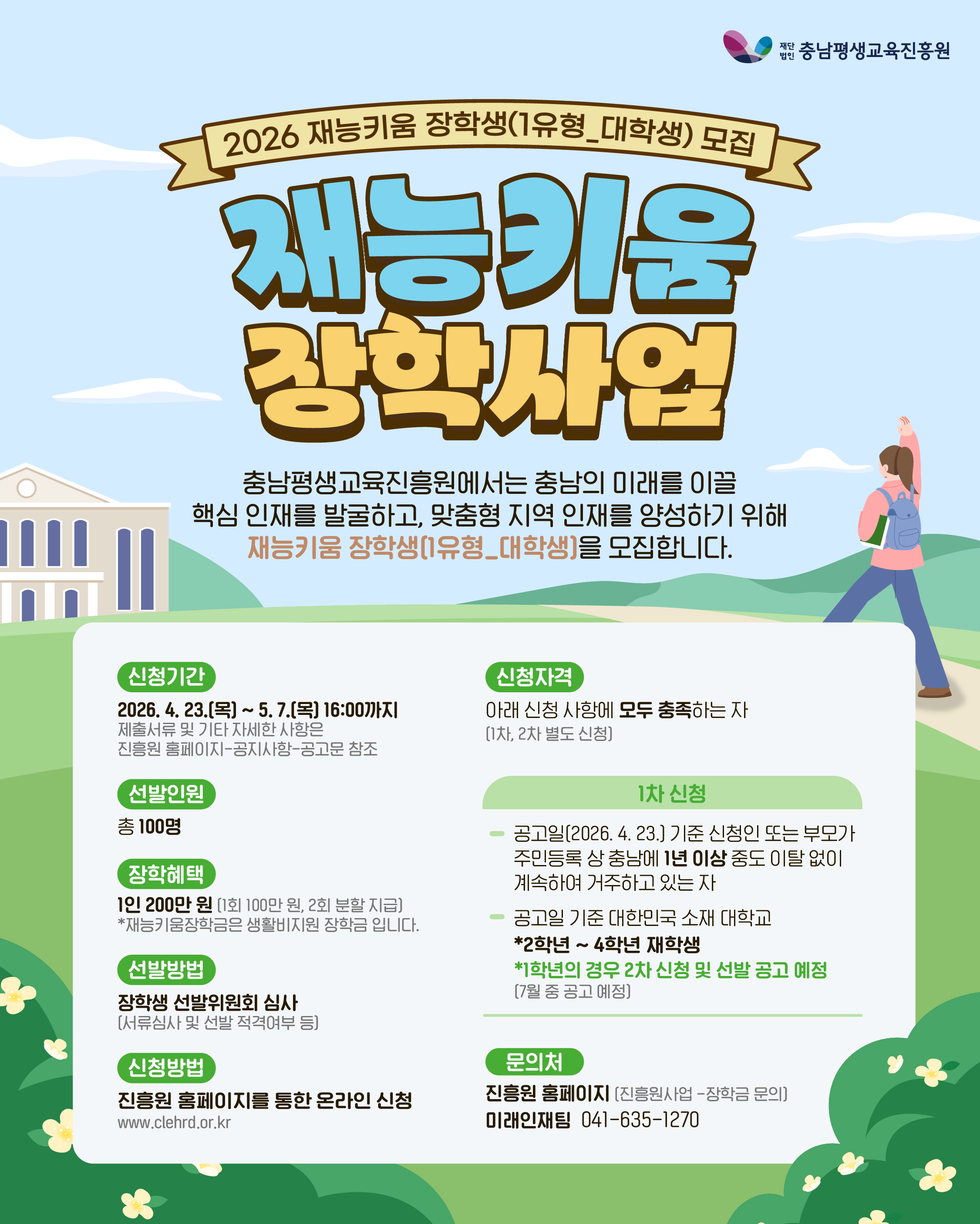  1. 사 업 명: 2026년 재능키움 장학사업  2. 세부내용   가. 신청기간: 2026. 04. 23.(목) ~ 5. 7.(목) 16:00까지   나. 모집대상: 본인 또는 부모가 충남에 1년 이상 거주 중인 대학교 재학생    다. 선발인원: 100명   라. 장학금액: 1인당 200만원     * 재능키움장학금은 생활비지원 장학금 입니다.   마. 신청방법: 진흥원 홈페이지를 통한 온라인 신청 (www.clehrd.or.kr)   바. 사업내용: 진흥원 홈페이지-소통공간-공지사항을 통한 사업 공고 내용 참조  3. 협조사항: 학교 홈페이지 홍보자료(웹 포스터 및 카드뉴스 등) 게시 및 SNS 홍보  4. 문의처: (재)충남평생교육진흥원 미래인재팀   - 홈페이지: www.clehrd.or.kr   - 연 락 처: 041-635-1270
