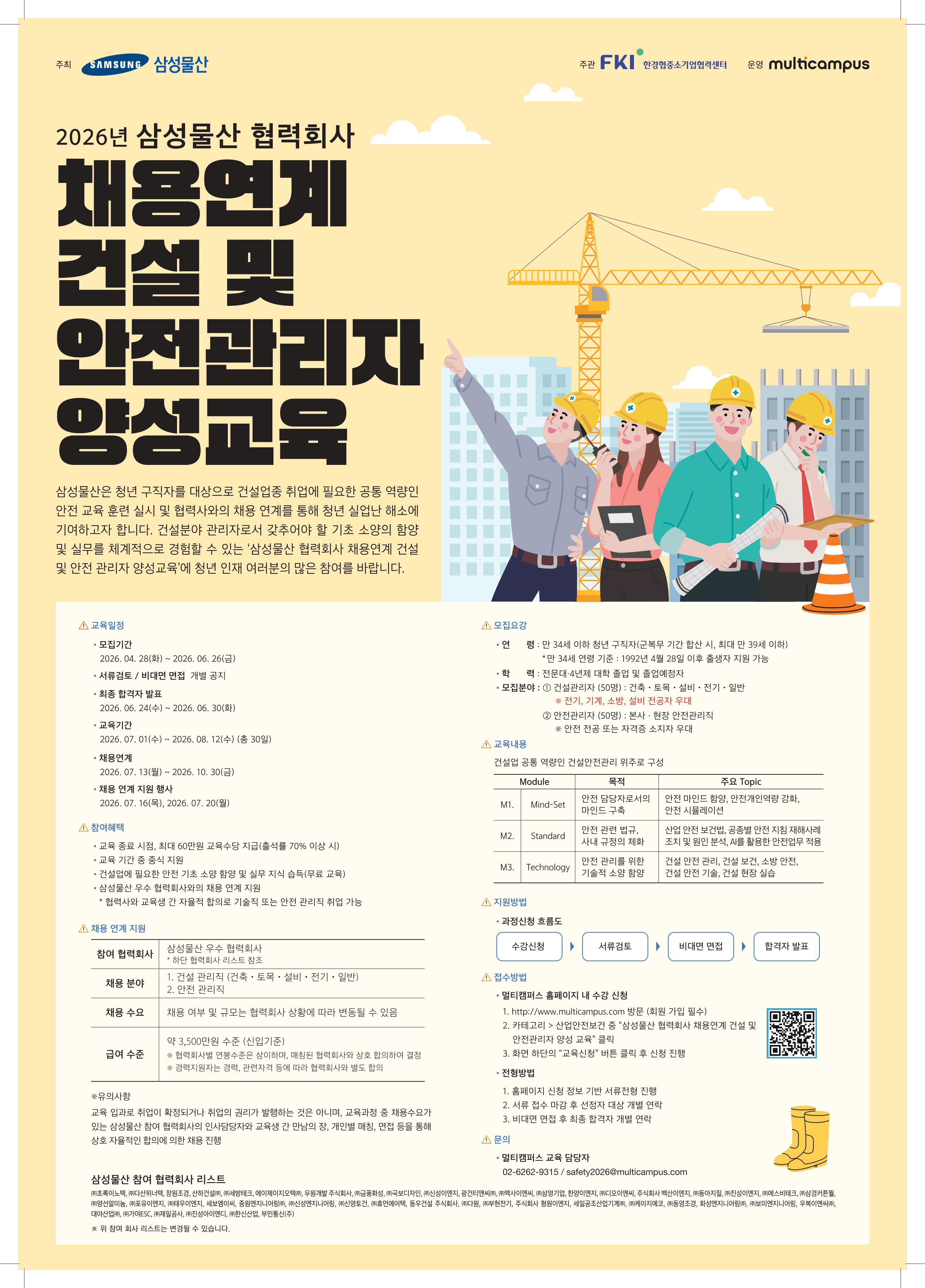 삼성물산이 주관하고 멀티캠퍼스가 교육을 진행하는 「삼성물산 협력회사 채용연계 건설안전 아카데미」 교육생 모집을 안내드립니다. 건설안전 실무 지식 습득은 물론 채용 연계 혜택까지 제공되오니 관심 있는 학생들의 많은 참여 바랍니다.    1. 교육 개요 과정명: 삼성물산 협력회사 채용연계 건설안전 아카데미    주최: 한국경제인협회 중소기업협력센터    주관: 삼성물산(주)    교육 운영: (주)멀티캠퍼스    교육 내용: 건설 안전에 필요한 기초 소양 함양 및 실무 지식 습득    교육비: 0원 (전액 무료)     2. 주요 일정 모집 기간: 2026. 04. 28. ~ 2026. 06. 26.    교육 기간: 2026. 07. 01. ~ 2026. 08. 12.    채용 연계 기간: 2026. 07. 13. ~ 2026. 10. 30.     3. 참여 혜택 교육훈련비 지급: 출석률 70% 이상 시 최대 60만 원 지급    수료증 발급: 교육 과정 수료 시 수료증 발급    채용 지원: 교육 수료자 대상 삼성물산 참여 협력회사 채용 연계 지원     4. 문의처 (주)멀티캠퍼스 교육 운영팀    전화: 02-6262-9315    이메일: safety2026@multicampus.com